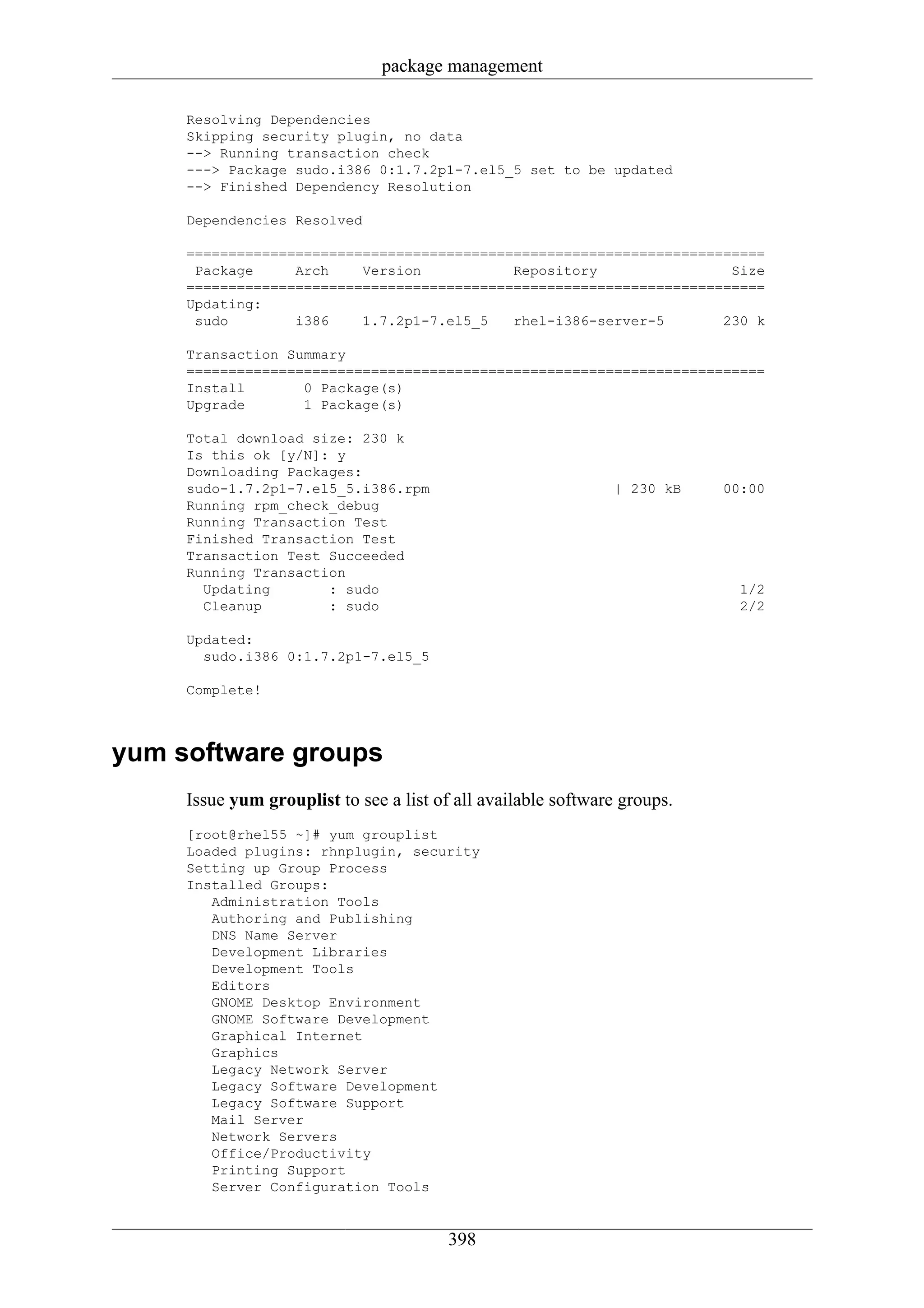 package management

     Resolving Dependencies
     Skipping security plugin, no data
     --> Running transaction check
     ---> Package sudo.i386 0:1.7.2p1-7.el5_5 set to be updated
     --> Finished Dependency Resolution

     Dependencies Resolved

     =====================================================================
      Package     Arch    Version           Repository                Size
     =====================================================================
     Updating:
      sudo        i386    1.7.2p1-7.el5_5   rhel-i386-server-5       230 k

     Transaction Summary
     =====================================================================
     Install       0 Package(s)
     Upgrade       1 Package(s)

     Total download size: 230 k
     Is this ok [y/N]: y
     Downloading Packages:
     sudo-1.7.2p1-7.el5_5.i386.rpm                             | 230 kB    00:00
     Running rpm_check_debug
     Running Transaction Test
     Finished Transaction Test
     Transaction Test Succeeded
     Running Transaction
       Updating       : sudo                                                 1/2
       Cleanup        : sudo                                                 2/2

     Updated:
       sudo.i386 0:1.7.2p1-7.el5_5

     Complete!



yum software groups
     Issue yum grouplist to see a list of all available software groups.
     [root@rhel55 ~]# yum grouplist
     Loaded plugins: rhnplugin, security
     Setting up Group Process
     Installed Groups:
        Administration Tools
        Authoring and Publishing
        DNS Name Server
        Development Libraries
        Development Tools
        Editors
        GNOME Desktop Environment
        GNOME Software Development
        Graphical Internet
        Graphics
        Legacy Network Server
        Legacy Software Development
        Legacy Software Support
        Mail Server
        Network Servers
        Office/Productivity
        Printing Support
        Server Configuration Tools


                                         398
 