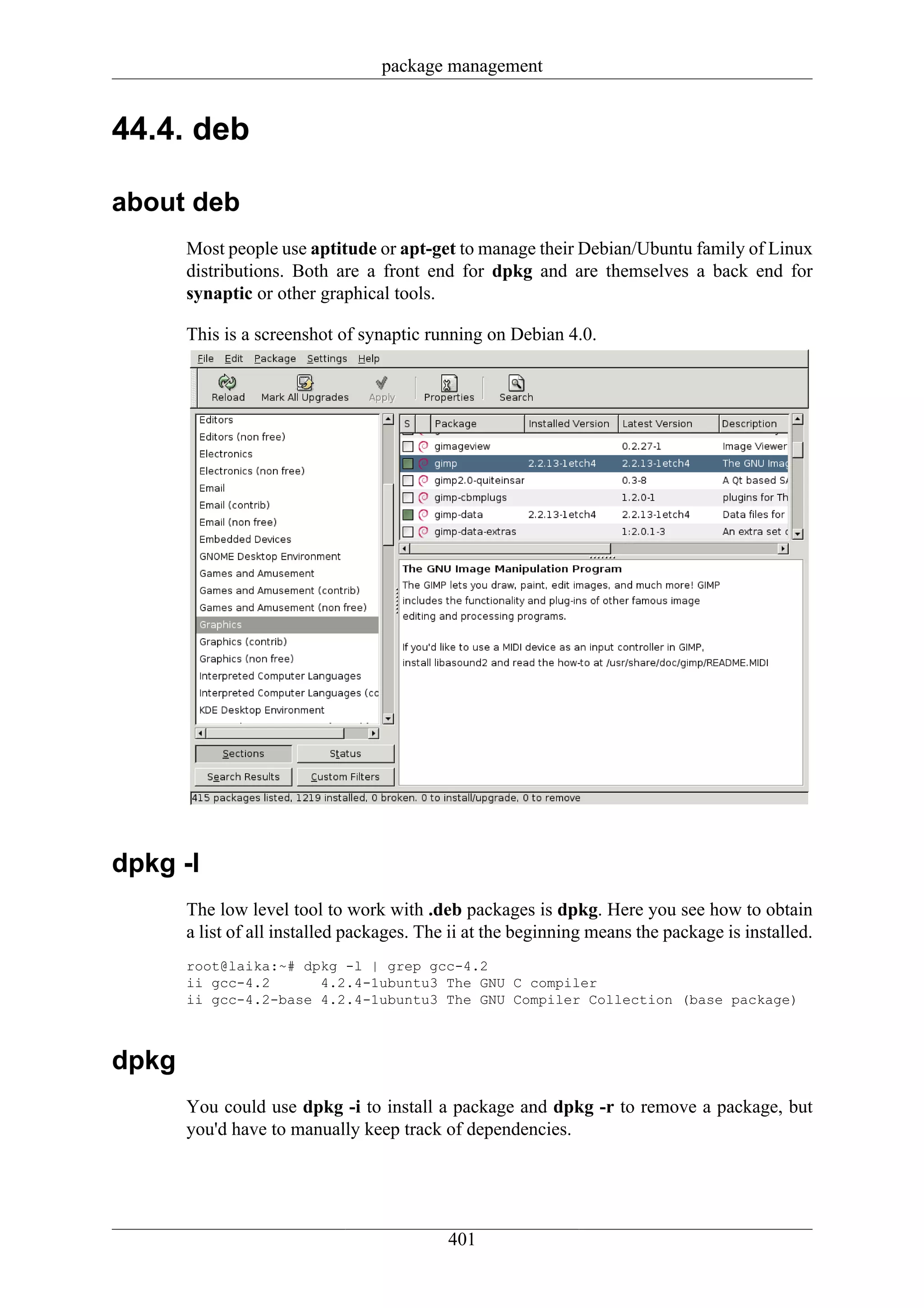 package management


44.4. deb

about deb
       Most people use aptitude or apt-get to manage their Debian/Ubuntu family of Linux
       distributions. Both are a front end for dpkg and are themselves a back end for
       synaptic or other graphical tools.

       This is a screenshot of synaptic running on Debian 4.0.




dpkg -l
       The low level tool to work with .deb packages is dpkg. Here you see how to obtain
       a list of all installed packages. The ii at the beginning means the package is installed.
       root@laika:~# dpkg -l | grep gcc-4.2
       ii gcc-4.2      4.2.4-1ubuntu3 The GNU C compiler
       ii gcc-4.2-base 4.2.4-1ubuntu3 The GNU Compiler Collection (base package)



dpkg
       You could use dpkg -i to install a package and dpkg -r to remove a package, but
       you'd have to manually keep track of dependencies.




                                            401
 