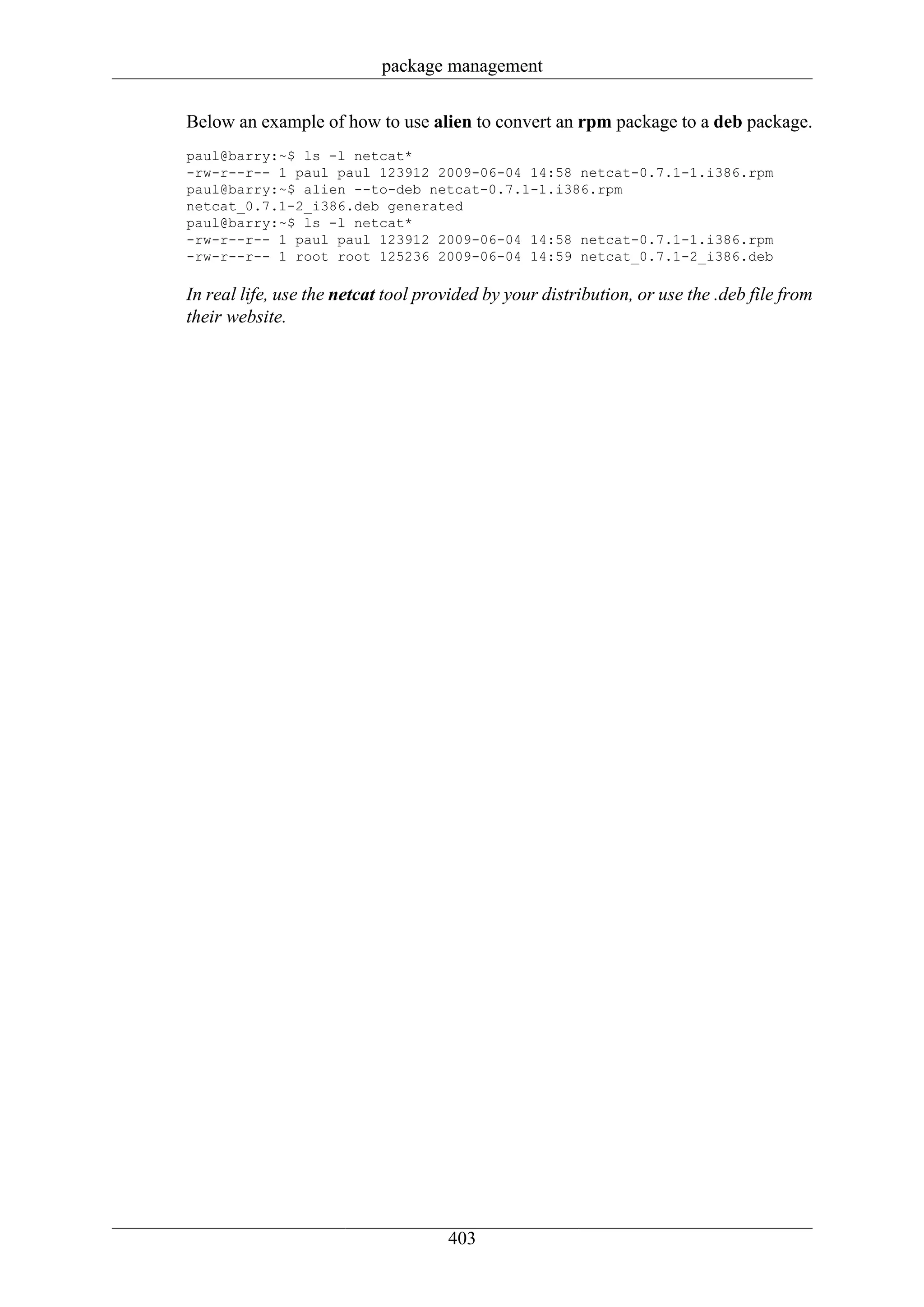 package management

Below an example of how to use alien to convert an rpm package to a deb package.
paul@barry:~$ ls -l netcat*
-rw-r--r-- 1 paul paul 123912 2009-06-04 14:58 netcat-0.7.1-1.i386.rpm
paul@barry:~$ alien --to-deb netcat-0.7.1-1.i386.rpm
netcat_0.7.1-2_i386.deb generated
paul@barry:~$ ls -l netcat*
-rw-r--r-- 1 paul paul 123912 2009-06-04 14:58 netcat-0.7.1-1.i386.rpm
-rw-r--r-- 1 root root 125236 2009-06-04 14:59 netcat_0.7.1-2_i386.deb

In real life, use the netcat tool provided by your distribution, or use the .deb file from
their website.




                                     403
 