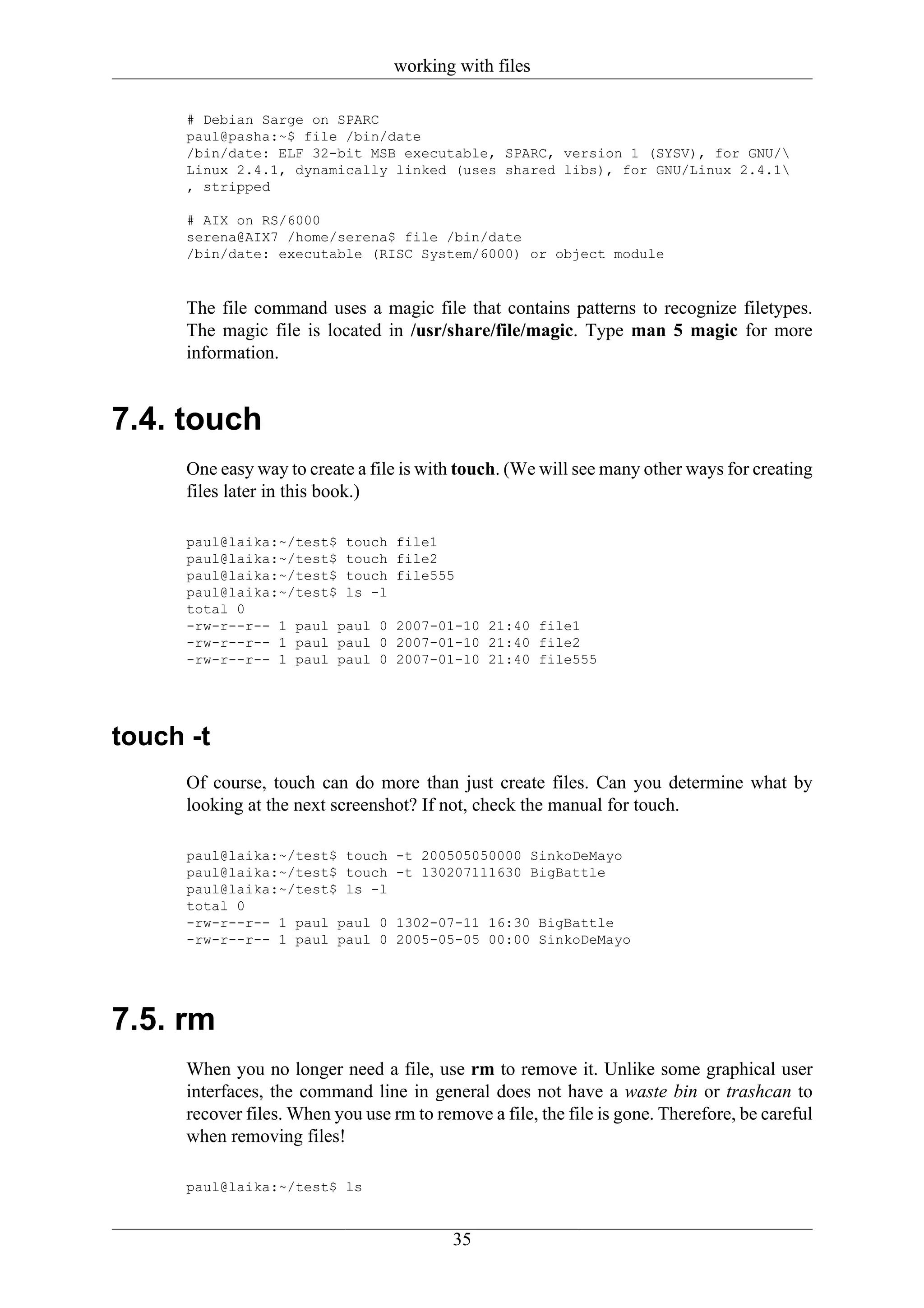 working with files

      # Debian Sarge on SPARC
      paul@pasha:~$ file /bin/date
      /bin/date: ELF 32-bit MSB executable, SPARC, version 1 (SYSV), for GNU/
      Linux 2.4.1, dynamically linked (uses shared libs), for GNU/Linux 2.4.1
      , stripped

      # AIX on RS/6000
      serena@AIX7 /home/serena$ file /bin/date
      /bin/date: executable (RISC System/6000) or object module


      The file command uses a magic file that contains patterns to recognize filetypes.
      The magic file is located in /usr/share/file/magic. Type man 5 magic for more
      information.


7.4. touch
      One easy way to create a file is with touch. (We will see many other ways for creating
      files later in this book.)

      paul@laika:~/test$ touch     file1
      paul@laika:~/test$ touch     file2
      paul@laika:~/test$ touch     file555
      paul@laika:~/test$ ls -l
      total 0
      -rw-r--r-- 1 paul paul 0     2007-01-10 21:40 file1
      -rw-r--r-- 1 paul paul 0     2007-01-10 21:40 file2
      -rw-r--r-- 1 paul paul 0     2007-01-10 21:40 file555




touch -t
      Of course, touch can do more than just create files. Can you determine what by
      looking at the next screenshot? If not, check the manual for touch.

      paul@laika:~/test$ touch     -t 200505050000 SinkoDeMayo
      paul@laika:~/test$ touch     -t 130207111630 BigBattle
      paul@laika:~/test$ ls -l
      total 0
      -rw-r--r-- 1 paul paul 0     1302-07-11 16:30 BigBattle
      -rw-r--r-- 1 paul paul 0     2005-05-05 00:00 SinkoDeMayo




7.5. rm
      When you no longer need a file, use rm to remove it. Unlike some graphical user
      interfaces, the command line in general does not have a waste bin or trashcan to
      recover files. When you use rm to remove a file, the file is gone. Therefore, be careful
      when removing files!

      paul@laika:~/test$ ls


                                           35
 