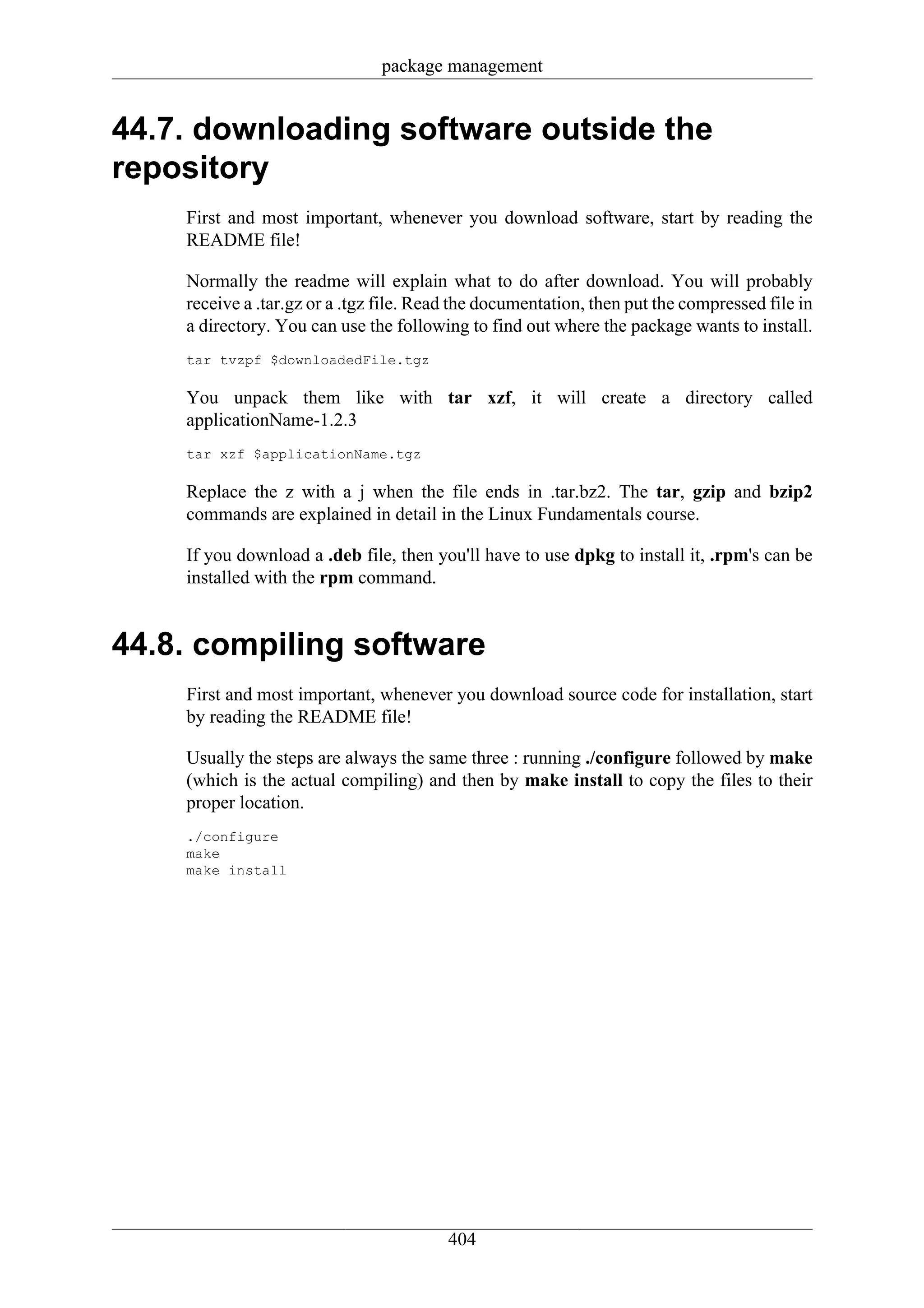 package management


44.7. downloading software outside the
repository
    First and most important, whenever you download software, start by reading the
    README file!

    Normally the readme will explain what to do after download. You will probably
    receive a .tar.gz or a .tgz file. Read the documentation, then put the compressed file in
    a directory. You can use the following to find out where the package wants to install.
    tar tvzpf $downloadedFile.tgz

    You unpack them like with tar xzf, it will create a directory called
    applicationName-1.2.3
    tar xzf $applicationName.tgz

    Replace the z with a j when the file ends in .tar.bz2. The tar, gzip and bzip2
    commands are explained in detail in the Linux Fundamentals course.

    If you download a .deb file, then you'll have to use dpkg to install it, .rpm's can be
    installed with the rpm command.


44.8. compiling software
    First and most important, whenever you download source code for installation, start
    by reading the README file!

    Usually the steps are always the same three : running ./configure followed by make
    (which is the actual compiling) and then by make install to copy the files to their
    proper location.
    ./configure
    make
    make install




                                         404
 
