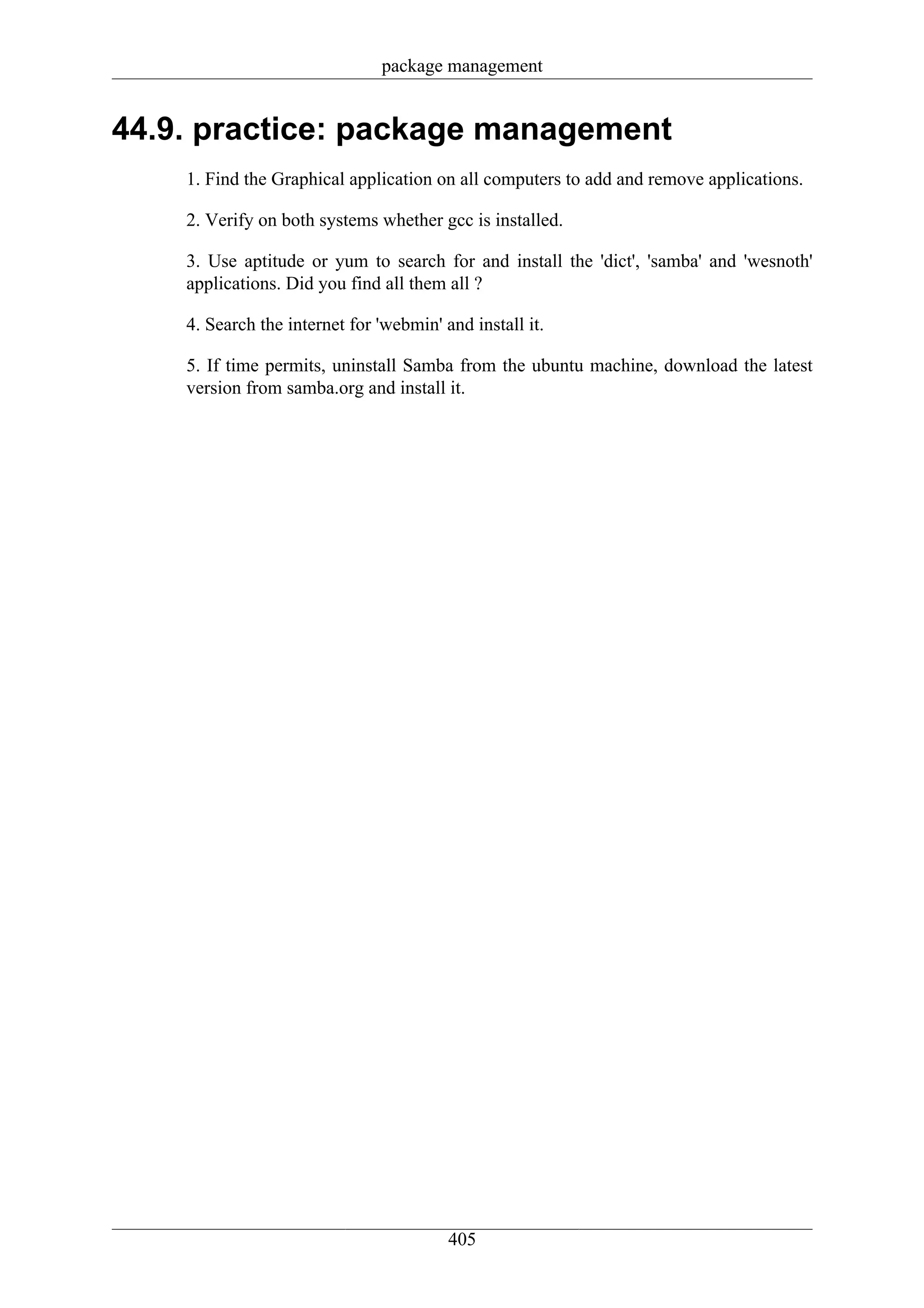 package management


44.9. practice: package management
    1. Find the Graphical application on all computers to add and remove applications.

    2. Verify on both systems whether gcc is installed.

    3. Use aptitude or yum to search for and install the 'dict', 'samba' and 'wesnoth'
    applications. Did you find all them all ?

    4. Search the internet for 'webmin' and install it.

    5. If time permits, uninstall Samba from the ubuntu machine, download the latest
    version from samba.org and install it.




                                         405
 