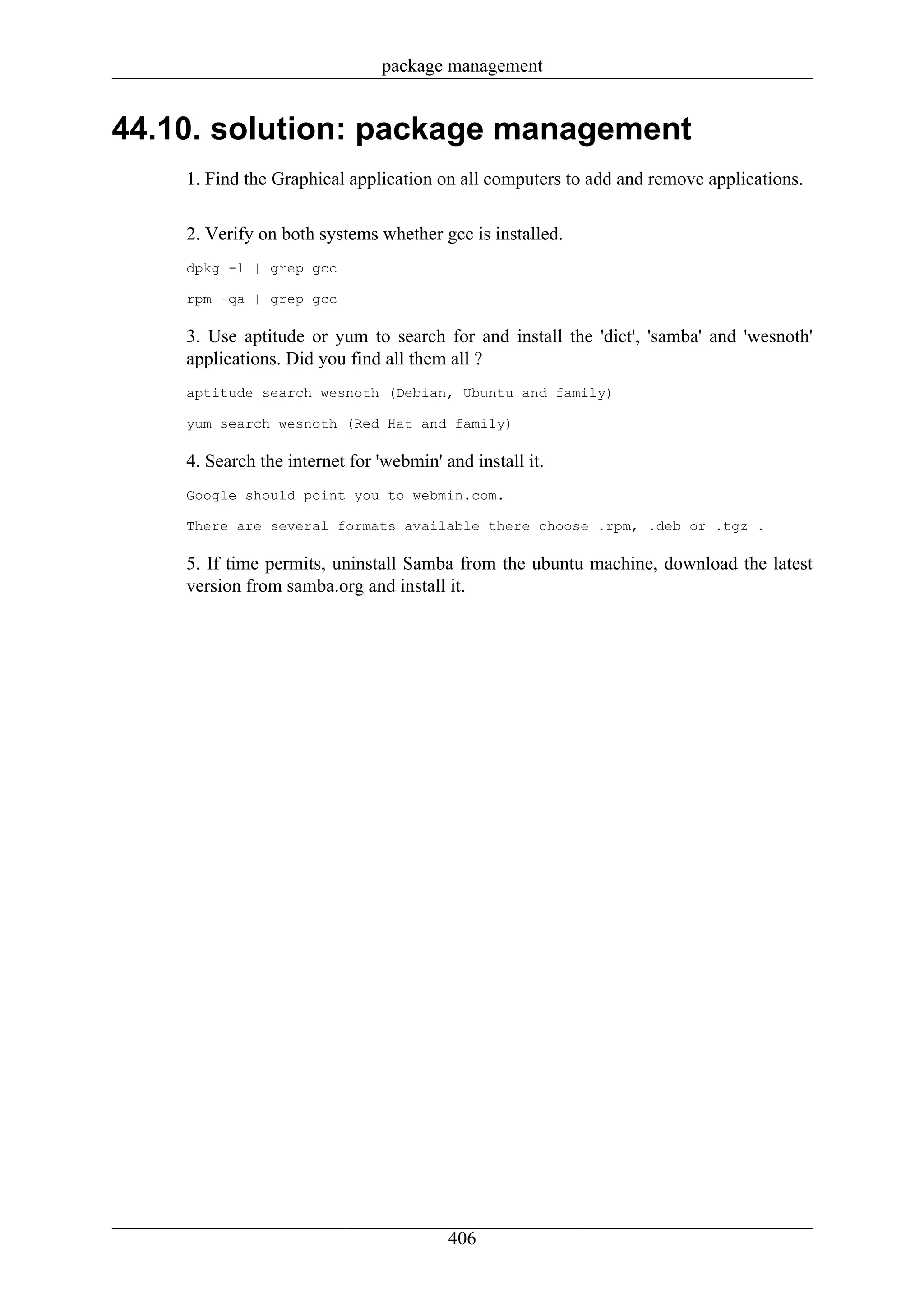 package management


44.10. solution: package management
    1. Find the Graphical application on all computers to add and remove applications.

    2. Verify on both systems whether gcc is installed.
    dpkg -l | grep gcc

    rpm -qa | grep gcc

    3. Use aptitude or yum to search for and install the 'dict', 'samba' and 'wesnoth'
    applications. Did you find all them all ?
    aptitude search wesnoth (Debian, Ubuntu and family)

    yum search wesnoth (Red Hat and family)

    4. Search the internet for 'webmin' and install it.
    Google should point you to webmin.com.

    There are several formats available there choose .rpm, .deb or .tgz .

    5. If time permits, uninstall Samba from the ubuntu machine, download the latest
    version from samba.org and install it.




                                         406
 