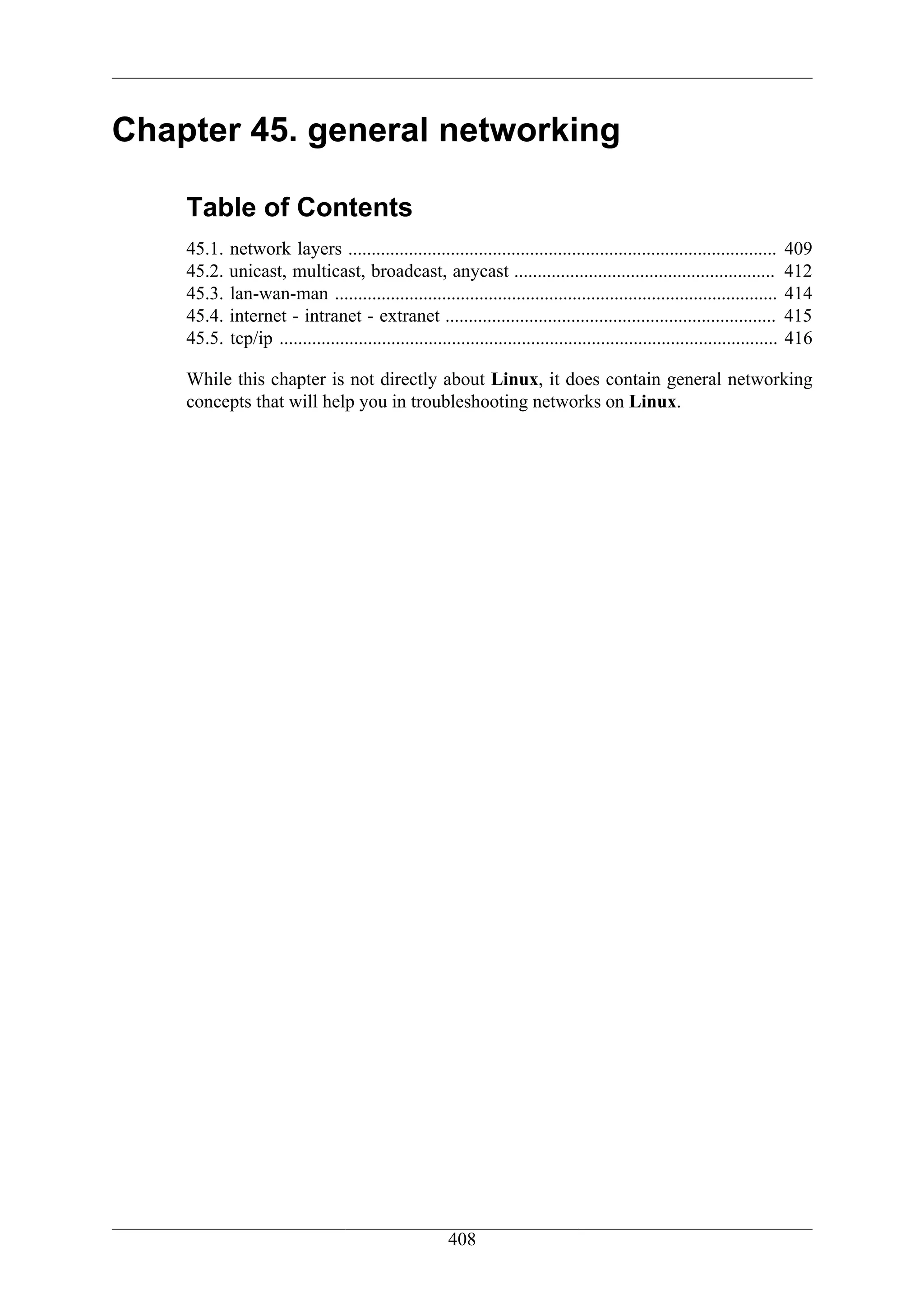 Chapter 45. general networking

    Table of Contents
    45.1.   network layers ............................................................................................          409
    45.2.   unicast, multicast, broadcast, anycast ........................................................                      412
    45.3.   lan-wan-man ...............................................................................................          414
    45.4.   internet - intranet - extranet .......................................................................               415
    45.5.   tcp/ip ...........................................................................................................   416

    While this chapter is not directly about Linux, it does contain general networking
    concepts that will help you in troubleshooting networks on Linux.




                                                         408
 
