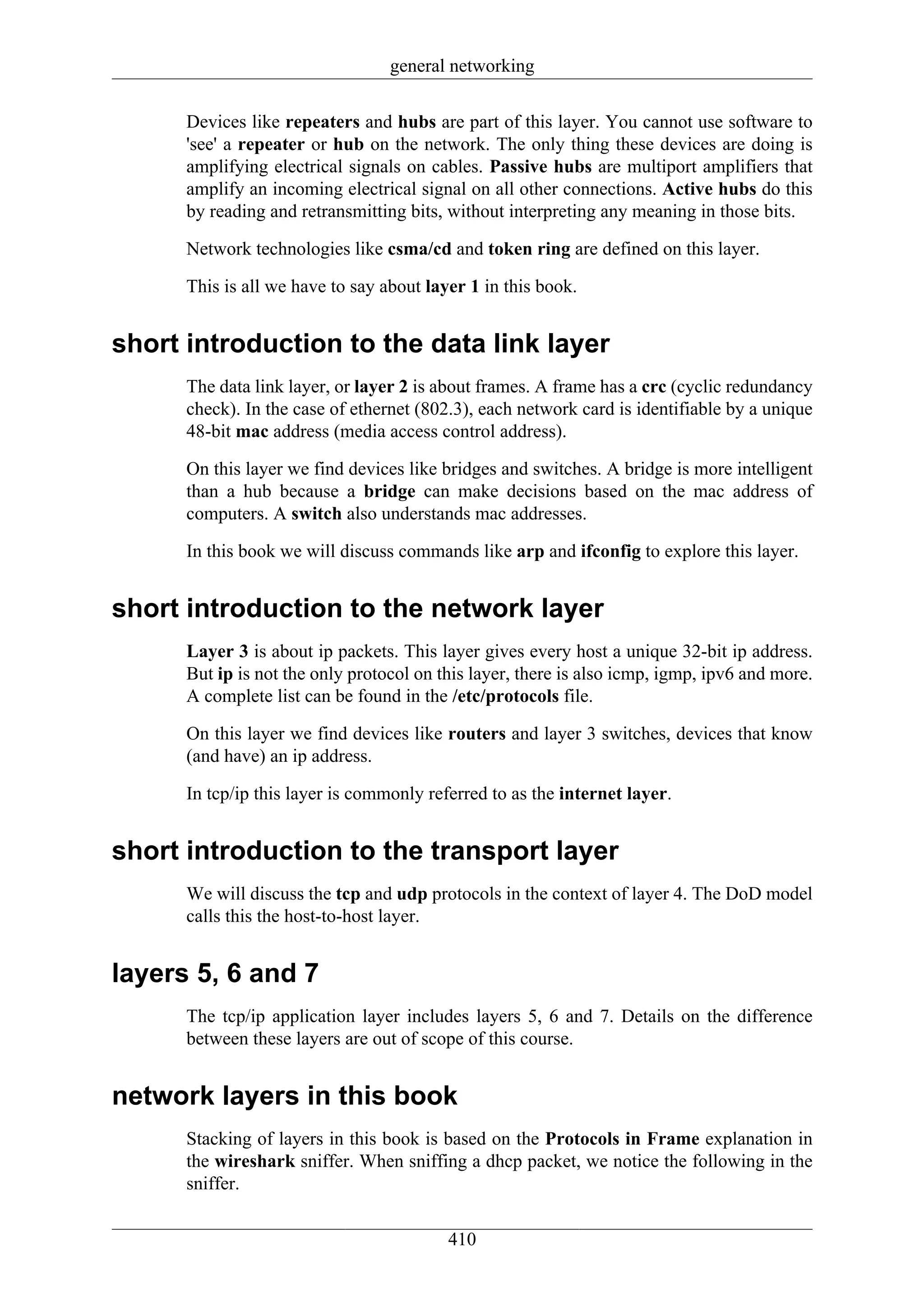general networking

      Devices like repeaters and hubs are part of this layer. You cannot use software to
      'see' a repeater or hub on the network. The only thing these devices are doing is
      amplifying electrical signals on cables. Passive hubs are multiport amplifiers that
      amplify an incoming electrical signal on all other connections. Active hubs do this
      by reading and retransmitting bits, without interpreting any meaning in those bits.

      Network technologies like csma/cd and token ring are defined on this layer.

      This is all we have to say about layer 1 in this book.


short introduction to the data link layer
      The data link layer, or layer 2 is about frames. A frame has a crc (cyclic redundancy
      check). In the case of ethernet (802.3), each network card is identifiable by a unique
      48-bit mac address (media access control address).

      On this layer we find devices like bridges and switches. A bridge is more intelligent
      than a hub because a bridge can make decisions based on the mac address of
      computers. A switch also understands mac addresses.

      In this book we will discuss commands like arp and ifconfig to explore this layer.


short introduction to the network layer
      Layer 3 is about ip packets. This layer gives every host a unique 32-bit ip address.
      But ip is not the only protocol on this layer, there is also icmp, igmp, ipv6 and more.
      A complete list can be found in the /etc/protocols file.

      On this layer we find devices like routers and layer 3 switches, devices that know
      (and have) an ip address.

      In tcp/ip this layer is commonly referred to as the internet layer.


short introduction to the transport layer
      We will discuss the tcp and udp protocols in the context of layer 4. The DoD model
      calls this the host-to-host layer.


layers 5, 6 and 7
      The tcp/ip application layer includes layers 5, 6 and 7. Details on the difference
      between these layers are out of scope of this course.


network layers in this book
      Stacking of layers in this book is based on the Protocols in Frame explanation in
      the wireshark sniffer. When sniffing a dhcp packet, we notice the following in the
      sniffer.

                                          410
 