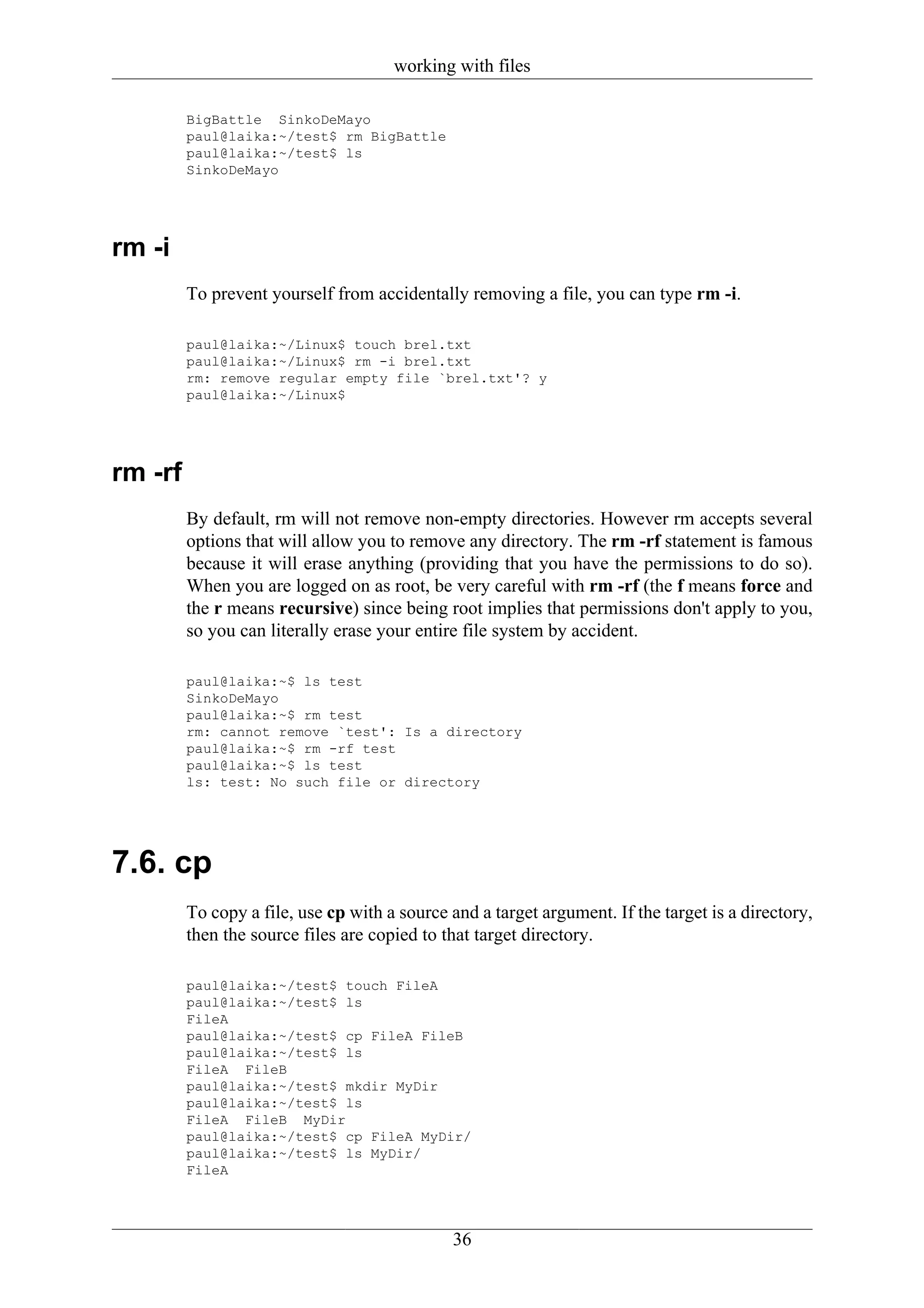 working with files

         BigBattle SinkoDeMayo
         paul@laika:~/test$ rm BigBattle
         paul@laika:~/test$ ls
         SinkoDeMayo




rm -i
         To prevent yourself from accidentally removing a file, you can type rm -i.

         paul@laika:~/Linux$ touch brel.txt
         paul@laika:~/Linux$ rm -i brel.txt
         rm: remove regular empty file `brel.txt'? y
         paul@laika:~/Linux$




rm -rf
         By default, rm will not remove non-empty directories. However rm accepts several
         options that will allow you to remove any directory. The rm -rf statement is famous
         because it will erase anything (providing that you have the permissions to do so).
         When you are logged on as root, be very careful with rm -rf (the f means force and
         the r means recursive) since being root implies that permissions don't apply to you,
         so you can literally erase your entire file system by accident.

         paul@laika:~$ ls test
         SinkoDeMayo
         paul@laika:~$ rm test
         rm: cannot remove `test': Is a directory
         paul@laika:~$ rm -rf test
         paul@laika:~$ ls test
         ls: test: No such file or directory




7.6. cp
         To copy a file, use cp with a source and a target argument. If the target is a directory,
         then the source files are copied to that target directory.

         paul@laika:~/test$ touch FileA
         paul@laika:~/test$ ls
         FileA
         paul@laika:~/test$ cp FileA FileB
         paul@laika:~/test$ ls
         FileA FileB
         paul@laika:~/test$ mkdir MyDir
         paul@laika:~/test$ ls
         FileA FileB MyDir
         paul@laika:~/test$ cp FileA MyDir/
         paul@laika:~/test$ ls MyDir/
         FileA




                                              36
 