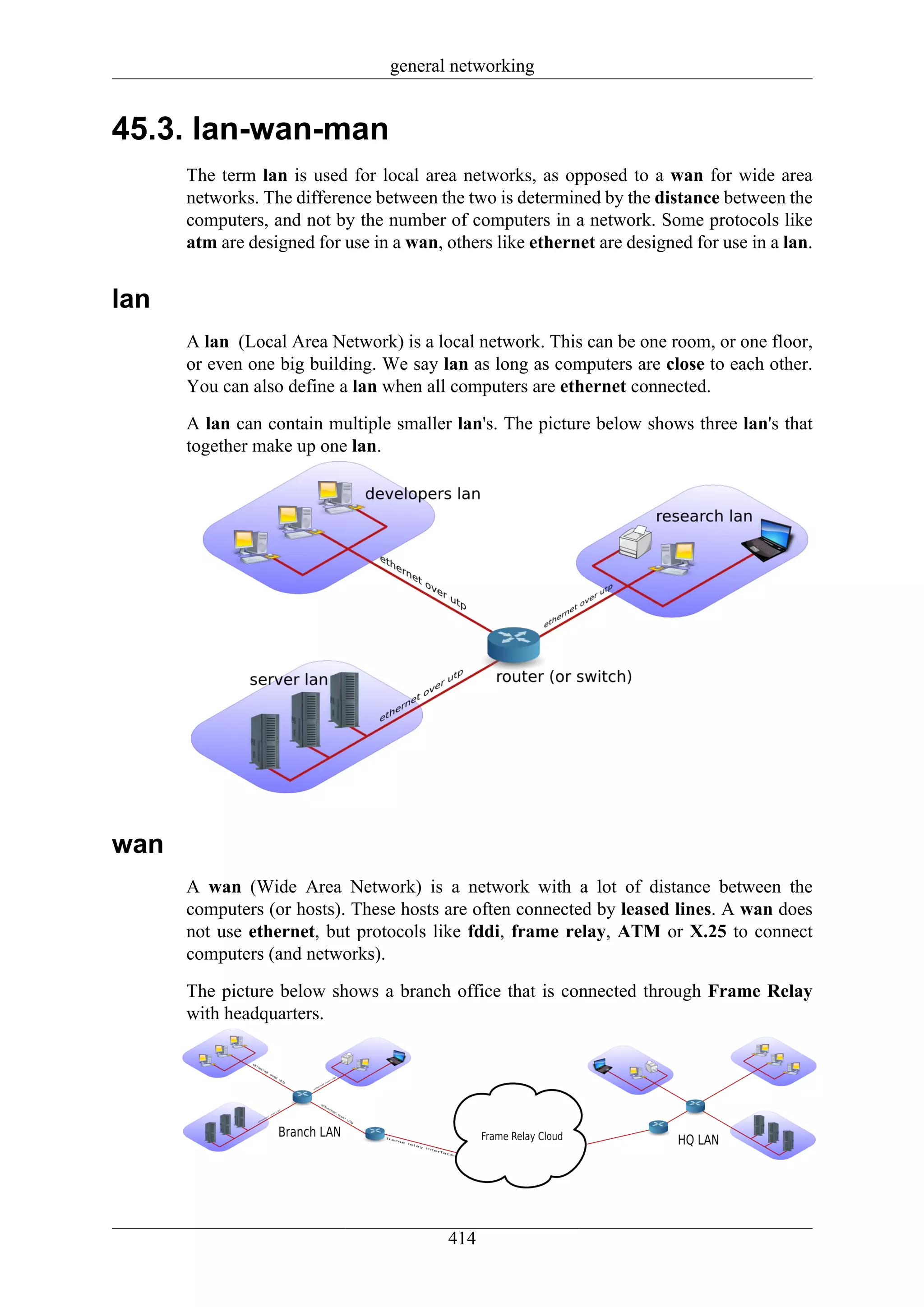 general networking


45.3. lan-wan-man
      The term lan is used for local area networks, as opposed to a wan for wide area
      networks. The difference between the two is determined by the distance between the
      computers, and not by the number of computers in a network. Some protocols like
      atm are designed for use in a wan, others like ethernet are designed for use in a lan.


lan
      A lan (Local Area Network) is a local network. This can be one room, or one floor,
      or even one big building. We say lan as long as computers are close to each other.
      You can also define a lan when all computers are ethernet connected.

      A lan can contain multiple smaller lan's. The picture below shows three lan's that
      together make up one lan.




wan
      A wan (Wide Area Network) is a network with a lot of distance between the
      computers (or hosts). These hosts are often connected by leased lines. A wan does
      not use ethernet, but protocols like fddi, frame relay, ATM or X.25 to connect
      computers (and networks).

      The picture below shows a branch office that is connected through Frame Relay
      with headquarters.




                                         414
 