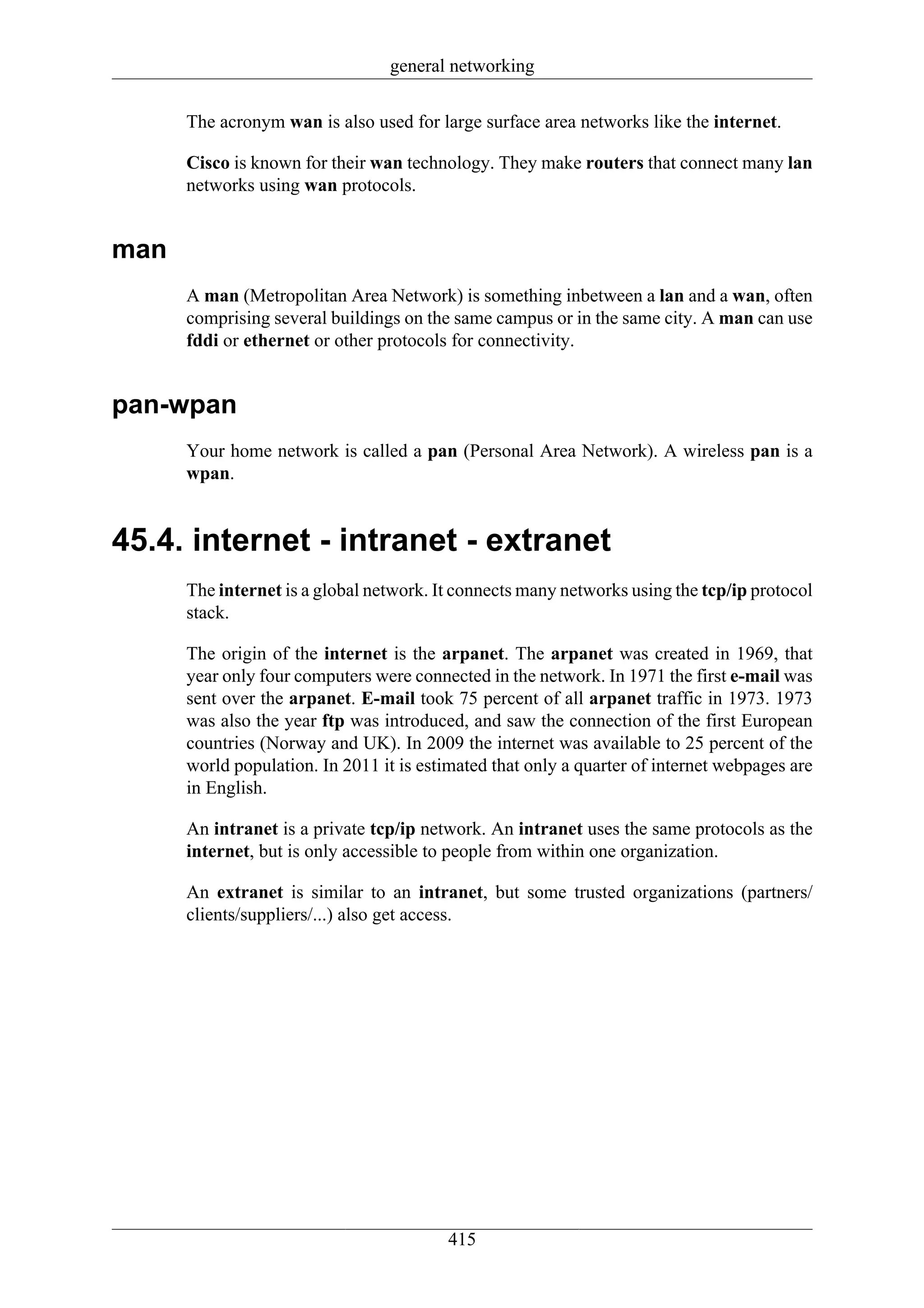 general networking

      The acronym wan is also used for large surface area networks like the internet.

      Cisco is known for their wan technology. They make routers that connect many lan
      networks using wan protocols.


man
      A man (Metropolitan Area Network) is something inbetween a lan and a wan, often
      comprising several buildings on the same campus or in the same city. A man can use
      fddi or ethernet or other protocols for connectivity.


pan-wpan
      Your home network is called a pan (Personal Area Network). A wireless pan is a
      wpan.


45.4. internet - intranet - extranet
      The internet is a global network. It connects many networks using the tcp/ip protocol
      stack.

      The origin of the internet is the arpanet. The arpanet was created in 1969, that
      year only four computers were connected in the network. In 1971 the first e-mail was
      sent over the arpanet. E-mail took 75 percent of all arpanet traffic in 1973. 1973
      was also the year ftp was introduced, and saw the connection of the first European
      countries (Norway and UK). In 2009 the internet was available to 25 percent of the
      world population. In 2011 it is estimated that only a quarter of internet webpages are
      in English.

      An intranet is a private tcp/ip network. An intranet uses the same protocols as the
      internet, but is only accessible to people from within one organization.

      An extranet is similar to an intranet, but some trusted organizations (partners/
      clients/suppliers/...) also get access.




                                         415
 