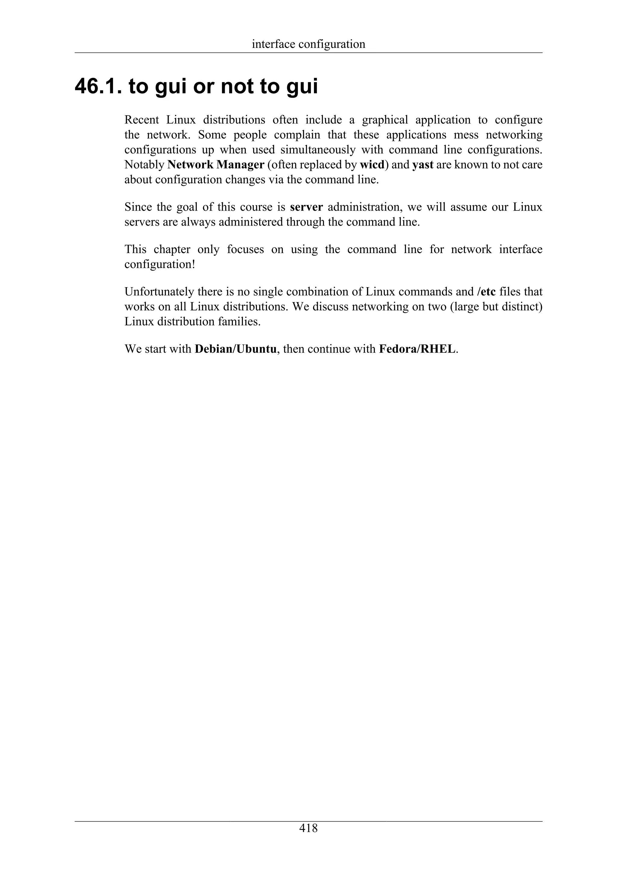 interface configuration


46.1. to gui or not to gui
     Recent Linux distributions often include a graphical application to configure
     the network. Some people complain that these applications mess networking
     configurations up when used simultaneously with command line configurations.
     Notably Network Manager (often replaced by wicd) and yast are known to not care
     about configuration changes via the command line.

     Since the goal of this course is server administration, we will assume our Linux
     servers are always administered through the command line.

     This chapter only focuses on using the command line for network interface
     configuration!

     Unfortunately there is no single combination of Linux commands and /etc files that
     works on all Linux distributions. We discuss networking on two (large but distinct)
     Linux distribution families.

     We start with Debian/Ubuntu, then continue with Fedora/RHEL.




                                       418
 