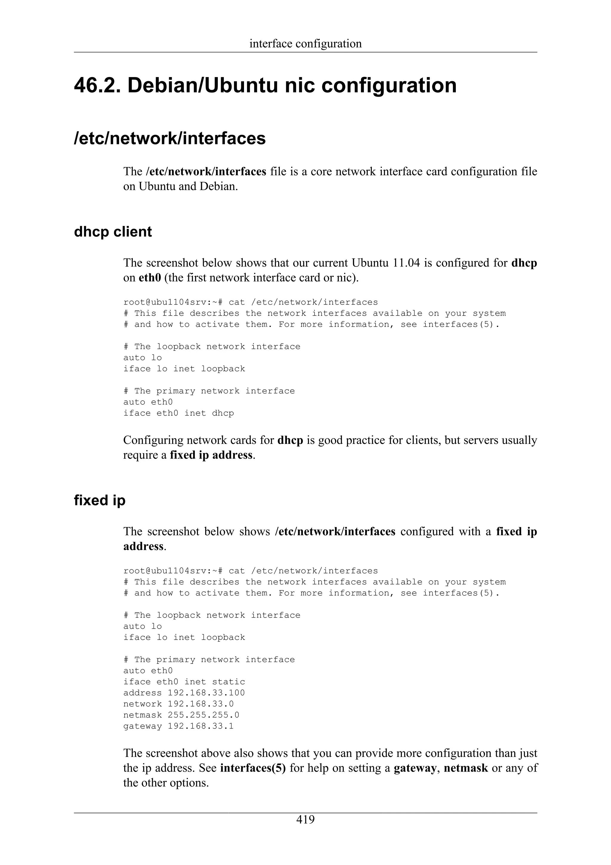 interface configuration


46.2. Debian/Ubuntu nic configuration

/etc/network/interfaces
       The /etc/network/interfaces file is a core network interface card configuration file
       on Ubuntu and Debian.


dhcp client

       The screenshot below shows that our current Ubuntu 11.04 is configured for dhcp
       on eth0 (the first network interface card or nic).
       root@ubu1104srv:~# cat /etc/network/interfaces
       # This file describes the network interfaces available on your system
       # and how to activate them. For more information, see interfaces(5).

       # The loopback network interface
       auto lo
       iface lo inet loopback

       # The primary network interface
       auto eth0
       iface eth0 inet dhcp


       Configuring network cards for dhcp is good practice for clients, but servers usually
       require a fixed ip address.


fixed ip

       The screenshot below shows /etc/network/interfaces configured with a fixed ip
       address.
       root@ubu1104srv:~# cat /etc/network/interfaces
       # This file describes the network interfaces available on your system
       # and how to activate them. For more information, see interfaces(5).

       # The loopback network interface
       auto lo
       iface lo inet loopback

       # The primary network interface
       auto eth0
       iface eth0 inet static
       address 192.168.33.100
       network 192.168.33.0
       netmask 255.255.255.0
       gateway 192.168.33.1


       The screenshot above also shows that you can provide more configuration than just
       the ip address. See interfaces(5) for help on setting a gateway, netmask or any of
       the other options.


                                          419
 