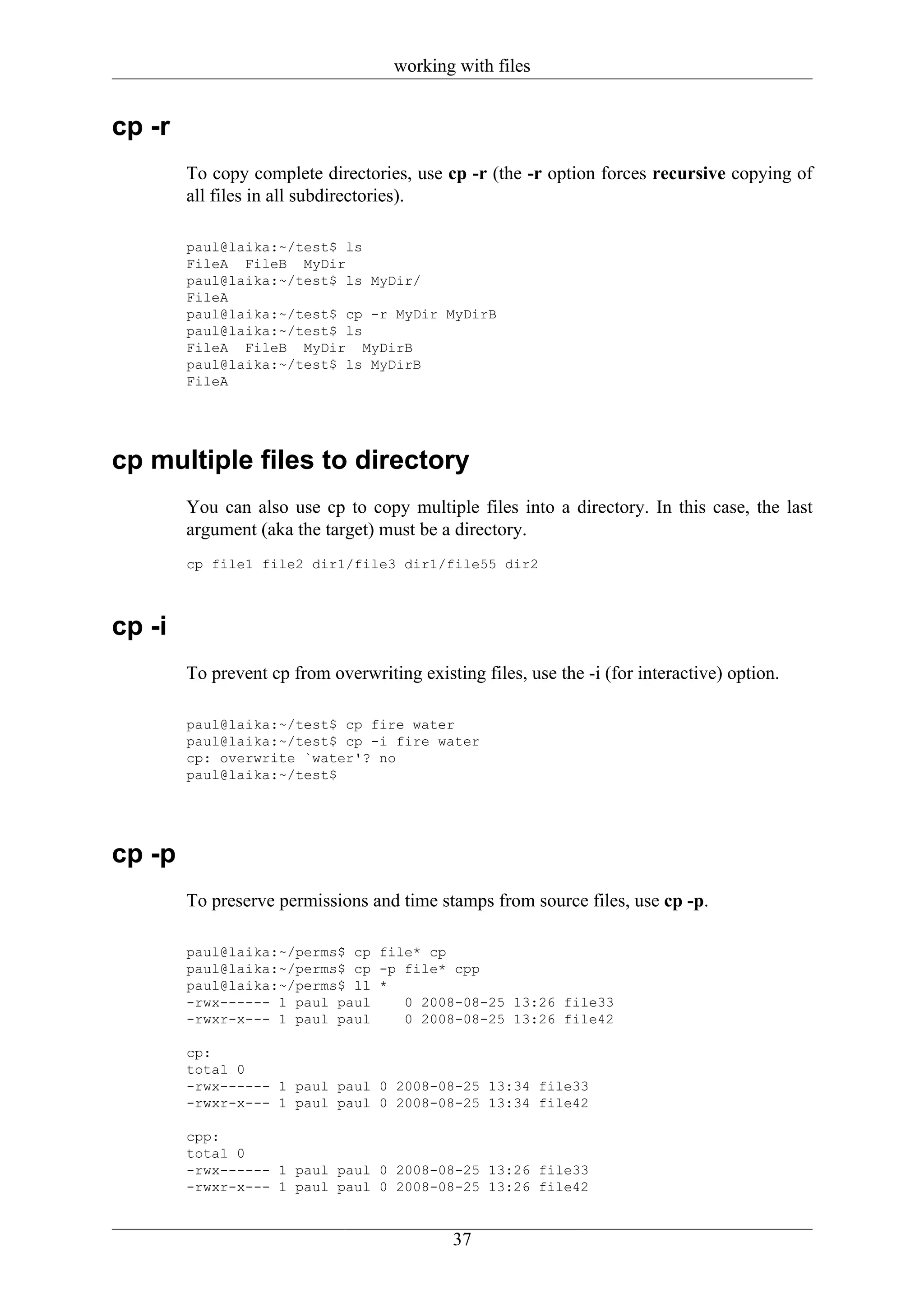 working with files


cp -r
        To copy complete directories, use cp -r (the -r option forces recursive copying of
        all files in all subdirectories).

        paul@laika:~/test$ ls
        FileA FileB MyDir
        paul@laika:~/test$ ls MyDir/
        FileA
        paul@laika:~/test$ cp -r MyDir MyDirB
        paul@laika:~/test$ ls
        FileA FileB MyDir MyDirB
        paul@laika:~/test$ ls MyDirB
        FileA




cp multiple files to directory
        You can also use cp to copy multiple files into a directory. In this case, the last
        argument (aka the target) must be a directory.
        cp file1 file2 dir1/file3 dir1/file55 dir2



cp -i
        To prevent cp from overwriting existing files, use the -i (for interactive) option.

        paul@laika:~/test$ cp fire water
        paul@laika:~/test$ cp -i fire water
        cp: overwrite `water'? no
        paul@laika:~/test$




cp -p
        To preserve permissions and time stamps from source files, use cp -p.

        paul@laika:~/perms$ cp file* cp
        paul@laika:~/perms$ cp -p file* cpp
        paul@laika:~/perms$ ll *
        -rwx------ 1 paul paul    0 2008-08-25 13:26 file33
        -rwxr-x--- 1 paul paul    0 2008-08-25 13:26 file42

        cp:
        total 0
        -rwx------ 1 paul paul 0 2008-08-25 13:34 file33
        -rwxr-x--- 1 paul paul 0 2008-08-25 13:34 file42

        cpp:
        total 0
        -rwx------ 1 paul paul 0 2008-08-25 13:26 file33
        -rwxr-x--- 1 paul paul 0 2008-08-25 13:26 file42


                                             37
 
