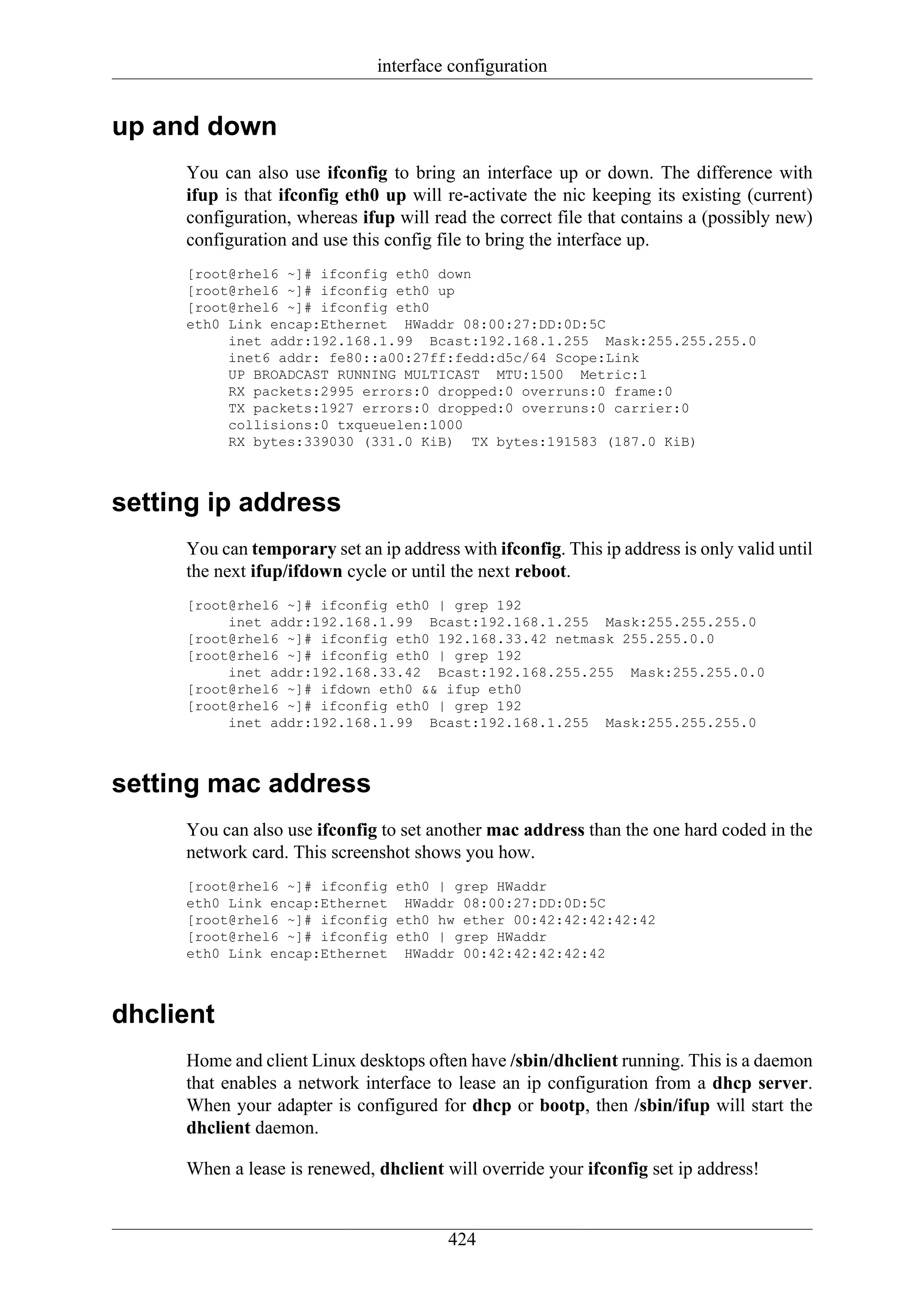 interface configuration


up and down
     You can also use ifconfig to bring an interface up or down. The difference with
     ifup is that ifconfig eth0 up will re-activate the nic keeping its existing (current)
     configuration, whereas ifup will read the correct file that contains a (possibly new)
     configuration and use this config file to bring the interface up.
     [root@rhel6 ~]# ifconfig eth0 down
     [root@rhel6 ~]# ifconfig eth0 up
     [root@rhel6 ~]# ifconfig eth0
     eth0 Link encap:Ethernet HWaddr 08:00:27:DD:0D:5C
          inet addr:192.168.1.99 Bcast:192.168.1.255 Mask:255.255.255.0
          inet6 addr: fe80::a00:27ff:fedd:d5c/64 Scope:Link
          UP BROADCAST RUNNING MULTICAST MTU:1500 Metric:1
          RX packets:2995 errors:0 dropped:0 overruns:0 frame:0
          TX packets:1927 errors:0 dropped:0 overruns:0 carrier:0
          collisions:0 txqueuelen:1000
          RX bytes:339030 (331.0 KiB) TX bytes:191583 (187.0 KiB)



setting ip address
     You can temporary set an ip address with ifconfig. This ip address is only valid until
     the next ifup/ifdown cycle or until the next reboot.
     [root@rhel6 ~]# ifconfig eth0 | grep 192
          inet addr:192.168.1.99 Bcast:192.168.1.255 Mask:255.255.255.0
     [root@rhel6 ~]# ifconfig eth0 192.168.33.42 netmask 255.255.0.0
     [root@rhel6 ~]# ifconfig eth0 | grep 192
          inet addr:192.168.33.42 Bcast:192.168.255.255 Mask:255.255.0.0
     [root@rhel6 ~]# ifdown eth0 && ifup eth0
     [root@rhel6 ~]# ifconfig eth0 | grep 192
          inet addr:192.168.1.99 Bcast:192.168.1.255 Mask:255.255.255.0



setting mac address
     You can also use ifconfig to set another mac address than the one hard coded in the
     network card. This screenshot shows you how.
     [root@rhel6 ~]# ifconfig eth0 | grep HWaddr
     eth0 Link encap:Ethernet HWaddr 08:00:27:DD:0D:5C
     [root@rhel6 ~]# ifconfig eth0 hw ether 00:42:42:42:42:42
     [root@rhel6 ~]# ifconfig eth0 | grep HWaddr
     eth0 Link encap:Ethernet HWaddr 00:42:42:42:42:42



dhclient
     Home and client Linux desktops often have /sbin/dhclient running. This is a daemon
     that enables a network interface to lease an ip configuration from a dhcp server.
     When your adapter is configured for dhcp or bootp, then /sbin/ifup will start the
     dhclient daemon.

     When a lease is renewed, dhclient will override your ifconfig set ip address!


                                        424
 
