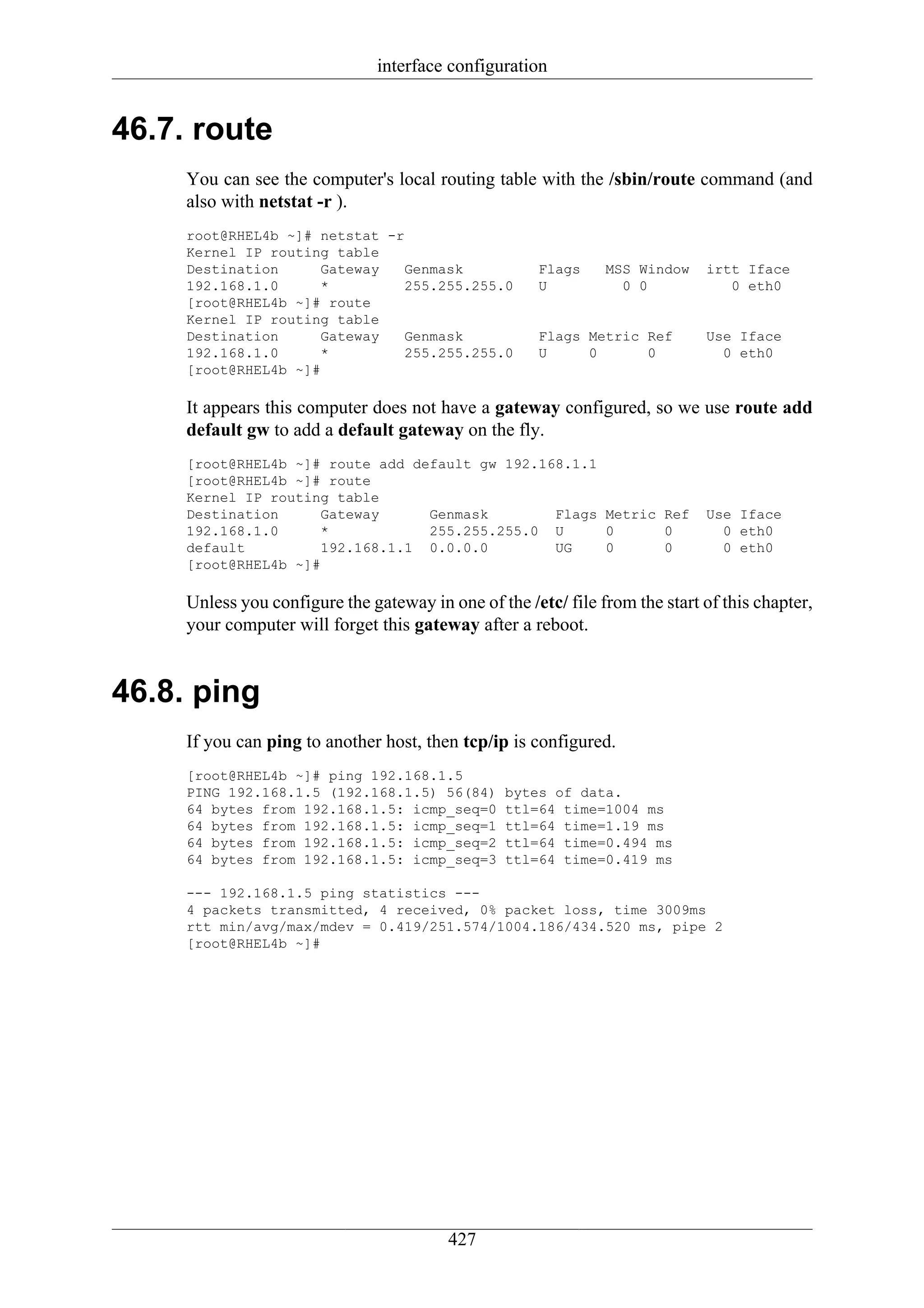 interface configuration


46.7. route
     You can see the computer's local routing table with the /sbin/route command (and
     also with netstat -r ).
     root@RHEL4b ~]# netstat -r
     Kernel IP routing table
     Destination      Gateway   Genmask                Flags    MSS Window    irtt Iface
     192.168.1.0      *         255.255.255.0          U          0 0            0 eth0
     [root@RHEL4b ~]# route
     Kernel IP routing table
     Destination      Gateway   Genmask                Flags Metric Ref       Use Iface
     192.168.1.0      *         255.255.255.0          U     0      0           0 eth0
     [root@RHEL4b ~]#

     It appears this computer does not have a gateway configured, so we use route add
     default gw to add a default gateway on the fly.
     [root@RHEL4b ~]# route add default gw 192.168.1.1
     [root@RHEL4b ~]# route
     Kernel IP routing table
     Destination      Gateway     Genmask        Flags Metric Ref             Use Iface
     192.168.1.0      *           255.255.255.0 U      0      0                 0 eth0
     default          192.168.1.1 0.0.0.0        UG    0      0                 0 eth0
     [root@RHEL4b ~]#

     Unless you configure the gateway in one of the /etc/ file from the start of this chapter,
     your computer will forget this gateway after a reboot.


46.8. ping
     If you can ping to another host, then tcp/ip is configured.
     [root@RHEL4b ~]# ping 192.168.1.5
     PING 192.168.1.5 (192.168.1.5) 56(84)        bytes of data.
     64 bytes from 192.168.1.5: icmp_seq=0        ttl=64 time=1004 ms
     64 bytes from 192.168.1.5: icmp_seq=1        ttl=64 time=1.19 ms
     64 bytes from 192.168.1.5: icmp_seq=2        ttl=64 time=0.494 ms
     64 bytes from 192.168.1.5: icmp_seq=3        ttl=64 time=0.419 ms

     --- 192.168.1.5 ping statistics ---
     4 packets transmitted, 4 received, 0% packet loss, time 3009ms
     rtt min/avg/max/mdev = 0.419/251.574/1004.186/434.520 ms, pipe 2
     [root@RHEL4b ~]#




                                          427
 