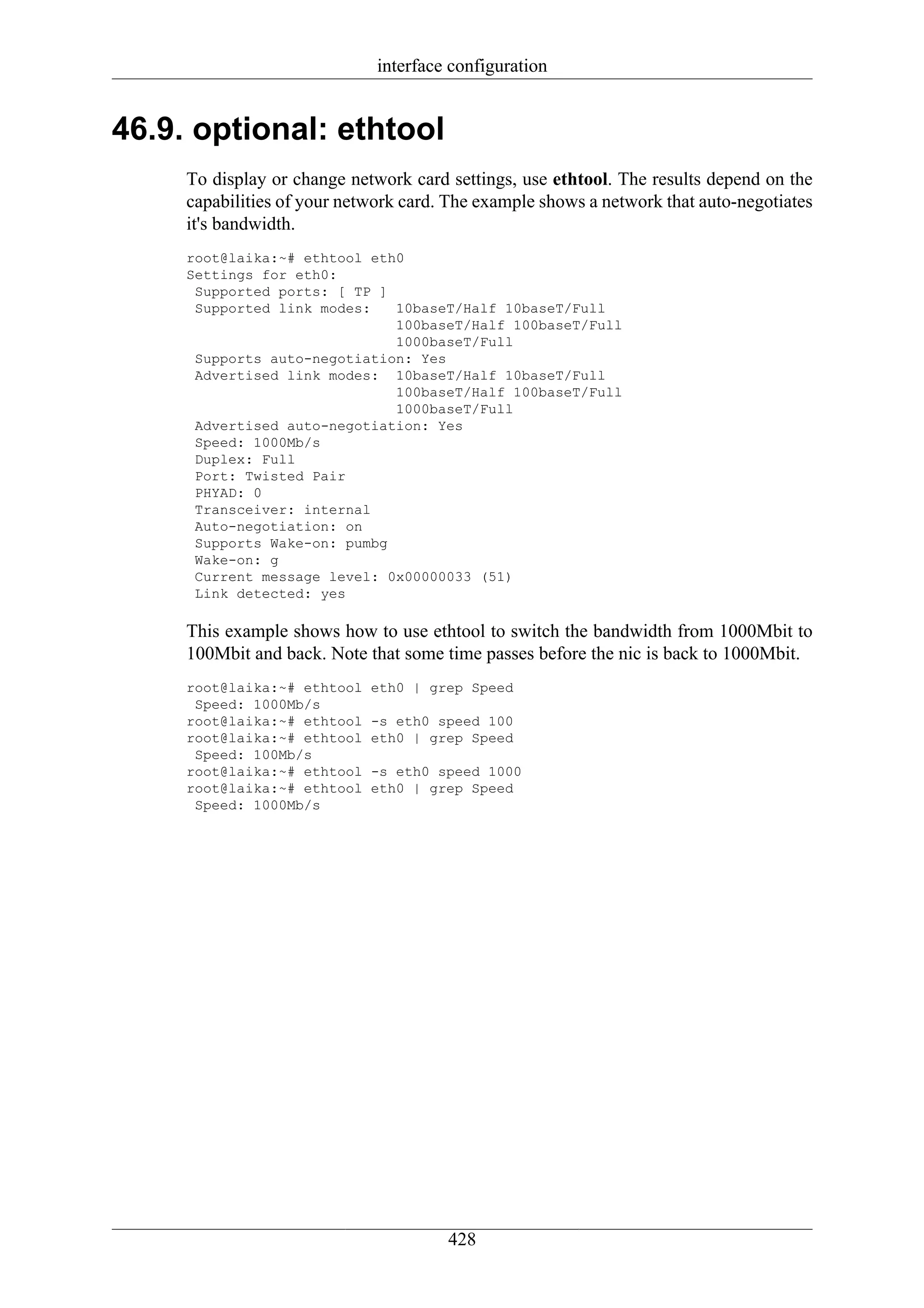 interface configuration


46.9. optional: ethtool
     To display or change network card settings, use ethtool. The results depend on the
     capabilities of your network card. The example shows a network that auto-negotiates
     it's bandwidth.
     root@laika:~# ethtool eth0
     Settings for eth0:
      Supported ports: [ TP ]
      Supported link modes:   10baseT/Half 10baseT/Full
                              100baseT/Half 100baseT/Full
                              1000baseT/Full
      Supports auto-negotiation: Yes
      Advertised link modes: 10baseT/Half 10baseT/Full
                              100baseT/Half 100baseT/Full
                              1000baseT/Full
      Advertised auto-negotiation: Yes
      Speed: 1000Mb/s
      Duplex: Full
      Port: Twisted Pair
      PHYAD: 0
      Transceiver: internal
      Auto-negotiation: on
      Supports Wake-on: pumbg
      Wake-on: g
      Current message level: 0x00000033 (51)
      Link detected: yes

     This example shows how to use ethtool to switch the bandwidth from 1000Mbit to
     100Mbit and back. Note that some time passes before the nic is back to 1000Mbit.
     root@laika:~# ethtool   eth0 | grep Speed
      Speed: 1000Mb/s
     root@laika:~# ethtool   -s eth0 speed 100
     root@laika:~# ethtool   eth0 | grep Speed
      Speed: 100Mb/s
     root@laika:~# ethtool   -s eth0 speed 1000
     root@laika:~# ethtool   eth0 | grep Speed
      Speed: 1000Mb/s




                                       428
 