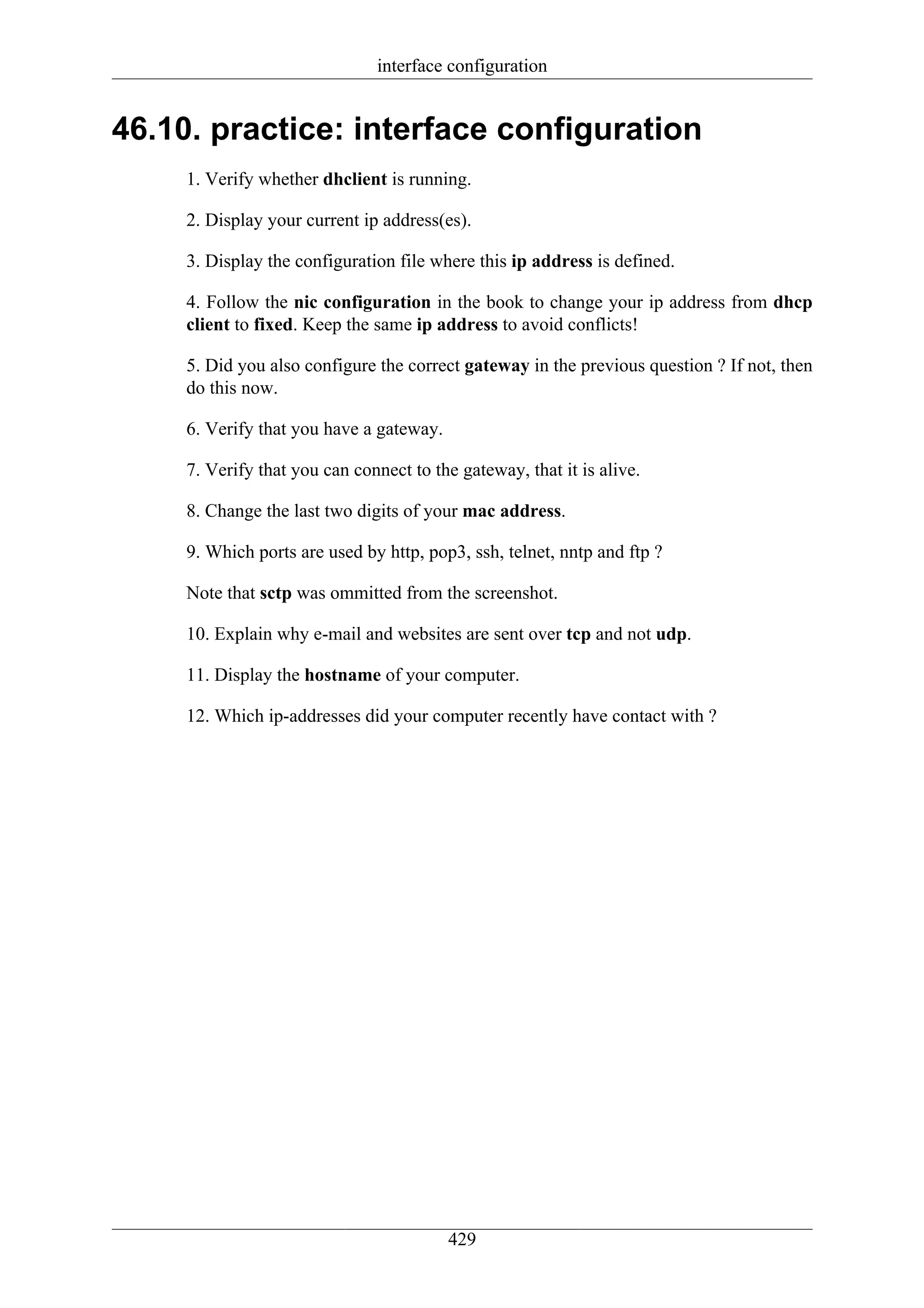 interface configuration


46.10. practice: interface configuration
     1. Verify whether dhclient is running.

     2. Display your current ip address(es).

     3. Display the configuration file where this ip address is defined.

     4. Follow the nic configuration in the book to change your ip address from dhcp
     client to fixed. Keep the same ip address to avoid conflicts!

     5. Did you also configure the correct gateway in the previous question ? If not, then
     do this now.

     6. Verify that you have a gateway.

     7. Verify that you can connect to the gateway, that it is alive.

     8. Change the last two digits of your mac address.

     9. Which ports are used by http, pop3, ssh, telnet, nntp and ftp ?

     Note that sctp was ommitted from the screenshot.

     10. Explain why e-mail and websites are sent over tcp and not udp.

     11. Display the hostname of your computer.

     12. Which ip-addresses did your computer recently have contact with ?




                                          429
 
