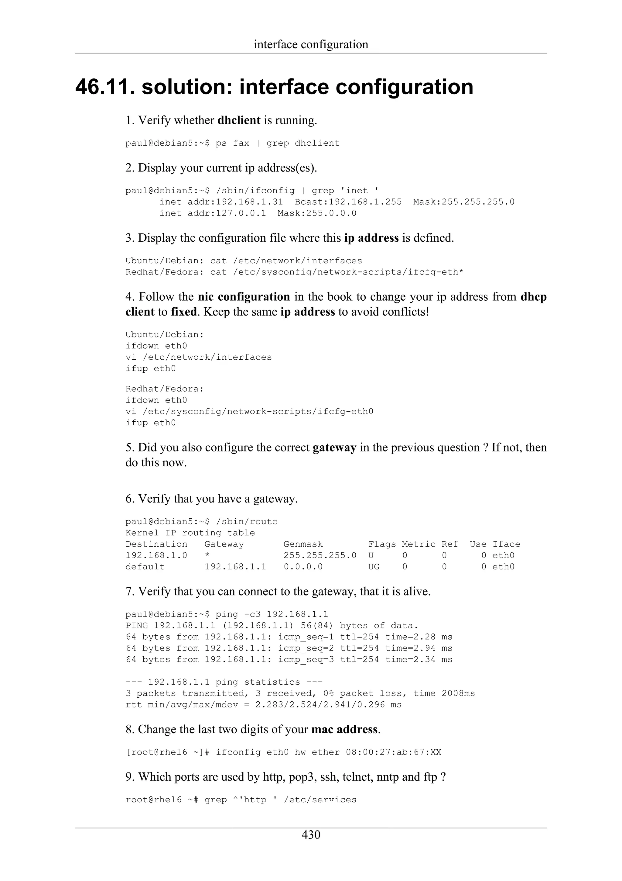 interface configuration


46.11. solution: interface configuration
     1. Verify whether dhclient is running.
     paul@debian5:~$ ps fax | grep dhclient

     2. Display your current ip address(es).
     paul@debian5:~$ /sbin/ifconfig | grep 'inet '
           inet addr:192.168.1.31 Bcast:192.168.1.255            Mask:255.255.255.0
           inet addr:127.0.0.1 Mask:255.0.0.0

     3. Display the configuration file where this ip address is defined.
     Ubuntu/Debian: cat /etc/network/interfaces
     Redhat/Fedora: cat /etc/sysconfig/network-scripts/ifcfg-eth*

     4. Follow the nic configuration in the book to change your ip address from dhcp
     client to fixed. Keep the same ip address to avoid conflicts!
     Ubuntu/Debian:
     ifdown eth0
     vi /etc/network/interfaces
     ifup eth0

     Redhat/Fedora:
     ifdown eth0
     vi /etc/sysconfig/network-scripts/ifcfg-eth0
     ifup eth0

     5. Did you also configure the correct gateway in the previous question ? If not, then
     do this now.

     6. Verify that you have a gateway.
     paul@debian5:~$ /sbin/route
     Kernel IP routing table
     Destination   Gateway       Genmask               Flags Metric Ref    Use Iface
     192.168.1.0   *             255.255.255.0         U     0      0        0 eth0
     default       192.168.1.1   0.0.0.0               UG    0      0        0 eth0

     7. Verify that you can connect to the gateway, that it is alive.
     paul@debian5:~$ ping -c3 192.168.1.1
     PING 192.168.1.1 (192.168.1.1) 56(84)       bytes of data.
     64 bytes from 192.168.1.1: icmp_seq=1       ttl=254 time=2.28 ms
     64 bytes from 192.168.1.1: icmp_seq=2       ttl=254 time=2.94 ms
     64 bytes from 192.168.1.1: icmp_seq=3       ttl=254 time=2.34 ms

     --- 192.168.1.1 ping statistics ---
     3 packets transmitted, 3 received, 0% packet loss, time 2008ms
     rtt min/avg/max/mdev = 2.283/2.524/2.941/0.296 ms

     8. Change the last two digits of your mac address.
     [root@rhel6 ~]# ifconfig eth0 hw ether 08:00:27:ab:67:XX

     9. Which ports are used by http, pop3, ssh, telnet, nntp and ftp ?
     root@rhel6 ~# grep ^'http ' /etc/services


                                          430
 