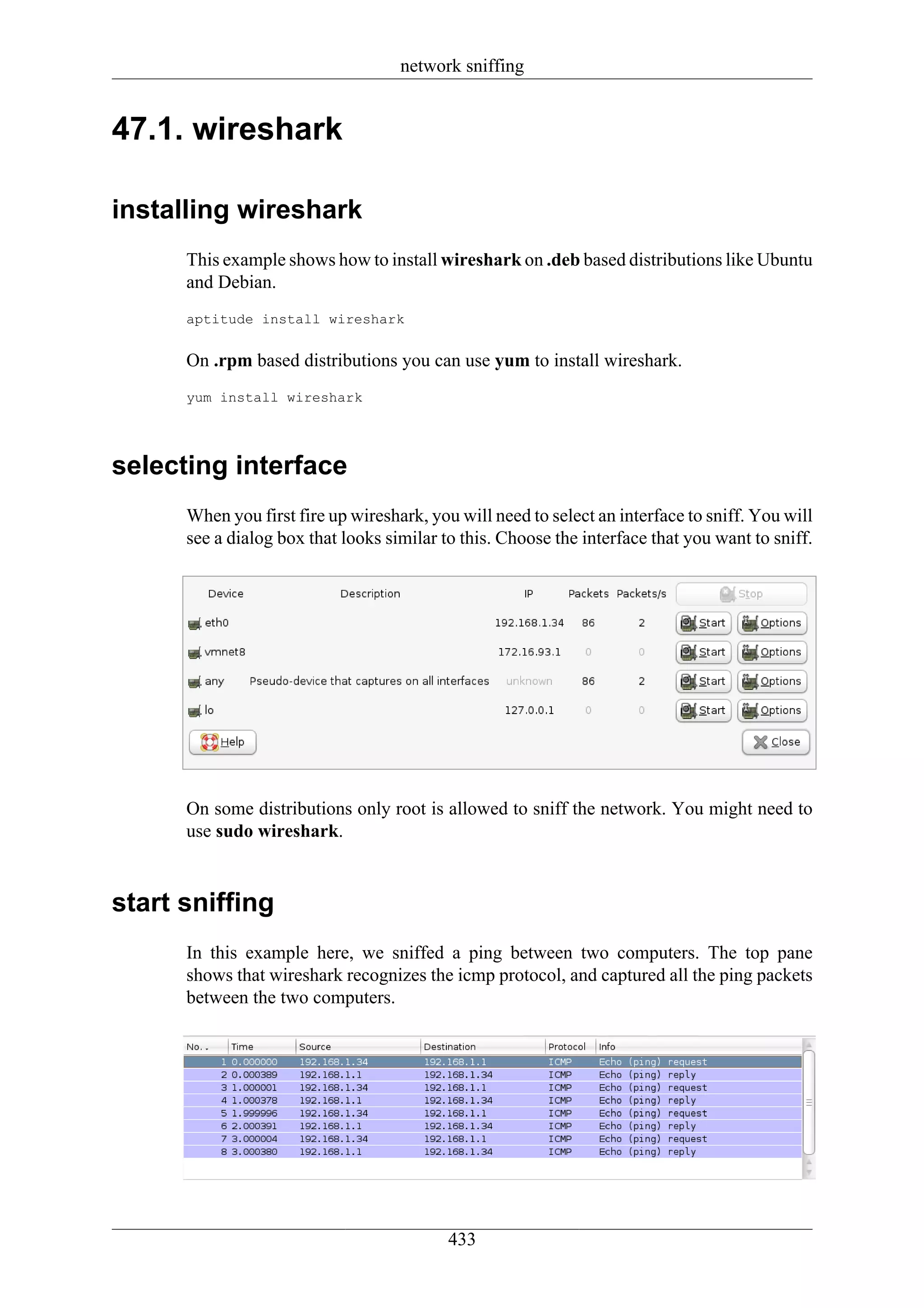network sniffing


47.1. wireshark

installing wireshark
      This example shows how to install wireshark on .deb based distributions like Ubuntu
      and Debian.
      aptitude install wireshark


      On .rpm based distributions you can use yum to install wireshark.
      yum install wireshark




selecting interface
      When you first fire up wireshark, you will need to select an interface to sniff. You will
      see a dialog box that looks similar to this. Choose the interface that you want to sniff.




      On some distributions only root is allowed to sniff the network. You might need to
      use sudo wireshark.


start sniffing
      In this example here, we sniffed a ping between two computers. The top pane
      shows that wireshark recognizes the icmp protocol, and captured all the ping packets
      between the two computers.




                                           433
 