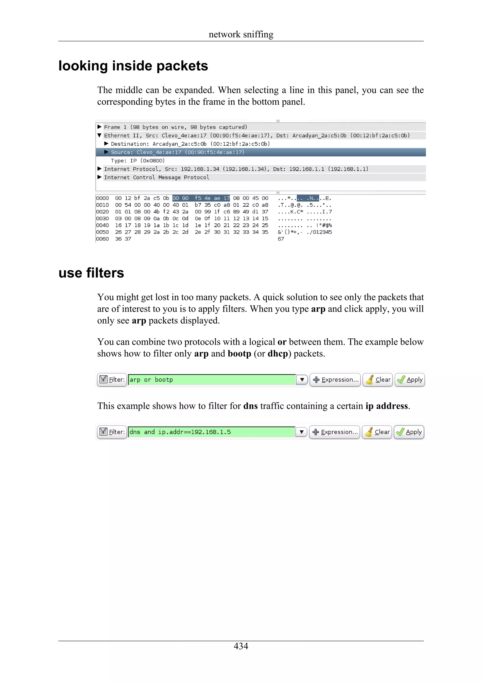 network sniffing


looking inside packets
      The middle can be expanded. When selecting a line in this panel, you can see the
      corresponding bytes in the frame in the bottom panel.




use filters
      You might get lost in too many packets. A quick solution to see only the packets that
      are of interest to you is to apply filters. When you type arp and click apply, you will
      only see arp packets displayed.

      You can combine two protocols with a logical or between them. The example below
      shows how to filter only arp and bootp (or dhcp) packets.




      This example shows how to filter for dns traffic containing a certain ip address.




                                          434
 