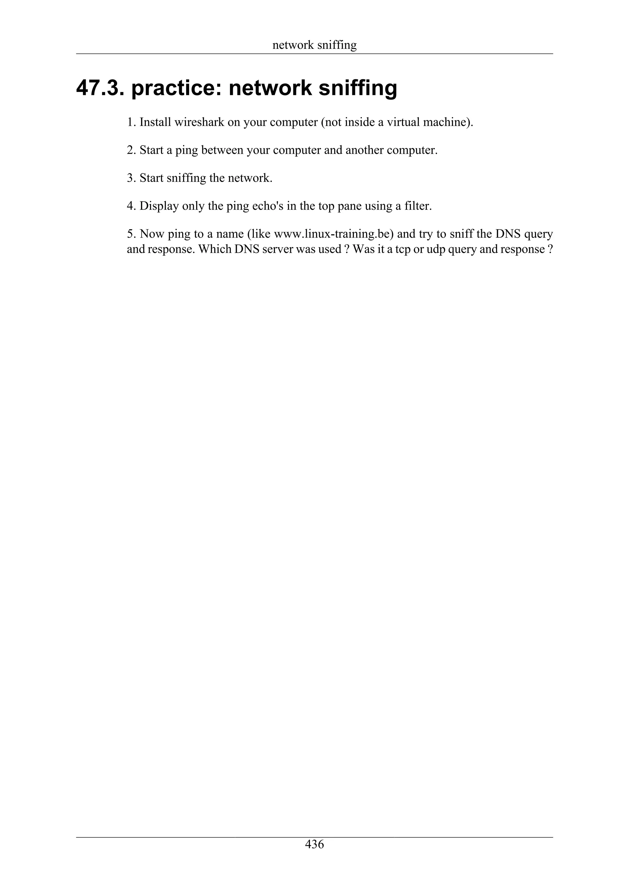 network sniffing


47.3. practice: network sniffing
     1. Install wireshark on your computer (not inside a virtual machine).

     2. Start a ping between your computer and another computer.

     3. Start sniffing the network.

     4. Display only the ping echo's in the top pane using a filter.

     5. Now ping to a name (like www.linux-training.be) and try to sniff the DNS query
     and response. Which DNS server was used ? Was it a tcp or udp query and response ?




                                         436
 
