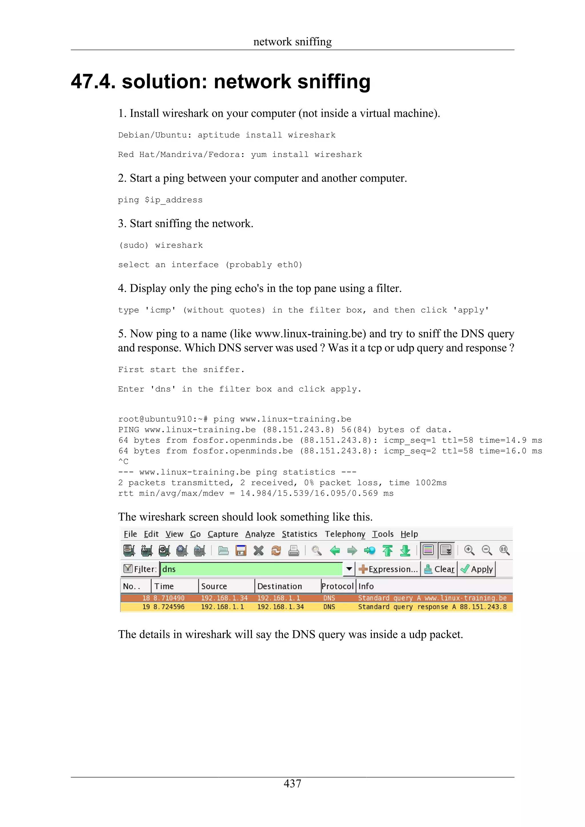 network sniffing


47.4. solution: network sniffing
     1. Install wireshark on your computer (not inside a virtual machine).
     Debian/Ubuntu: aptitude install wireshark

     Red Hat/Mandriva/Fedora: yum install wireshark

     2. Start a ping between your computer and another computer.
     ping $ip_address

     3. Start sniffing the network.
     (sudo) wireshark

     select an interface (probably eth0)

     4. Display only the ping echo's in the top pane using a filter.
     type 'icmp' (without quotes) in the filter box, and then click 'apply'

     5. Now ping to a name (like www.linux-training.be) and try to sniff the DNS query
     and response. Which DNS server was used ? Was it a tcp or udp query and response ?
     First start the sniffer.

     Enter 'dns' in the filter box and click apply.


     root@ubuntu910:~# ping www.linux-training.be
     PING www.linux-training.be (88.151.243.8) 56(84) bytes of data.
     64 bytes from fosfor.openminds.be (88.151.243.8): icmp_seq=1 ttl=58 time=14.9 ms
     64 bytes from fosfor.openminds.be (88.151.243.8): icmp_seq=2 ttl=58 time=16.0 ms
     ^C
     --- www.linux-training.be ping statistics ---
     2 packets transmitted, 2 received, 0% packet loss, time 1002ms
     rtt min/avg/max/mdev = 14.984/15.539/16.095/0.569 ms

     The wireshark screen should look something like this.




     The details in wireshark will say the DNS query was inside a udp packet.




                                         437
 