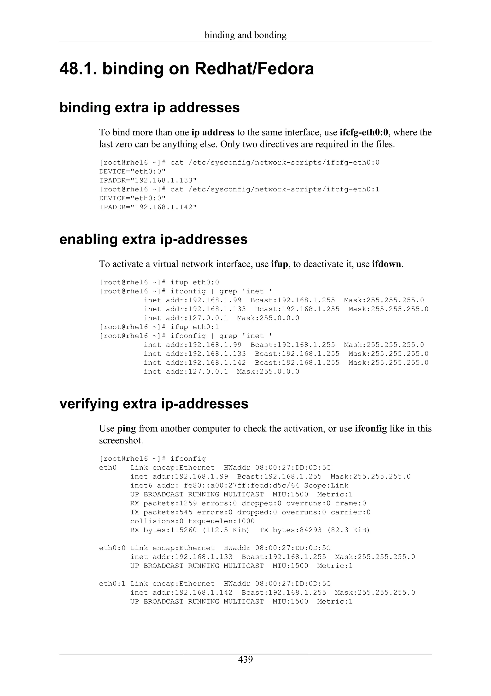 binding and bonding


48.1. binding on Redhat/Fedora

binding extra ip addresses
     To bind more than one ip address to the same interface, use ifcfg-eth0:0, where the
     last zero can be anything else. Only two directives are required in the files.
     [root@rhel6 ~]# cat /etc/sysconfig/network-scripts/ifcfg-eth0:0
     DEVICE="eth0:0"
     IPADDR="192.168.1.133"
     [root@rhel6 ~]# cat /etc/sysconfig/network-scripts/ifcfg-eth0:1
     DEVICE="eth0:0"
     IPADDR="192.168.1.142"



enabling extra ip-addresses
     To activate a virtual network interface, use ifup, to deactivate it, use ifdown.
     [root@rhel6 ~]# ifup eth0:0
     [root@rhel6 ~]# ifconfig | grep 'inet '
               inet addr:192.168.1.99 Bcast:192.168.1.255 Mask:255.255.255.0
               inet addr:192.168.1.133 Bcast:192.168.1.255 Mask:255.255.255.0
               inet addr:127.0.0.1 Mask:255.0.0.0
     [root@rhel6 ~]# ifup eth0:1
     [root@rhel6 ~]# ifconfig | grep 'inet '
               inet addr:192.168.1.99 Bcast:192.168.1.255 Mask:255.255.255.0
               inet addr:192.168.1.133 Bcast:192.168.1.255 Mask:255.255.255.0
               inet addr:192.168.1.142 Bcast:192.168.1.255 Mask:255.255.255.0
               inet addr:127.0.0.1 Mask:255.0.0.0



verifying extra ip-addresses
     Use ping from another computer to check the activation, or use ifconfig like in this
     screenshot.
     [root@rhel6 ~]# ifconfig
     eth0   Link encap:Ethernet HWaddr 08:00:27:DD:0D:5C
            inet addr:192.168.1.99 Bcast:192.168.1.255 Mask:255.255.255.0
            inet6 addr: fe80::a00:27ff:fedd:d5c/64 Scope:Link
            UP BROADCAST RUNNING MULTICAST MTU:1500 Metric:1
            RX packets:1259 errors:0 dropped:0 overruns:0 frame:0
            TX packets:545 errors:0 dropped:0 overruns:0 carrier:0
            collisions:0 txqueuelen:1000
            RX bytes:115260 (112.5 KiB) TX bytes:84293 (82.3 KiB)

     eth0:0 Link encap:Ethernet HWaddr 08:00:27:DD:0D:5C
            inet addr:192.168.1.133 Bcast:192.168.1.255 Mask:255.255.255.0
            UP BROADCAST RUNNING MULTICAST MTU:1500 Metric:1

     eth0:1 Link encap:Ethernet HWaddr 08:00:27:DD:0D:5C
            inet addr:192.168.1.142 Bcast:192.168.1.255 Mask:255.255.255.0
            UP BROADCAST RUNNING MULTICAST MTU:1500 Metric:1




                                         439
 