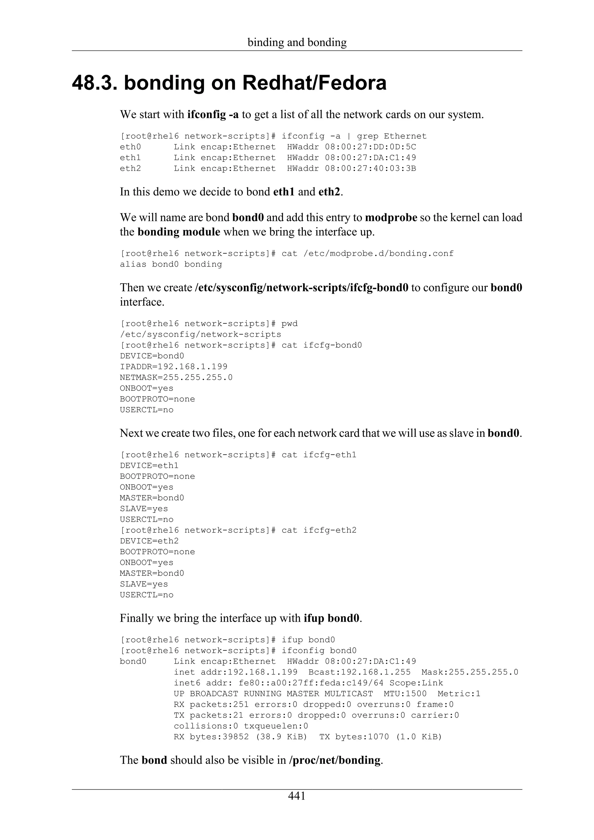 binding and bonding


48.3. bonding on Redhat/Fedora
    We start with ifconfig -a to get a list of all the network cards on our system.
    [root@rhel6 network-scripts]# ifconfig -a | grep Ethernet
    eth0      Link encap:Ethernet HWaddr 08:00:27:DD:0D:5C
    eth1      Link encap:Ethernet HWaddr 08:00:27:DA:C1:49
    eth2      Link encap:Ethernet HWaddr 08:00:27:40:03:3B

    In this demo we decide to bond eth1 and eth2.

    We will name are bond bond0 and add this entry to modprobe so the kernel can load
    the bonding module when we bring the interface up.
    [root@rhel6 network-scripts]# cat /etc/modprobe.d/bonding.conf
    alias bond0 bonding

    Then we create /etc/sysconfig/network-scripts/ifcfg-bond0 to configure our bond0
    interface.
    [root@rhel6 network-scripts]# pwd
    /etc/sysconfig/network-scripts
    [root@rhel6 network-scripts]# cat ifcfg-bond0
    DEVICE=bond0
    IPADDR=192.168.1.199
    NETMASK=255.255.255.0
    ONBOOT=yes
    BOOTPROTO=none
    USERCTL=no

    Next we create two files, one for each network card that we will use as slave in bond0.
    [root@rhel6 network-scripts]# cat ifcfg-eth1
    DEVICE=eth1
    BOOTPROTO=none
    ONBOOT=yes
    MASTER=bond0
    SLAVE=yes
    USERCTL=no
    [root@rhel6 network-scripts]# cat ifcfg-eth2
    DEVICE=eth2
    BOOTPROTO=none
    ONBOOT=yes
    MASTER=bond0
    SLAVE=yes
    USERCTL=no

    Finally we bring the interface up with ifup bond0.
    [root@rhel6 network-scripts]# ifup bond0
    [root@rhel6 network-scripts]# ifconfig bond0
    bond0     Link encap:Ethernet HWaddr 08:00:27:DA:C1:49
              inet addr:192.168.1.199 Bcast:192.168.1.255 Mask:255.255.255.0
              inet6 addr: fe80::a00:27ff:feda:c149/64 Scope:Link
              UP BROADCAST RUNNING MASTER MULTICAST MTU:1500 Metric:1
              RX packets:251 errors:0 dropped:0 overruns:0 frame:0
              TX packets:21 errors:0 dropped:0 overruns:0 carrier:0
              collisions:0 txqueuelen:0
              RX bytes:39852 (38.9 KiB) TX bytes:1070 (1.0 KiB)

    The bond should also be visible in /proc/net/bonding.

                                        441
 