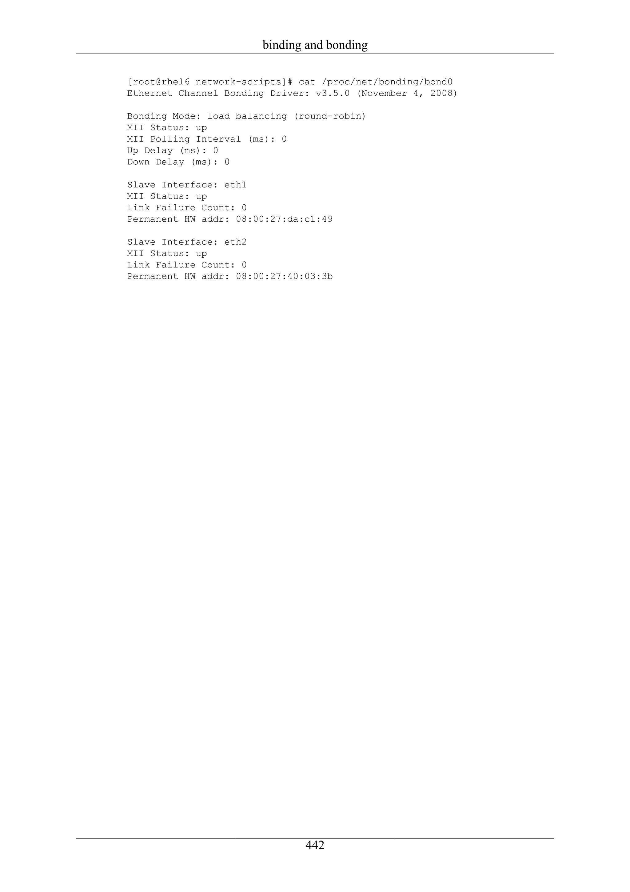 binding and bonding

[root@rhel6 network-scripts]# cat /proc/net/bonding/bond0
Ethernet Channel Bonding Driver: v3.5.0 (November 4, 2008)

Bonding Mode: load balancing (round-robin)
MII Status: up
MII Polling Interval (ms): 0
Up Delay (ms): 0
Down Delay (ms): 0

Slave Interface: eth1
MII Status: up
Link Failure Count: 0
Permanent HW addr: 08:00:27:da:c1:49

Slave Interface: eth2
MII Status: up
Link Failure Count: 0
Permanent HW addr: 08:00:27:40:03:3b




                               442
 