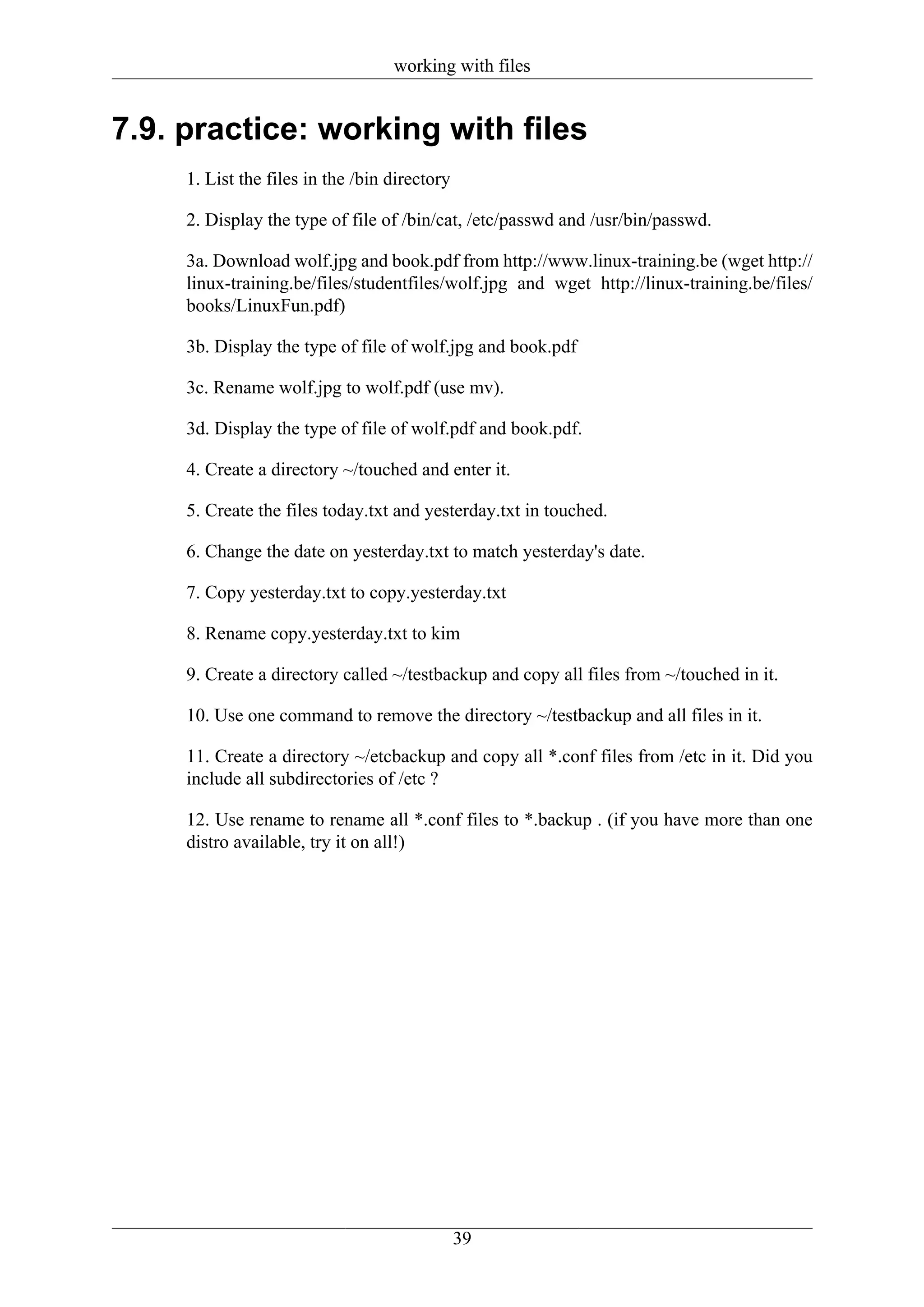 working with files


7.9. practice: working with files
     1. List the files in the /bin directory

     2. Display the type of file of /bin/cat, /etc/passwd and /usr/bin/passwd.

     3a. Download wolf.jpg and book.pdf from http://www.linux-training.be (wget http://
     linux-training.be/files/studentfiles/wolf.jpg and wget http://linux-training.be/files/
     books/LinuxFun.pdf)

     3b. Display the type of file of wolf.jpg and book.pdf

     3c. Rename wolf.jpg to wolf.pdf (use mv).

     3d. Display the type of file of wolf.pdf and book.pdf.

     4. Create a directory ~/touched and enter it.

     5. Create the files today.txt and yesterday.txt in touched.

     6. Change the date on yesterday.txt to match yesterday's date.

     7. Copy yesterday.txt to copy.yesterday.txt

     8. Rename copy.yesterday.txt to kim

     9. Create a directory called ~/testbackup and copy all files from ~/touched in it.

     10. Use one command to remove the directory ~/testbackup and all files in it.

     11. Create a directory ~/etcbackup and copy all *.conf files from /etc in it. Did you
     include all subdirectories of /etc ?

     12. Use rename to rename all *.conf files to *.backup . (if you have more than one
     distro available, try it on all!)




                                               39
 
