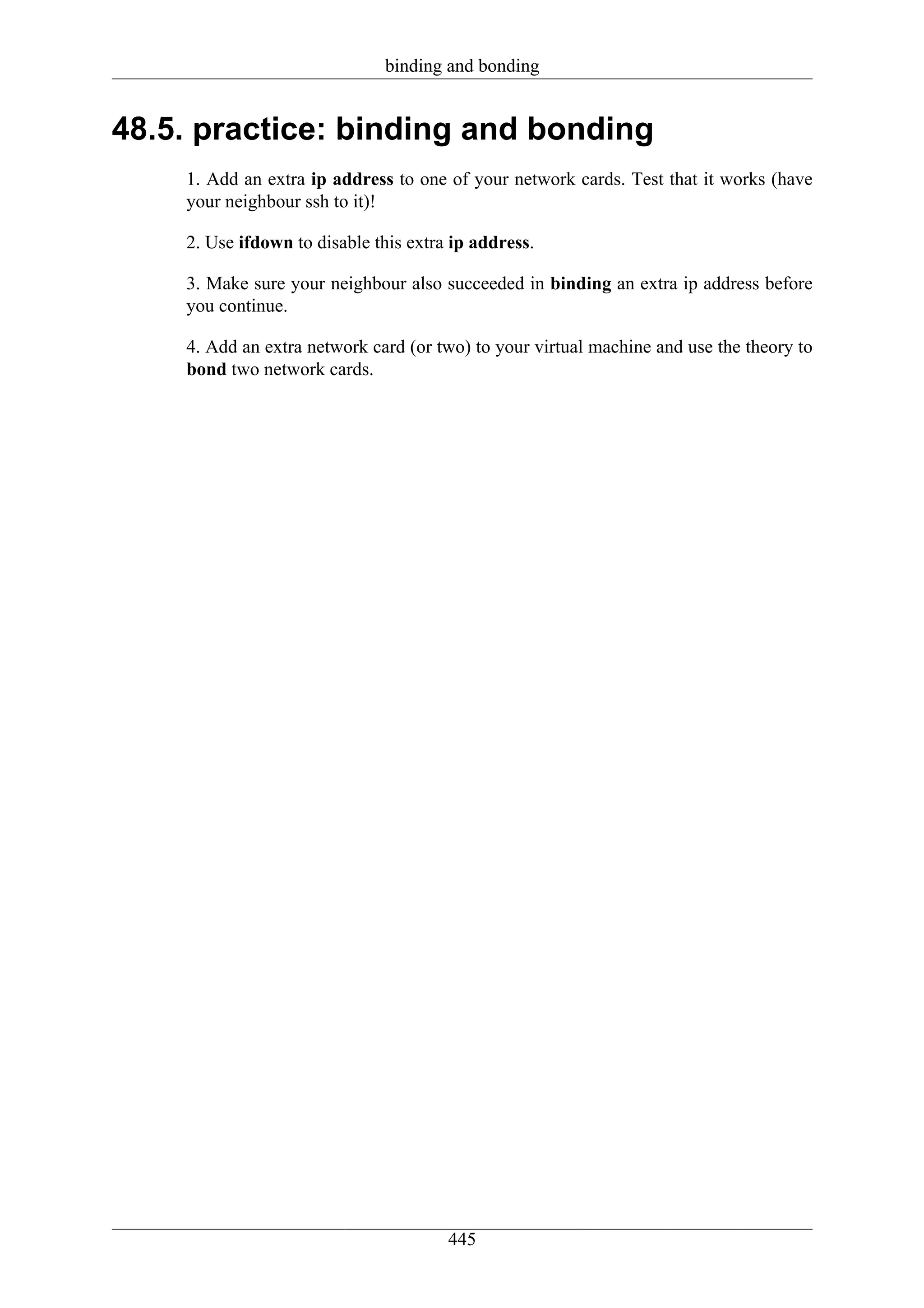 binding and bonding


48.5. practice: binding and bonding
    1. Add an extra ip address to one of your network cards. Test that it works (have
    your neighbour ssh to it)!

    2. Use ifdown to disable this extra ip address.

    3. Make sure your neighbour also succeeded in binding an extra ip address before
    you continue.

    4. Add an extra network card (or two) to your virtual machine and use the theory to
    bond two network cards.




                                       445
 