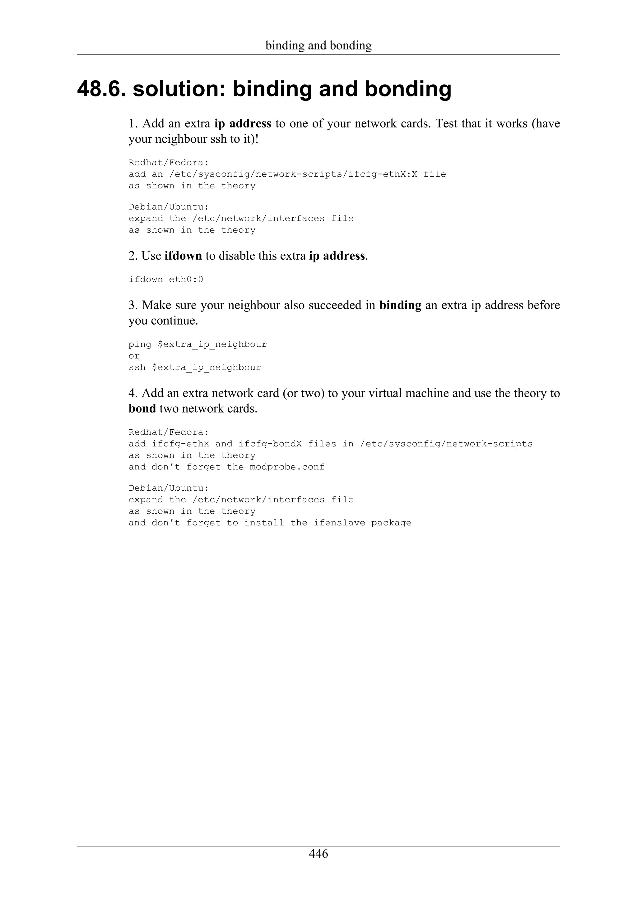 binding and bonding


48.6. solution: binding and bonding
    1. Add an extra ip address to one of your network cards. Test that it works (have
    your neighbour ssh to it)!
    Redhat/Fedora:
    add an /etc/sysconfig/network-scripts/ifcfg-ethX:X file
    as shown in the theory

    Debian/Ubuntu:
    expand the /etc/network/interfaces file
    as shown in the theory

    2. Use ifdown to disable this extra ip address.
    ifdown eth0:0

    3. Make sure your neighbour also succeeded in binding an extra ip address before
    you continue.
    ping $extra_ip_neighbour
    or
    ssh $extra_ip_neighbour

    4. Add an extra network card (or two) to your virtual machine and use the theory to
    bond two network cards.
    Redhat/Fedora:
    add ifcfg-ethX and ifcfg-bondX files in /etc/sysconfig/network-scripts
    as shown in the theory
    and don't forget the modprobe.conf

    Debian/Ubuntu:
    expand the /etc/network/interfaces file
    as shown in the theory
    and don't forget to install the ifenslave package




                                       446
 