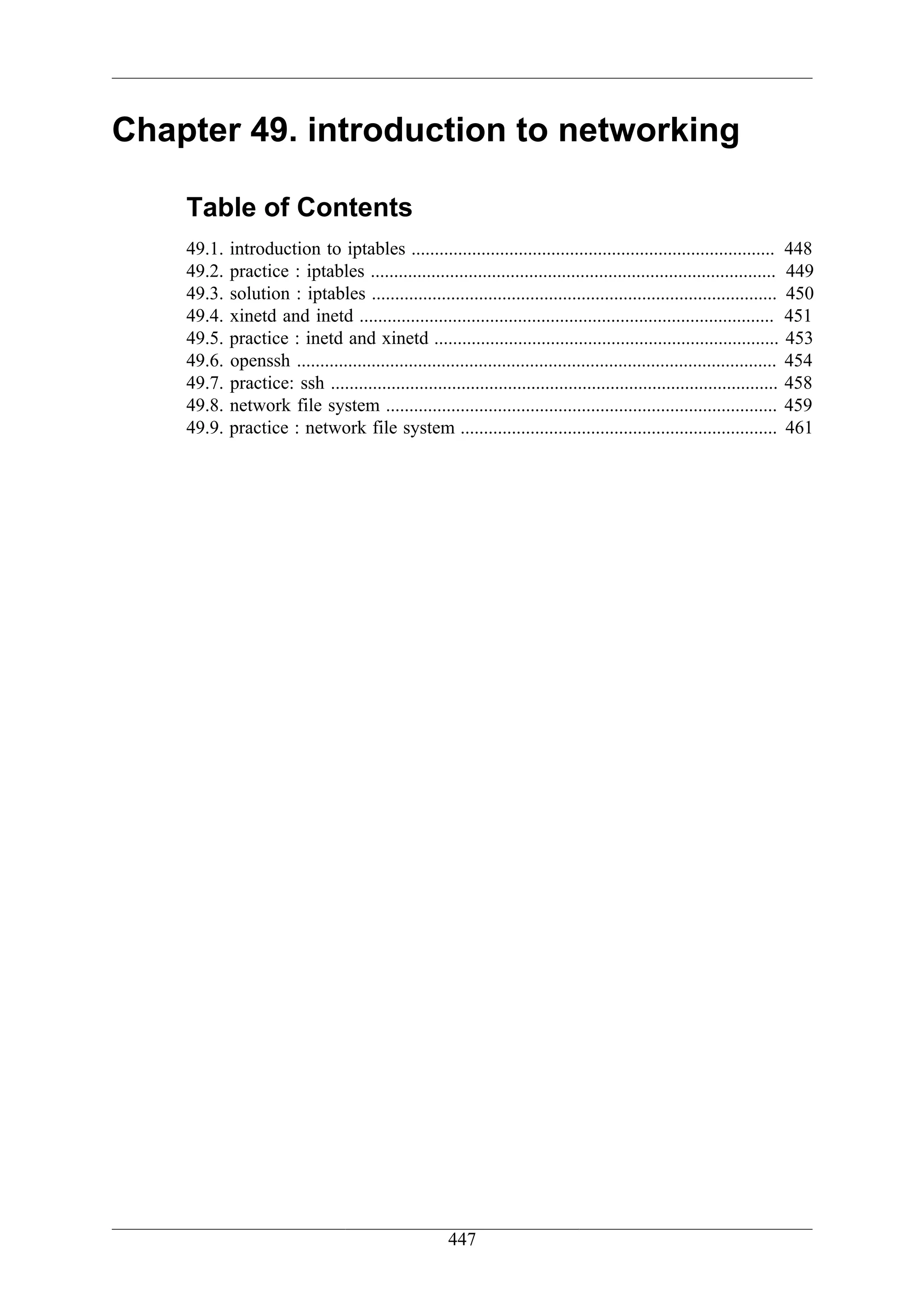 Chapter 49. introduction to networking

    Table of Contents
    49.1.   introduction to iptables .............................................................................. 448
    49.2.   practice : iptables ....................................................................................... 449
    49.3.   solution : iptables ....................................................................................... 450
    49.4.   xinetd and inetd ......................................................................................... 451
    49.5.   practice : inetd and xinetd .......................................................................... 453
    49.6.   openssh ....................................................................................................... 454
    49.7.   practice: ssh ................................................................................................ 458
    49.8.   network file system .................................................................................... 459
    49.9.   practice : network file system .................................................................... 461




                                                       447
 