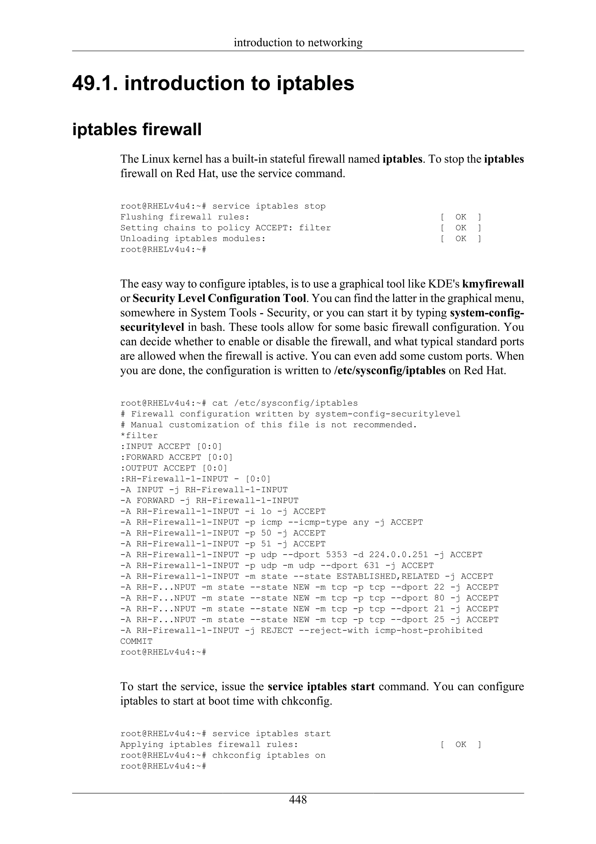 introduction to networking


49.1. introduction to iptables

iptables firewall
      The Linux kernel has a built-in stateful firewall named iptables. To stop the iptables
      firewall on Red Hat, use the service command.

      root@RHELv4u4:~# service iptables stop
      Flushing firewall rules:                                           [   OK   ]
      Setting chains to policy ACCEPT: filter                            [   OK   ]
      Unloading iptables modules:                                        [   OK   ]
      root@RHELv4u4:~#


      The easy way to configure iptables, is to use a graphical tool like KDE's kmyfirewall
      or Security Level Configuration Tool. You can find the latter in the graphical menu,
      somewhere in System Tools - Security, or you can start it by typing system-config-
      securitylevel in bash. These tools allow for some basic firewall configuration. You
      can decide whether to enable or disable the firewall, and what typical standard ports
      are allowed when the firewall is active. You can even add some custom ports. When
      you are done, the configuration is written to /etc/sysconfig/iptables on Red Hat.

      root@RHELv4u4:~# cat /etc/sysconfig/iptables
      # Firewall configuration written by system-config-securitylevel
      # Manual customization of this file is not recommended.
      *filter
      :INPUT ACCEPT [0:0]
      :FORWARD ACCEPT [0:0]
      :OUTPUT ACCEPT [0:0]
      :RH-Firewall-1-INPUT - [0:0]
      -A INPUT -j RH-Firewall-1-INPUT
      -A FORWARD -j RH-Firewall-1-INPUT
      -A RH-Firewall-1-INPUT -i lo -j ACCEPT
      -A RH-Firewall-1-INPUT -p icmp --icmp-type any -j ACCEPT
      -A RH-Firewall-1-INPUT -p 50 -j ACCEPT
      -A RH-Firewall-1-INPUT -p 51 -j ACCEPT
      -A RH-Firewall-1-INPUT -p udp --dport 5353 -d 224.0.0.251 -j ACCEPT
      -A RH-Firewall-1-INPUT -p udp -m udp --dport 631 -j ACCEPT
      -A RH-Firewall-1-INPUT -m state --state ESTABLISHED,RELATED -j ACCEPT
      -A RH-F...NPUT -m state --state NEW -m tcp -p tcp --dport 22 -j ACCEPT
      -A RH-F...NPUT -m state --state NEW -m tcp -p tcp --dport 80 -j ACCEPT
      -A RH-F...NPUT -m state --state NEW -m tcp -p tcp --dport 21 -j ACCEPT
      -A RH-F...NPUT -m state --state NEW -m tcp -p tcp --dport 25 -j ACCEPT
      -A RH-Firewall-1-INPUT -j REJECT --reject-with icmp-host-prohibited
      COMMIT
      root@RHELv4u4:~#


      To start the service, issue the service iptables start command. You can configure
      iptables to start at boot time with chkconfig.

      root@RHELv4u4:~# service iptables start
      Applying iptables firewall rules:                                  [   OK   ]
      root@RHELv4u4:~# chkconfig iptables on
      root@RHELv4u4:~#


                                         448
 