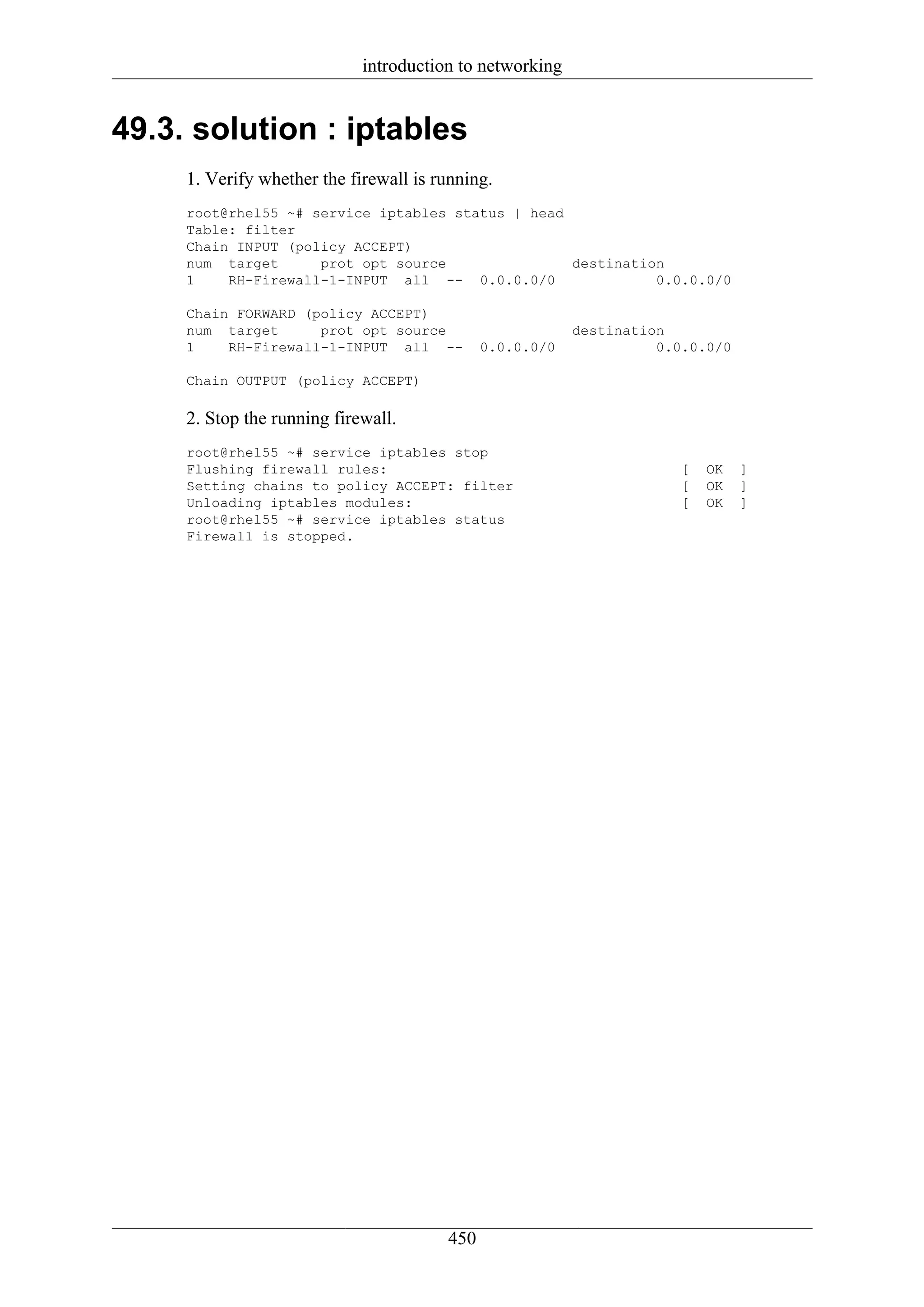 introduction to networking


49.3. solution : iptables
     1. Verify whether the firewall is running.
     root@rhel55 ~# service iptables status | head
     Table: filter
     Chain INPUT (policy ACCEPT)
     num target      prot opt source               destination
     1    RH-Firewall-1-INPUT all -- 0.0.0.0/0               0.0.0.0/0

     Chain FORWARD (policy ACCEPT)
     num target      prot opt source                      destination
     1    RH-Firewall-1-INPUT all --          0.0.0.0/0             0.0.0.0/0

     Chain OUTPUT (policy ACCEPT)

     2. Stop the running firewall.
     root@rhel55 ~# service iptables stop
     Flushing firewall rules:                                          [   OK   ]
     Setting chains to policy ACCEPT: filter                           [   OK   ]
     Unloading iptables modules:                                       [   OK   ]
     root@rhel55 ~# service iptables status
     Firewall is stopped.




                                        450
 