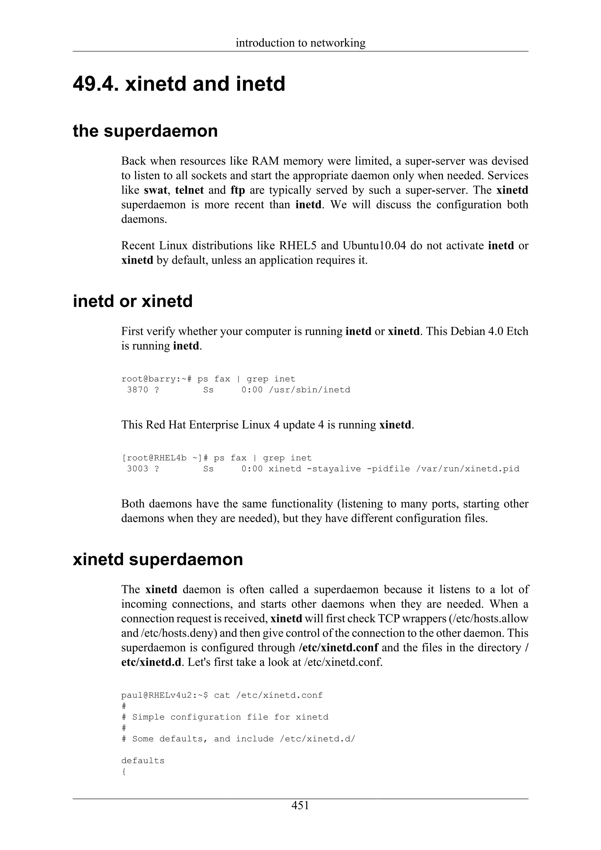 introduction to networking


49.4. xinetd and inetd

the superdaemon
      Back when resources like RAM memory were limited, a super-server was devised
      to listen to all sockets and start the appropriate daemon only when needed. Services
      like swat, telnet and ftp are typically served by such a super-server. The xinetd
      superdaemon is more recent than inetd. We will discuss the configuration both
      daemons.

      Recent Linux distributions like RHEL5 and Ubuntu10.04 do not activate inetd or
      xinetd by default, unless an application requires it.


inetd or xinetd
      First verify whether your computer is running inetd or xinetd. This Debian 4.0 Etch
      is running inetd.

      root@barry:~# ps fax | grep inet
       3870 ?        Ss     0:00 /usr/sbin/inetd


      This Red Hat Enterprise Linux 4 update 4 is running xinetd.

      [root@RHEL4b ~]# ps fax | grep inet
       3003 ?        Ss     0:00 xinetd -stayalive -pidfile /var/run/xinetd.pid


      Both daemons have the same functionality (listening to many ports, starting other
      daemons when they are needed), but they have different configuration files.


xinetd superdaemon
      The xinetd daemon is often called a superdaemon because it listens to a lot of
      incoming connections, and starts other daemons when they are needed. When a
      connection request is received, xinetd will first check TCP wrappers (/etc/hosts.allow
      and /etc/hosts.deny) and then give control of the connection to the other daemon. This
      superdaemon is configured through /etc/xinetd.conf and the files in the directory /
      etc/xinetd.d. Let's first take a look at /etc/xinetd.conf.

      paul@RHELv4u2:~$ cat /etc/xinetd.conf
      #
      # Simple configuration file for xinetd
      #
      # Some defaults, and include /etc/xinetd.d/

      defaults
      {


                                         451
 