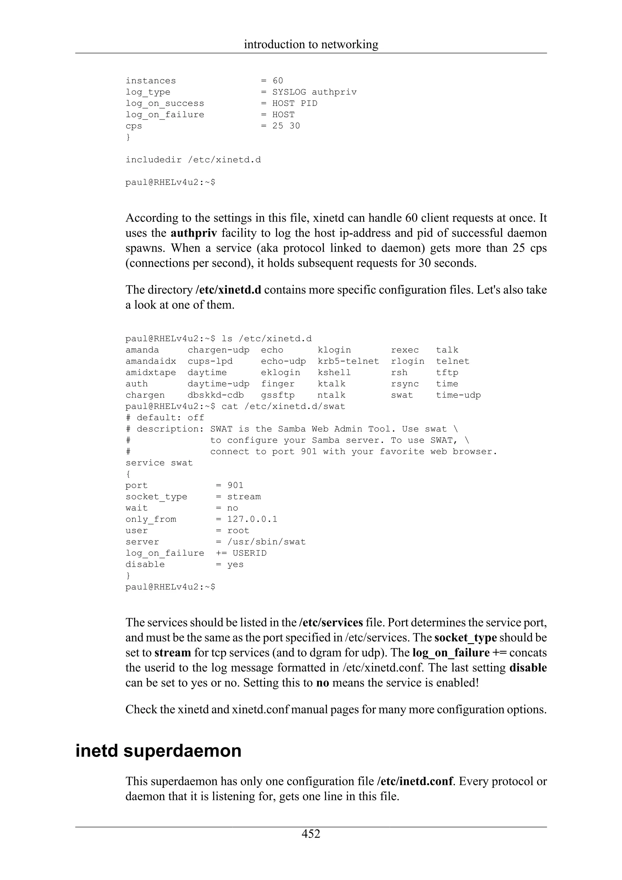 introduction to networking

     instances                   =   60
     log_type                    =   SYSLOG authpriv
     log_on_success              =   HOST PID
     log_on_failure              =   HOST
     cps                         =   25 30
     }

     includedir /etc/xinetd.d

     paul@RHELv4u2:~$


     According to the settings in this file, xinetd can handle 60 client requests at once. It
     uses the authpriv facility to log the host ip-address and pid of successful daemon
     spawns. When a service (aka protocol linked to daemon) gets more than 25 cps
     (connections per second), it holds subsequent requests for 30 seconds.

     The directory /etc/xinetd.d contains more specific configuration files. Let's also take
     a look at one of them.

     paul@RHELv4u2:~$ ls /etc/xinetd.d
     amanda     chargen-udp echo        klogin      rexec   talk
     amandaidx cups-lpd        echo-udp krb5-telnet rlogin telnet
     amidxtape daytime         eklogin  kshell      rsh     tftp
     auth       daytime-udp finger      ktalk       rsync   time
     chargen    dbskkd-cdb     gssftp   ntalk       swat    time-udp
     paul@RHELv4u2:~$ cat /etc/xinetd.d/swat
     # default: off
     # description: SWAT is the Samba Web Admin Tool. Use swat 
     #              to configure your Samba server. To use SWAT, 
     #              connect to port 901 with your favorite web browser.
     service swat
     {
     port             = 901
     socket_type      = stream
     wait             = no
     only_from        = 127.0.0.1
     user             = root
     server           = /usr/sbin/swat
     log_on_failure += USERID
     disable          = yes
     }
     paul@RHELv4u2:~$


     The services should be listed in the /etc/services file. Port determines the service port,
     and must be the same as the port specified in /etc/services. The socket_type should be
     set to stream for tcp services (and to dgram for udp). The log_on_failure += concats
     the userid to the log message formatted in /etc/xinetd.conf. The last setting disable
     can be set to yes or no. Setting this to no means the service is enabled!

     Check the xinetd and xinetd.conf manual pages for many more configuration options.


inetd superdaemon
     This superdaemon has only one configuration file /etc/inetd.conf. Every protocol or
     daemon that it is listening for, gets one line in this file.

                                          452
 