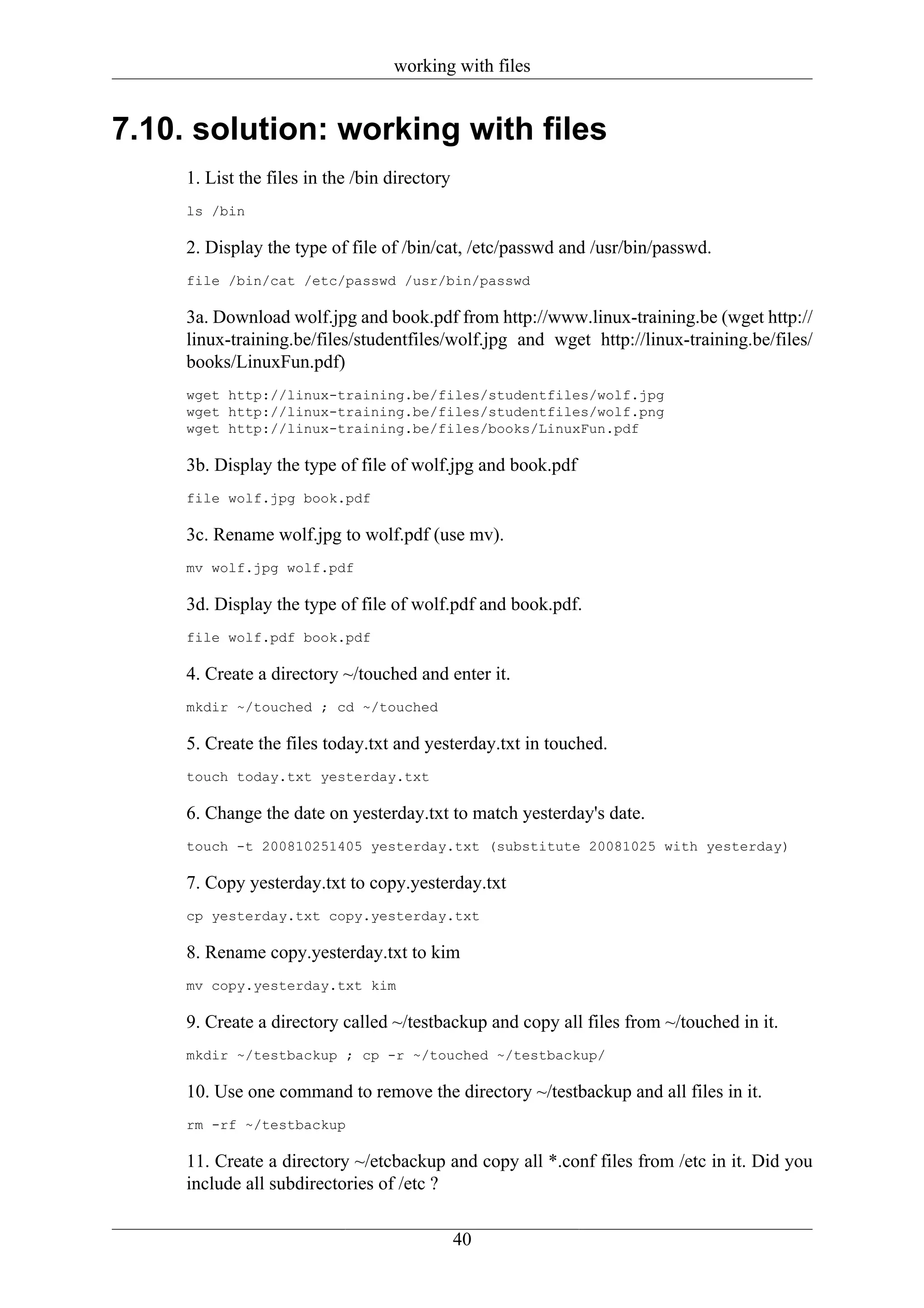 working with files


7.10. solution: working with files
     1. List the files in the /bin directory
     ls /bin

     2. Display the type of file of /bin/cat, /etc/passwd and /usr/bin/passwd.
     file /bin/cat /etc/passwd /usr/bin/passwd

     3a. Download wolf.jpg and book.pdf from http://www.linux-training.be (wget http://
     linux-training.be/files/studentfiles/wolf.jpg and wget http://linux-training.be/files/
     books/LinuxFun.pdf)
     wget http://linux-training.be/files/studentfiles/wolf.jpg
     wget http://linux-training.be/files/studentfiles/wolf.png
     wget http://linux-training.be/files/books/LinuxFun.pdf

     3b. Display the type of file of wolf.jpg and book.pdf
     file wolf.jpg book.pdf

     3c. Rename wolf.jpg to wolf.pdf (use mv).
     mv wolf.jpg wolf.pdf

     3d. Display the type of file of wolf.pdf and book.pdf.
     file wolf.pdf book.pdf

     4. Create a directory ~/touched and enter it.
     mkdir ~/touched ; cd ~/touched

     5. Create the files today.txt and yesterday.txt in touched.
     touch today.txt yesterday.txt

     6. Change the date on yesterday.txt to match yesterday's date.
     touch -t 200810251405 yesterday.txt (substitute 20081025 with yesterday)

     7. Copy yesterday.txt to copy.yesterday.txt
     cp yesterday.txt copy.yesterday.txt

     8. Rename copy.yesterday.txt to kim
     mv copy.yesterday.txt kim

     9. Create a directory called ~/testbackup and copy all files from ~/touched in it.
     mkdir ~/testbackup ; cp -r ~/touched ~/testbackup/

     10. Use one command to remove the directory ~/testbackup and all files in it.
     rm -rf ~/testbackup

     11. Create a directory ~/etcbackup and copy all *.conf files from /etc in it. Did you
     include all subdirectories of /etc ?

                                               40
 