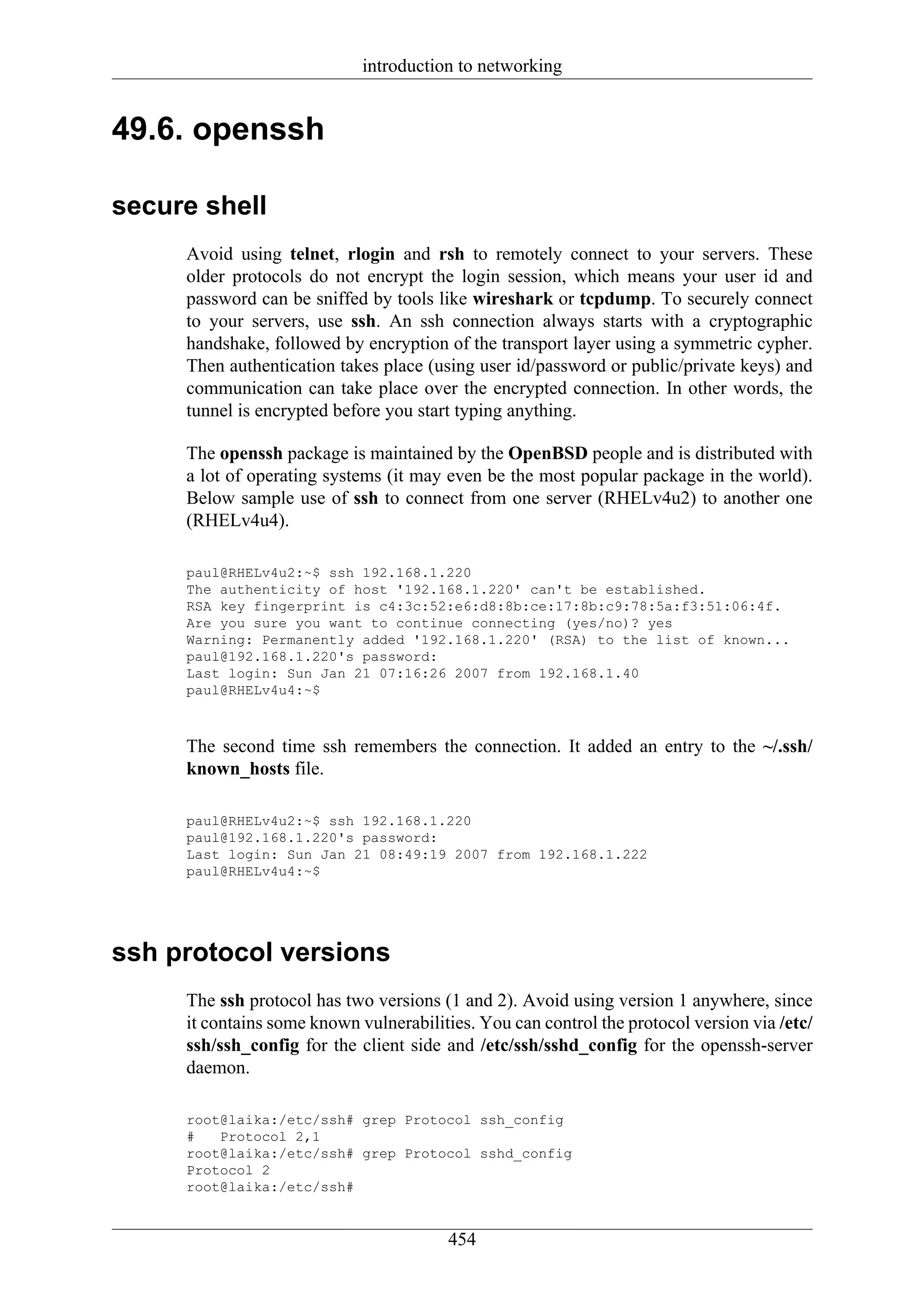 introduction to networking


49.6. openssh

secure shell
     Avoid using telnet, rlogin and rsh to remotely connect to your servers. These
     older protocols do not encrypt the login session, which means your user id and
     password can be sniffed by tools like wireshark or tcpdump. To securely connect
     to your servers, use ssh. An ssh connection always starts with a cryptographic
     handshake, followed by encryption of the transport layer using a symmetric cypher.
     Then authentication takes place (using user id/password or public/private keys) and
     communication can take place over the encrypted connection. In other words, the
     tunnel is encrypted before you start typing anything.

     The openssh package is maintained by the OpenBSD people and is distributed with
     a lot of operating systems (it may even be the most popular package in the world).
     Below sample use of ssh to connect from one server (RHELv4u2) to another one
     (RHELv4u4).

     paul@RHELv4u2:~$ ssh 192.168.1.220
     The authenticity of host '192.168.1.220' can't be established.
     RSA key fingerprint is c4:3c:52:e6:d8:8b:ce:17:8b:c9:78:5a:f3:51:06:4f.
     Are you sure you want to continue connecting (yes/no)? yes
     Warning: Permanently added '192.168.1.220' (RSA) to the list of known...
     paul@192.168.1.220's password:
     Last login: Sun Jan 21 07:16:26 2007 from 192.168.1.40
     paul@RHELv4u4:~$



     The second time ssh remembers the connection. It added an entry to the ~/.ssh/
     known_hosts file.

     paul@RHELv4u2:~$ ssh 192.168.1.220
     paul@192.168.1.220's password:
     Last login: Sun Jan 21 08:49:19 2007 from 192.168.1.222
     paul@RHELv4u4:~$




ssh protocol versions
     The ssh protocol has two versions (1 and 2). Avoid using version 1 anywhere, since
     it contains some known vulnerabilities. You can control the protocol version via /etc/
     ssh/ssh_config for the client side and /etc/ssh/sshd_config for the openssh-server
     daemon.

     root@laika:/etc/ssh# grep Protocol ssh_config
     #   Protocol 2,1
     root@laika:/etc/ssh# grep Protocol sshd_config
     Protocol 2
     root@laika:/etc/ssh#


                                        454
 