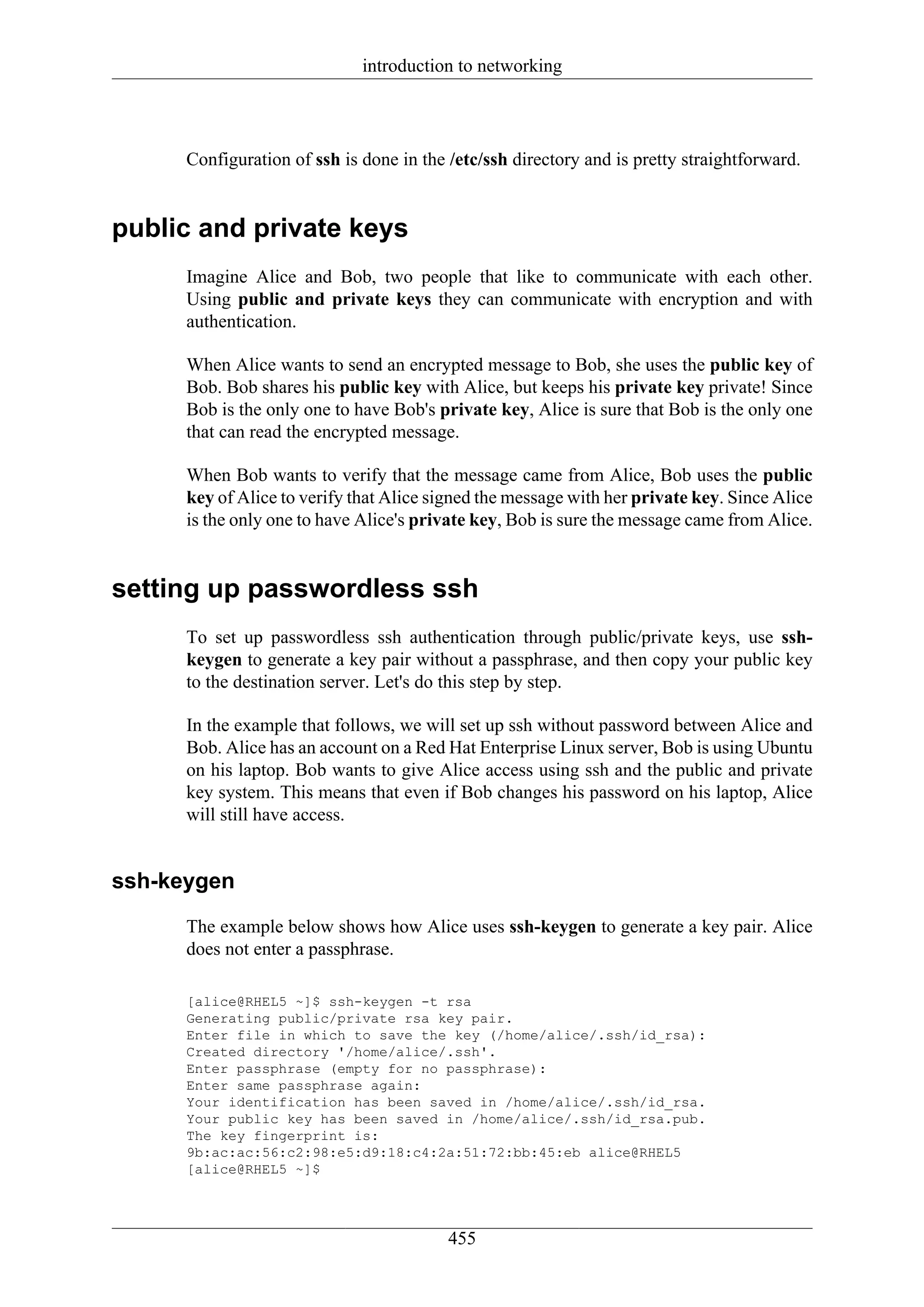 introduction to networking




      Configuration of ssh is done in the /etc/ssh directory and is pretty straightforward.


public and private keys
      Imagine Alice and Bob, two people that like to communicate with each other.
      Using public and private keys they can communicate with encryption and with
      authentication.

      When Alice wants to send an encrypted message to Bob, she uses the public key of
      Bob. Bob shares his public key with Alice, but keeps his private key private! Since
      Bob is the only one to have Bob's private key, Alice is sure that Bob is the only one
      that can read the encrypted message.

      When Bob wants to verify that the message came from Alice, Bob uses the public
      key of Alice to verify that Alice signed the message with her private key. Since Alice
      is the only one to have Alice's private key, Bob is sure the message came from Alice.


setting up passwordless ssh
      To set up passwordless ssh authentication through public/private keys, use ssh-
      keygen to generate a key pair without a passphrase, and then copy your public key
      to the destination server. Let's do this step by step.

      In the example that follows, we will set up ssh without password between Alice and
      Bob. Alice has an account on a Red Hat Enterprise Linux server, Bob is using Ubuntu
      on his laptop. Bob wants to give Alice access using ssh and the public and private
      key system. This means that even if Bob changes his password on his laptop, Alice
      will still have access.


ssh-keygen
      The example below shows how Alice uses ssh-keygen to generate a key pair. Alice
      does not enter a passphrase.

      [alice@RHEL5 ~]$ ssh-keygen -t rsa
      Generating public/private rsa key pair.
      Enter file in which to save the key (/home/alice/.ssh/id_rsa):
      Created directory '/home/alice/.ssh'.
      Enter passphrase (empty for no passphrase):
      Enter same passphrase again:
      Your identification has been saved in /home/alice/.ssh/id_rsa.
      Your public key has been saved in /home/alice/.ssh/id_rsa.pub.
      The key fingerprint is:
      9b:ac:ac:56:c2:98:e5:d9:18:c4:2a:51:72:bb:45:eb alice@RHEL5
      [alice@RHEL5 ~]$




                                          455
 