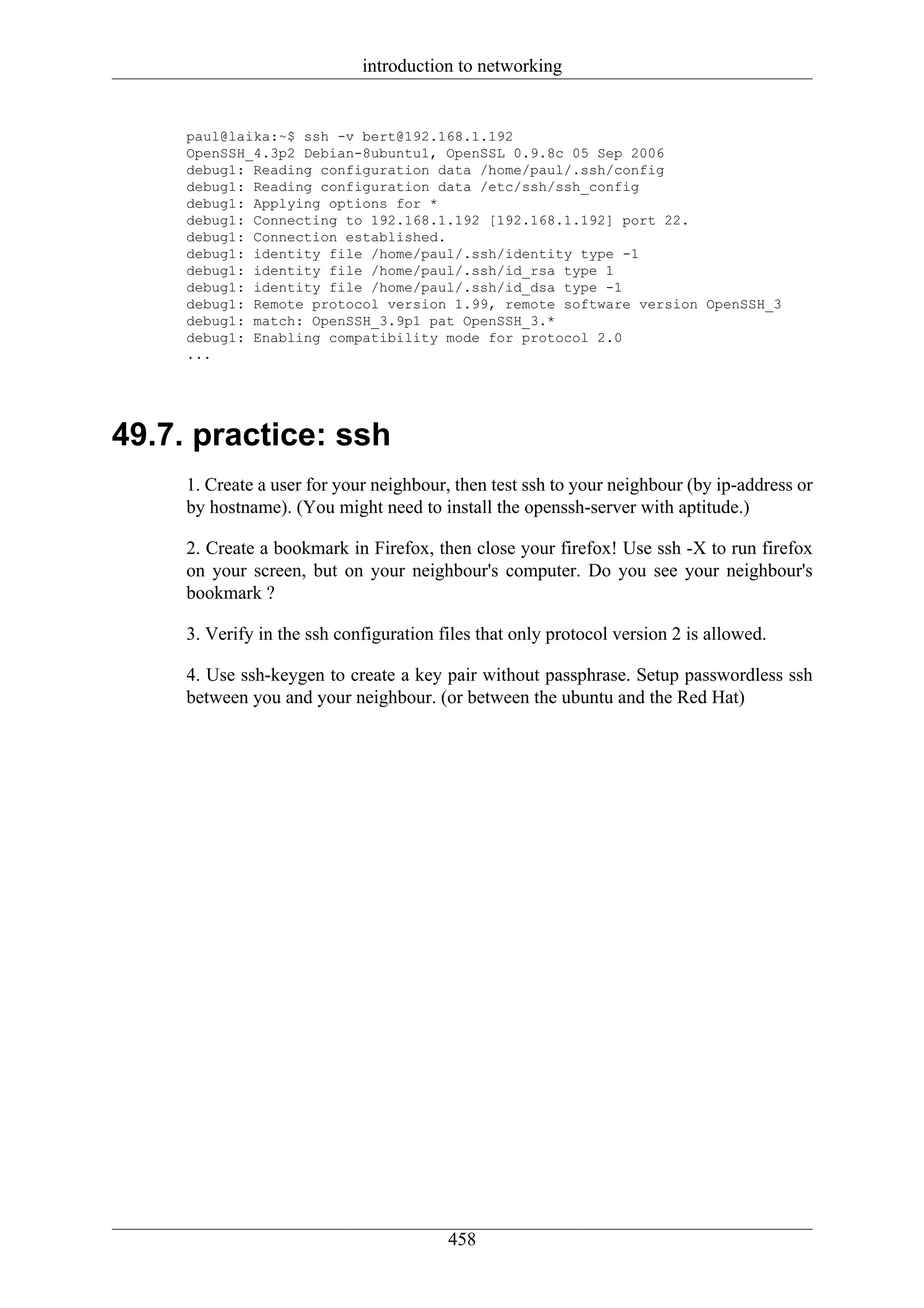 introduction to networking


     paul@laika:~$ ssh -v bert@192.168.1.192
     OpenSSH_4.3p2 Debian-8ubuntu1, OpenSSL 0.9.8c 05 Sep 2006
     debug1: Reading configuration data /home/paul/.ssh/config
     debug1: Reading configuration data /etc/ssh/ssh_config
     debug1: Applying options for *
     debug1: Connecting to 192.168.1.192 [192.168.1.192] port 22.
     debug1: Connection established.
     debug1: identity file /home/paul/.ssh/identity type -1
     debug1: identity file /home/paul/.ssh/id_rsa type 1
     debug1: identity file /home/paul/.ssh/id_dsa type -1
     debug1: Remote protocol version 1.99, remote software version OpenSSH_3
     debug1: match: OpenSSH_3.9p1 pat OpenSSH_3.*
     debug1: Enabling compatibility mode for protocol 2.0
     ...




49.7. practice: ssh
     1. Create a user for your neighbour, then test ssh to your neighbour (by ip-address or
     by hostname). (You might need to install the openssh-server with aptitude.)

     2. Create a bookmark in Firefox, then close your firefox! Use ssh -X to run firefox
     on your screen, but on your neighbour's computer. Do you see your neighbour's
     bookmark ?

     3. Verify in the ssh configuration files that only protocol version 2 is allowed.

     4. Use ssh-keygen to create a key pair without passphrase. Setup passwordless ssh
     between you and your neighbour. (or between the ubuntu and the Red Hat)




                                         458
 