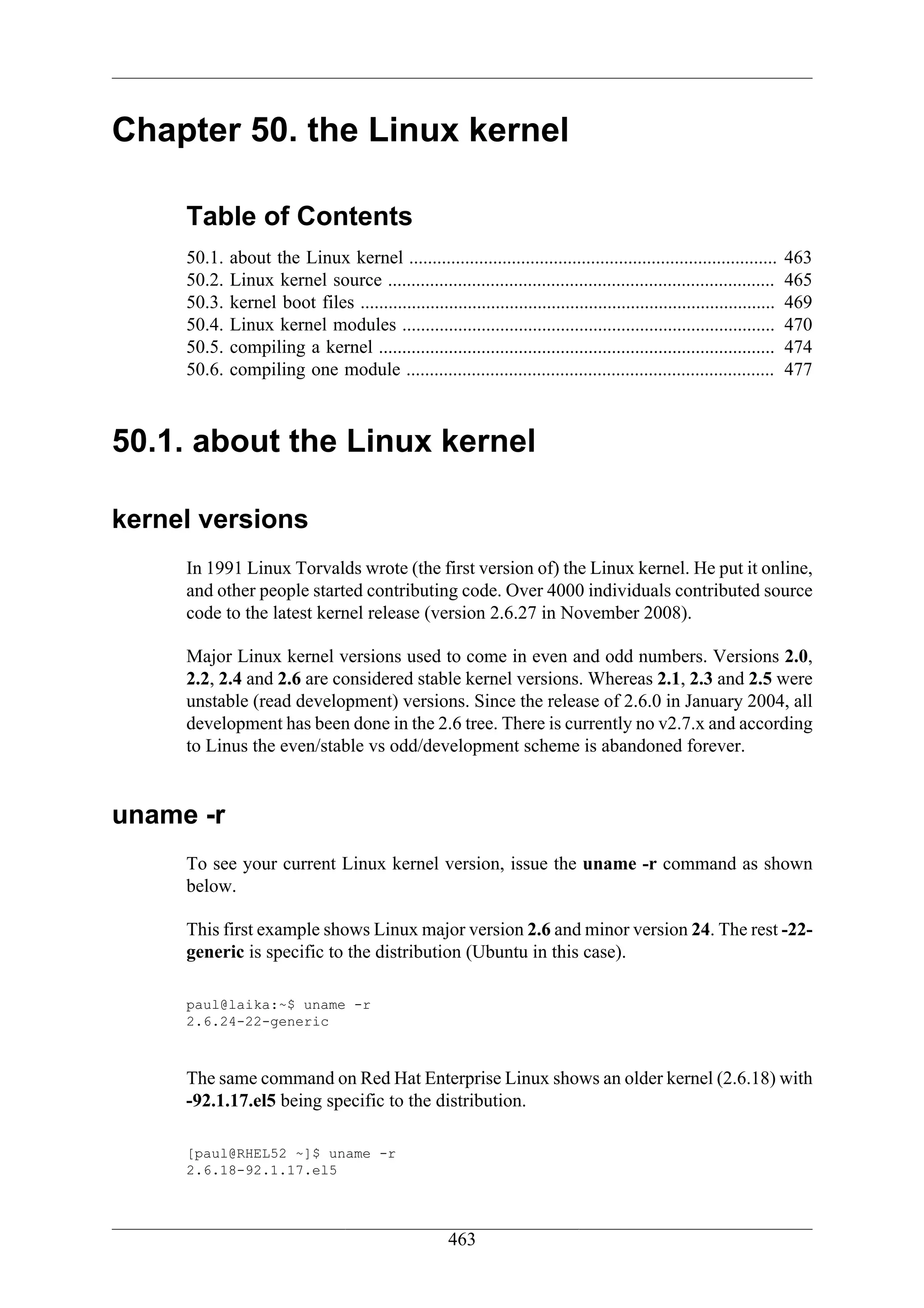 Chapter 50. the Linux kernel

     Table of Contents
     50.1.   about the Linux kernel ...............................................................................        463
     50.2.   Linux kernel source ...................................................................................       465
     50.3.   kernel boot files .........................................................................................   469
     50.4.   Linux kernel modules ................................................................................         470
     50.5.   compiling a kernel .....................................................................................      474
     50.6.   compiling one module ...............................................................................          477



50.1. about the Linux kernel

kernel versions
     In 1991 Linux Torvalds wrote (the first version of) the Linux kernel. He put it online,
     and other people started contributing code. Over 4000 individuals contributed source
     code to the latest kernel release (version 2.6.27 in November 2008).

     Major Linux kernel versions used to come in even and odd numbers. Versions 2.0,
     2.2, 2.4 and 2.6 are considered stable kernel versions. Whereas 2.1, 2.3 and 2.5 were
     unstable (read development) versions. Since the release of 2.6.0 in January 2004, all
     development has been done in the 2.6 tree. There is currently no v2.7.x and according
     to Linus the even/stable vs odd/development scheme is abandoned forever.


uname -r
     To see your current Linux kernel version, issue the uname -r command as shown
     below.

     This first example shows Linux major version 2.6 and minor version 24. The rest -22-
     generic is specific to the distribution (Ubuntu in this case).

     paul@laika:~$ uname -r
     2.6.24-22-generic



     The same command on Red Hat Enterprise Linux shows an older kernel (2.6.18) with
     -92.1.17.el5 being specific to the distribution.

     [paul@RHEL52 ~]$ uname -r
     2.6.18-92.1.17.el5




                                                       463
 