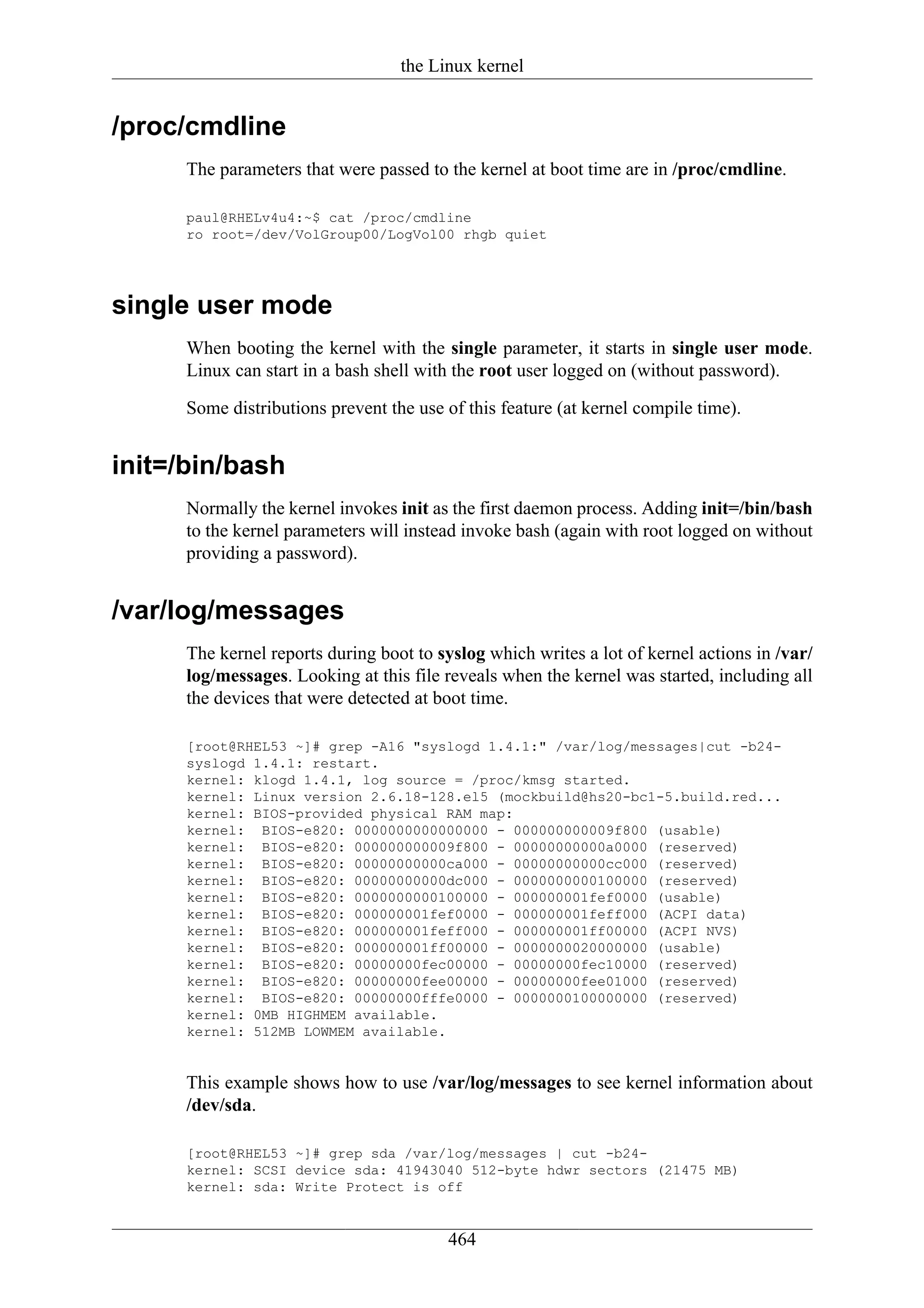 the Linux kernel


/proc/cmdline
      The parameters that were passed to the kernel at boot time are in /proc/cmdline.

      paul@RHELv4u4:~$ cat /proc/cmdline
      ro root=/dev/VolGroup00/LogVol00 rhgb quiet




single user mode
      When booting the kernel with the single parameter, it starts in single user mode.
      Linux can start in a bash shell with the root user logged on (without password).

      Some distributions prevent the use of this feature (at kernel compile time).


init=/bin/bash
      Normally the kernel invokes init as the first daemon process. Adding init=/bin/bash
      to the kernel parameters will instead invoke bash (again with root logged on without
      providing a password).


/var/log/messages
      The kernel reports during boot to syslog which writes a lot of kernel actions in /var/
      log/messages. Looking at this file reveals when the kernel was started, including all
      the devices that were detected at boot time.

      [root@RHEL53 ~]# grep -A16 "syslogd 1.4.1:" /var/log/messages|cut -b24-
      syslogd 1.4.1: restart.
      kernel: klogd 1.4.1, log source = /proc/kmsg started.
      kernel: Linux version 2.6.18-128.el5 (mockbuild@hs20-bc1-5.build.red...
      kernel: BIOS-provided physical RAM map:
      kernel: BIOS-e820: 0000000000000000 - 000000000009f800 (usable)
      kernel: BIOS-e820: 000000000009f800 - 00000000000a0000 (reserved)
      kernel: BIOS-e820: 00000000000ca000 - 00000000000cc000 (reserved)
      kernel: BIOS-e820: 00000000000dc000 - 0000000000100000 (reserved)
      kernel: BIOS-e820: 0000000000100000 - 000000001fef0000 (usable)
      kernel: BIOS-e820: 000000001fef0000 - 000000001feff000 (ACPI data)
      kernel: BIOS-e820: 000000001feff000 - 000000001ff00000 (ACPI NVS)
      kernel: BIOS-e820: 000000001ff00000 - 0000000020000000 (usable)
      kernel: BIOS-e820: 00000000fec00000 - 00000000fec10000 (reserved)
      kernel: BIOS-e820: 00000000fee00000 - 00000000fee01000 (reserved)
      kernel: BIOS-e820: 00000000fffe0000 - 0000000100000000 (reserved)
      kernel: 0MB HIGHMEM available.
      kernel: 512MB LOWMEM available.


      This example shows how to use /var/log/messages to see kernel information about
      /dev/sda.

      [root@RHEL53 ~]# grep sda /var/log/messages | cut -b24-
      kernel: SCSI device sda: 41943040 512-byte hdwr sectors (21475 MB)
      kernel: sda: Write Protect is off


                                         464
 