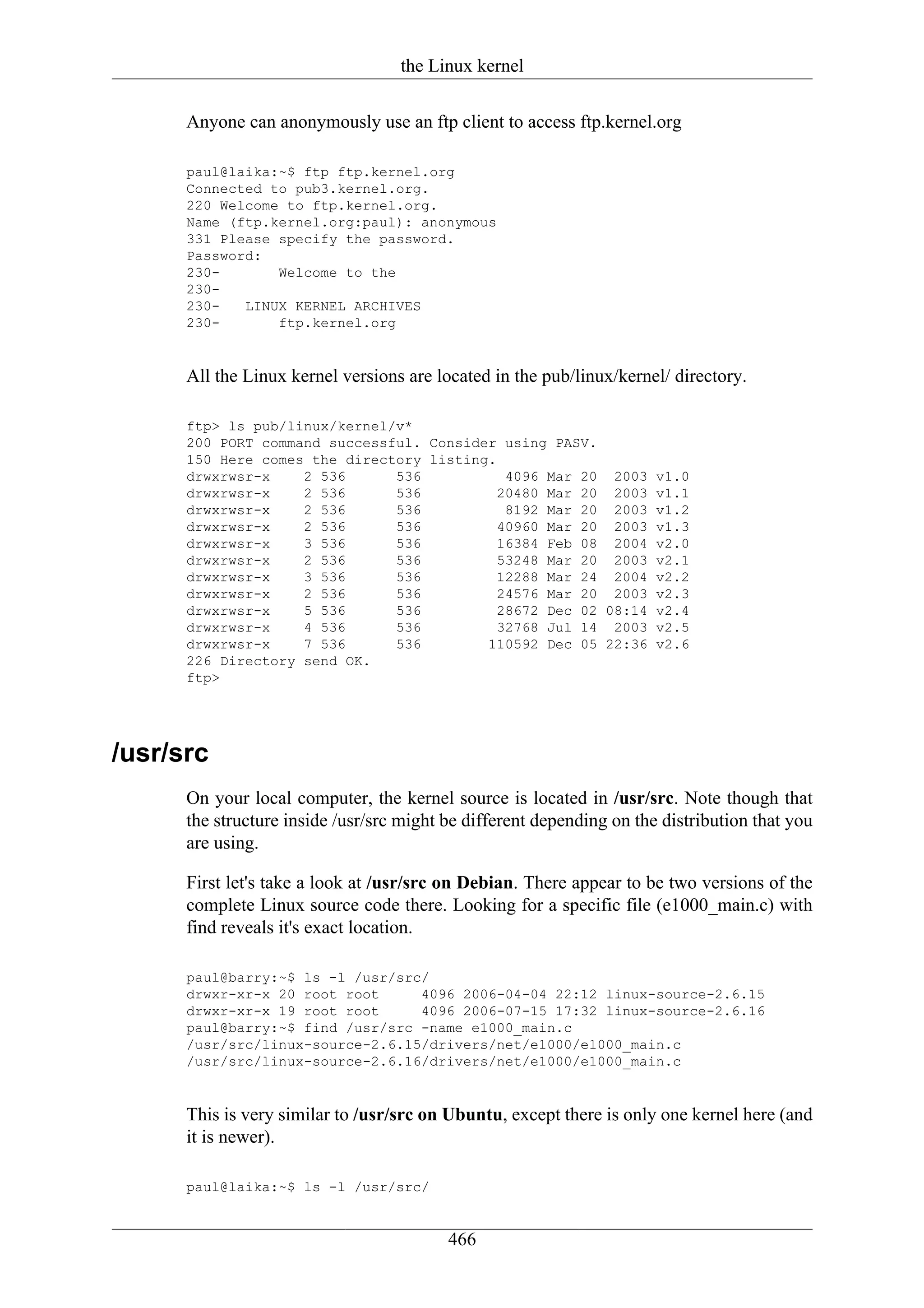 the Linux kernel

      Anyone can anonymously use an ftp client to access ftp.kernel.org

      paul@laika:~$ ftp ftp.kernel.org
      Connected to pub3.kernel.org.
      220 Welcome to ftp.kernel.org.
      Name (ftp.kernel.org:paul): anonymous
      331 Please specify the password.
      Password:
      230-       Welcome to the
      230-
      230-   LINUX KERNEL ARCHIVES
      230-       ftp.kernel.org


      All the Linux kernel versions are located in the pub/linux/kernel/ directory.

      ftp> ls pub/linux/kernel/v*
      200 PORT command successful. Consider using PASV.
      150 Here comes the directory listing.
      drwxrwsr-x    2 536      536           4096 Mar 20 2003 v1.0
      drwxrwsr-x    2 536      536          20480 Mar 20 2003 v1.1
      drwxrwsr-x    2 536      536           8192 Mar 20 2003 v1.2
      drwxrwsr-x    2 536      536          40960 Mar 20 2003 v1.3
      drwxrwsr-x    3 536      536          16384 Feb 08 2004 v2.0
      drwxrwsr-x    2 536      536          53248 Mar 20 2003 v2.1
      drwxrwsr-x    3 536      536          12288 Mar 24 2004 v2.2
      drwxrwsr-x    2 536      536          24576 Mar 20 2003 v2.3
      drwxrwsr-x    5 536      536          28672 Dec 02 08:14 v2.4
      drwxrwsr-x    4 536      536          32768 Jul 14 2003 v2.5
      drwxrwsr-x    7 536      536        110592 Dec 05 22:36 v2.6
      226 Directory send OK.
      ftp>




/usr/src
      On your local computer, the kernel source is located in /usr/src. Note though that
      the structure inside /usr/src might be different depending on the distribution that you
      are using.

      First let's take a look at /usr/src on Debian. There appear to be two versions of the
      complete Linux source code there. Looking for a specific file (e1000_main.c) with
      find reveals it's exact location.

      paul@barry:~$ ls -l /usr/src/
      drwxr-xr-x 20 root root     4096 2006-04-04 22:12 linux-source-2.6.15
      drwxr-xr-x 19 root root     4096 2006-07-15 17:32 linux-source-2.6.16
      paul@barry:~$ find /usr/src -name e1000_main.c
      /usr/src/linux-source-2.6.15/drivers/net/e1000/e1000_main.c
      /usr/src/linux-source-2.6.16/drivers/net/e1000/e1000_main.c


      This is very similar to /usr/src on Ubuntu, except there is only one kernel here (and
      it is newer).

      paul@laika:~$ ls -l /usr/src/


                                          466
 