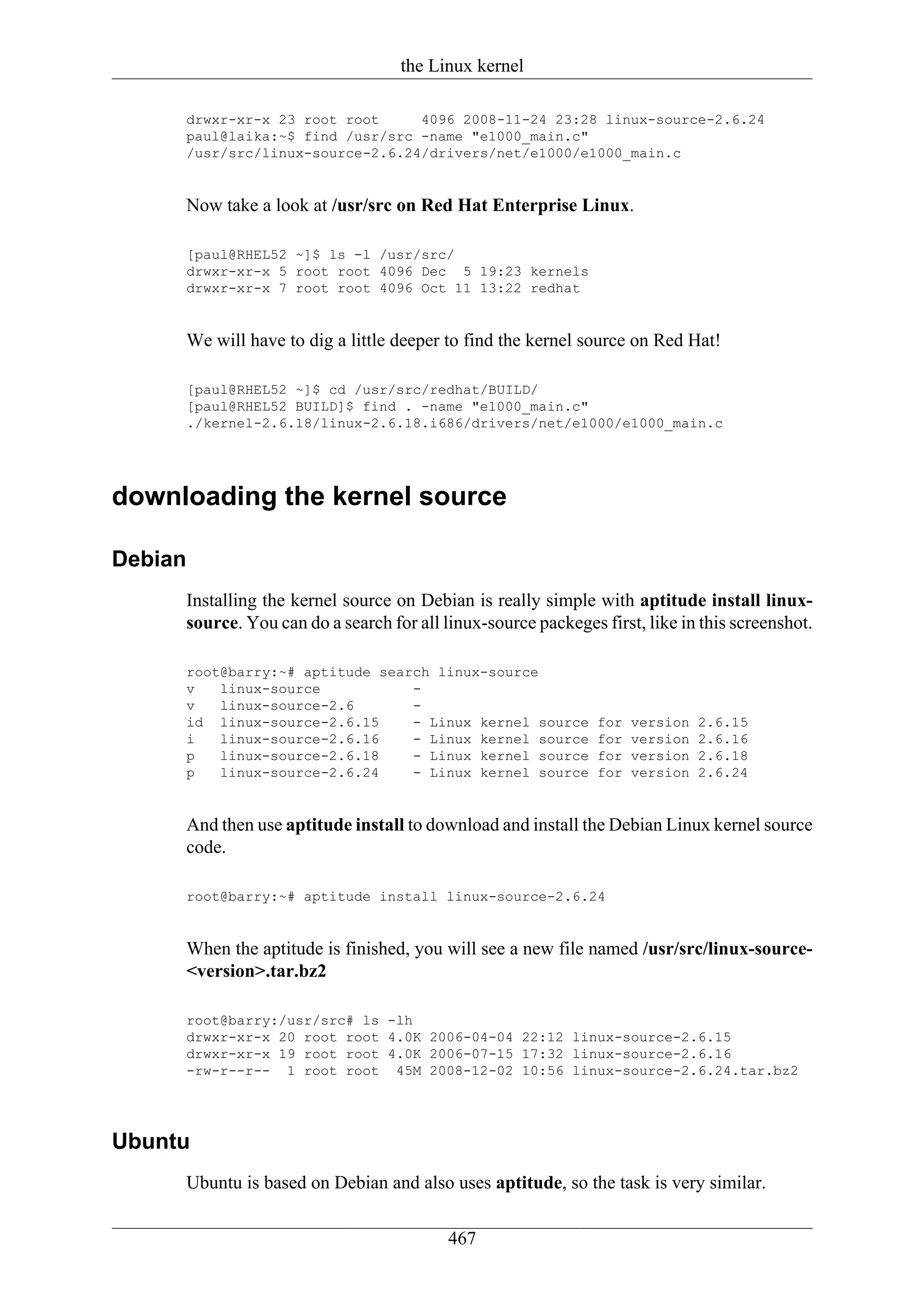 the Linux kernel

     drwxr-xr-x 23 root root     4096 2008-11-24 23:28 linux-source-2.6.24
     paul@laika:~$ find /usr/src -name "e1000_main.c"
     /usr/src/linux-source-2.6.24/drivers/net/e1000/e1000_main.c


     Now take a look at /usr/src on Red Hat Enterprise Linux.

     [paul@RHEL52 ~]$ ls -l /usr/src/
     drwxr-xr-x 5 root root 4096 Dec 5 19:23 kernels
     drwxr-xr-x 7 root root 4096 Oct 11 13:22 redhat


     We will have to dig a little deeper to find the kernel source on Red Hat!

     [paul@RHEL52 ~]$ cd /usr/src/redhat/BUILD/
     [paul@RHEL52 BUILD]$ find . -name "e1000_main.c"
     ./kernel-2.6.18/linux-2.6.18.i686/drivers/net/e1000/e1000_main.c




downloading the kernel source

Debian
     Installing the kernel source on Debian is really simple with aptitude install linux-
     source. You can do a search for all linux-source packeges first, like in this screenshot.

     root@barry:~# aptitude search linux-source
     v   linux-source           -
     v   linux-source-2.6       -
     id linux-source-2.6.15     - Linux kernel source          for   version   2.6.15
     i   linux-source-2.6.16    - Linux kernel source          for   version   2.6.16
     p   linux-source-2.6.18    - Linux kernel source          for   version   2.6.18
     p   linux-source-2.6.24    - Linux kernel source          for   version   2.6.24


     And then use aptitude install to download and install the Debian Linux kernel source
     code.

     root@barry:~# aptitude install linux-source-2.6.24


     When the aptitude is finished, you will see a new file named /usr/src/linux-source-
     <version>.tar.bz2

     root@barry:/usr/src# ls -lh
     drwxr-xr-x 20 root root 4.0K 2006-04-04 22:12 linux-source-2.6.15
     drwxr-xr-x 19 root root 4.0K 2006-07-15 17:32 linux-source-2.6.16
     -rw-r--r-- 1 root root 45M 2008-12-02 10:56 linux-source-2.6.24.tar.bz2




Ubuntu
     Ubuntu is based on Debian and also uses aptitude, so the task is very similar.

                                          467
 