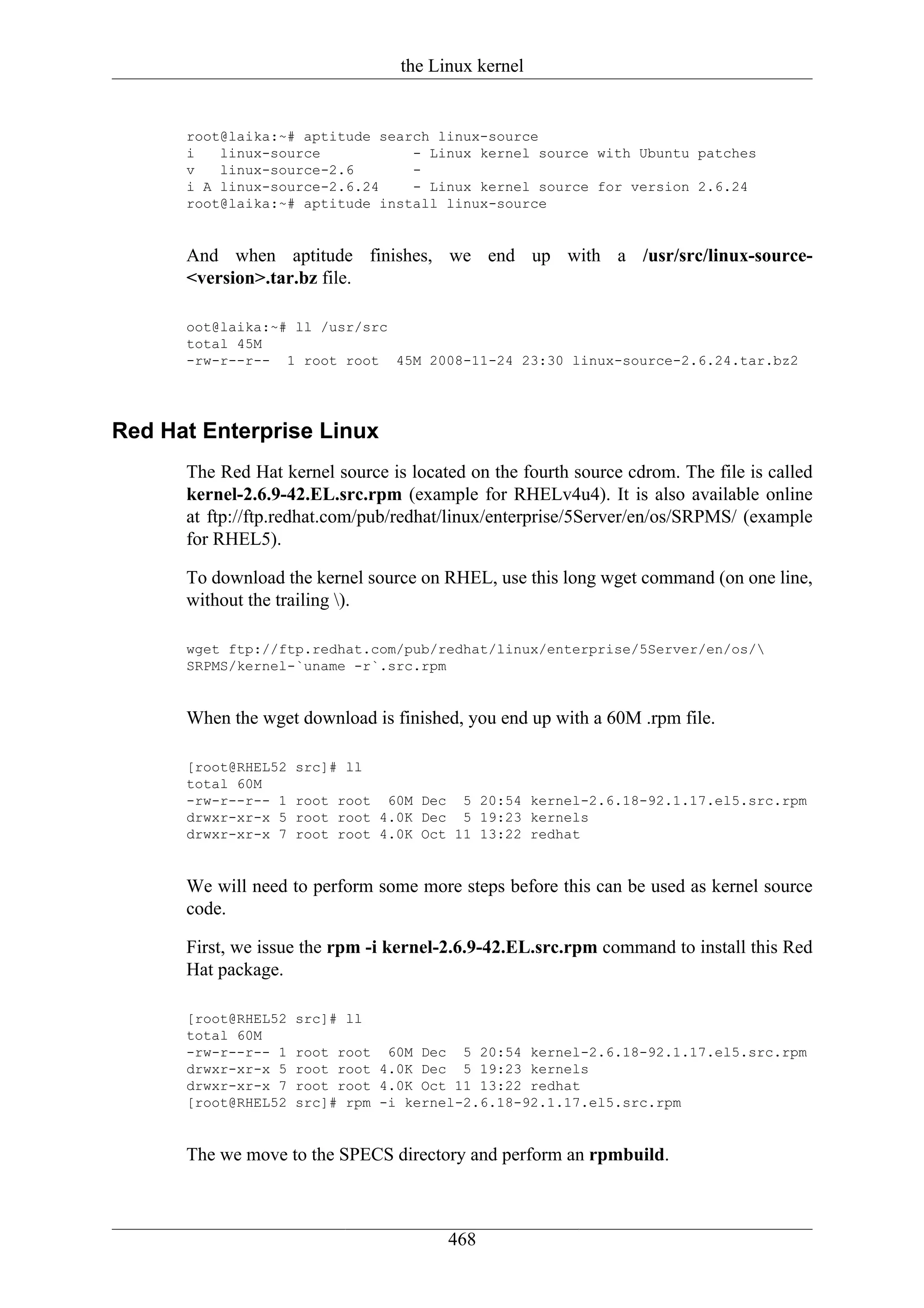 the Linux kernel


      root@laika:~# aptitude search linux-source
      i   linux-source           - Linux kernel source with Ubuntu patches
      v   linux-source-2.6       -
      i A linux-source-2.6.24    - Linux kernel source for version 2.6.24
      root@laika:~# aptitude install linux-source


      And when aptitude finishes, we end up with a /usr/src/linux-source-
      <version>.tar.bz file.

      oot@laika:~# ll /usr/src
      total 45M
      -rw-r--r-- 1 root root 45M 2008-11-24 23:30 linux-source-2.6.24.tar.bz2




Red Hat Enterprise Linux
      The Red Hat kernel source is located on the fourth source cdrom. The file is called
      kernel-2.6.9-42.EL.src.rpm (example for RHELv4u4). It is also available online
      at ftp://ftp.redhat.com/pub/redhat/linux/enterprise/5Server/en/os/SRPMS/ (example
      for RHEL5).

      To download the kernel source on RHEL, use this long wget command (on one line,
      without the trailing ).

      wget ftp://ftp.redhat.com/pub/redhat/linux/enterprise/5Server/en/os/
      SRPMS/kernel-`uname -r`.src.rpm


      When the wget download is finished, you end up with a 60M .rpm file.

      [root@RHEL52   src]# ll
      total 60M
      -rw-r--r-- 1   root root 60M Dec 5 20:54 kernel-2.6.18-92.1.17.el5.src.rpm
      drwxr-xr-x 5   root root 4.0K Dec 5 19:23 kernels
      drwxr-xr-x 7   root root 4.0K Oct 11 13:22 redhat


      We will need to perform some more steps before this can be used as kernel source
      code.

      First, we issue the rpm -i kernel-2.6.9-42.EL.src.rpm command to install this Red
      Hat package.

      [root@RHEL52   src]# ll
      total 60M
      -rw-r--r-- 1   root root 60M Dec 5 20:54 kernel-2.6.18-92.1.17.el5.src.rpm
      drwxr-xr-x 5   root root 4.0K Dec 5 19:23 kernels
      drwxr-xr-x 7   root root 4.0K Oct 11 13:22 redhat
      [root@RHEL52   src]# rpm -i kernel-2.6.18-92.1.17.el5.src.rpm


      The we move to the SPECS directory and perform an rpmbuild.



                                        468
 