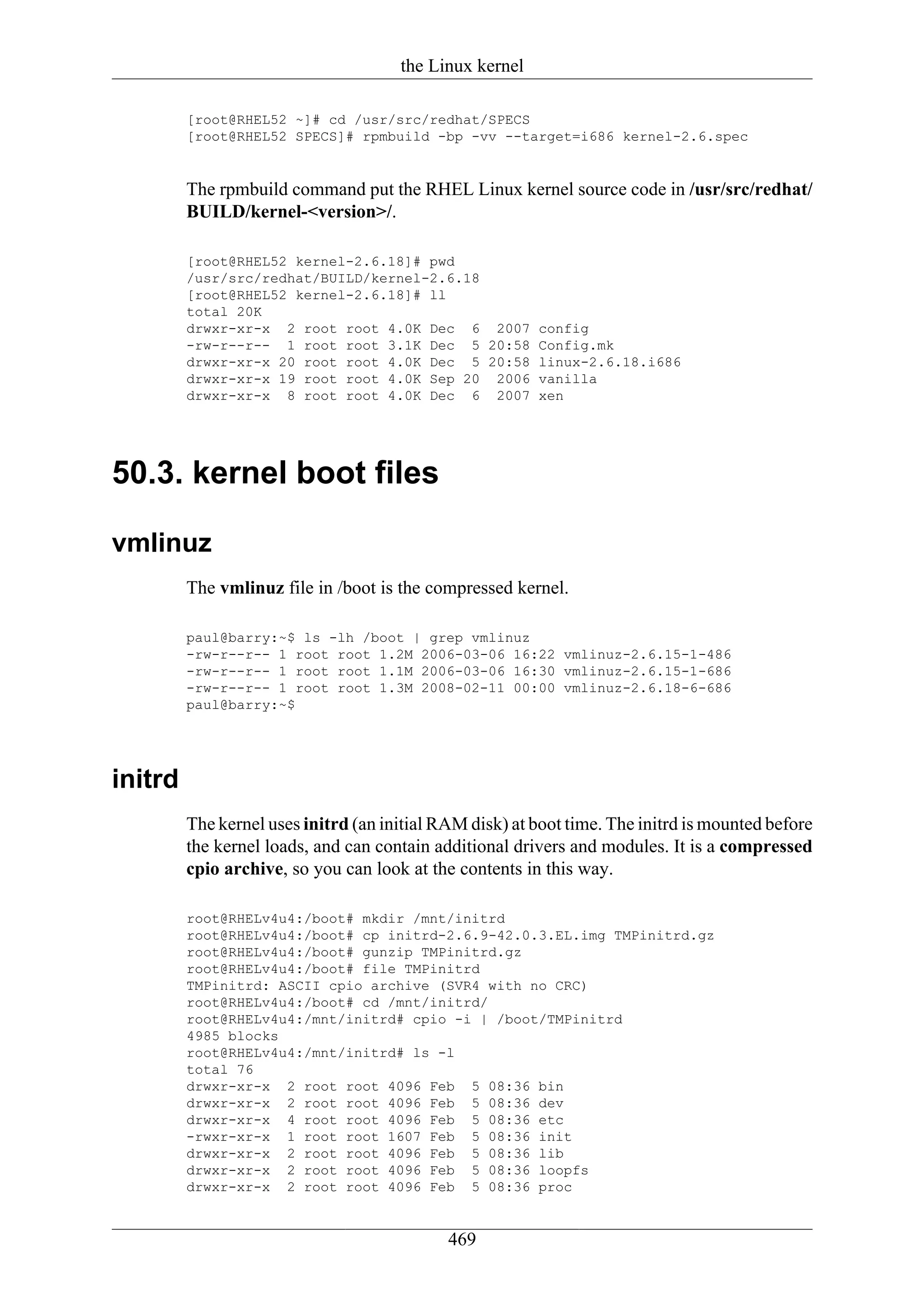 the Linux kernel

         [root@RHEL52 ~]# cd /usr/src/redhat/SPECS
         [root@RHEL52 SPECS]# rpmbuild -bp -vv --target=i686 kernel-2.6.spec


         The rpmbuild command put the RHEL Linux kernel source code in /usr/src/redhat/
         BUILD/kernel-<version>/.

         [root@RHEL52 kernel-2.6.18]# pwd
         /usr/src/redhat/BUILD/kernel-2.6.18
         [root@RHEL52 kernel-2.6.18]# ll
         total 20K
         drwxr-xr-x 2 root root 4.0K Dec 6 2007 config
         -rw-r--r-- 1 root root 3.1K Dec 5 20:58 Config.mk
         drwxr-xr-x 20 root root 4.0K Dec 5 20:58 linux-2.6.18.i686
         drwxr-xr-x 19 root root 4.0K Sep 20 2006 vanilla
         drwxr-xr-x 8 root root 4.0K Dec 6 2007 xen




50.3. kernel boot files

vmlinuz
         The vmlinuz file in /boot is the compressed kernel.

         paul@barry:~$ ls -lh /boot | grep vmlinuz
         -rw-r--r-- 1 root root 1.2M 2006-03-06 16:22 vmlinuz-2.6.15-1-486
         -rw-r--r-- 1 root root 1.1M 2006-03-06 16:30 vmlinuz-2.6.15-1-686
         -rw-r--r-- 1 root root 1.3M 2008-02-11 00:00 vmlinuz-2.6.18-6-686
         paul@barry:~$




initrd
         The kernel uses initrd (an initial RAM disk) at boot time. The initrd is mounted before
         the kernel loads, and can contain additional drivers and modules. It is a compressed
         cpio archive, so you can look at the contents in this way.

         root@RHELv4u4:/boot# mkdir /mnt/initrd
         root@RHELv4u4:/boot# cp initrd-2.6.9-42.0.3.EL.img TMPinitrd.gz
         root@RHELv4u4:/boot# gunzip TMPinitrd.gz
         root@RHELv4u4:/boot# file TMPinitrd
         TMPinitrd: ASCII cpio archive (SVR4 with no CRC)
         root@RHELv4u4:/boot# cd /mnt/initrd/
         root@RHELv4u4:/mnt/initrd# cpio -i | /boot/TMPinitrd
         4985 blocks
         root@RHELv4u4:/mnt/initrd# ls -l
         total 76
         drwxr-xr-x 2 root root 4096 Feb 5 08:36 bin
         drwxr-xr-x 2 root root 4096 Feb 5 08:36 dev
         drwxr-xr-x 4 root root 4096 Feb 5 08:36 etc
         -rwxr-xr-x 1 root root 1607 Feb 5 08:36 init
         drwxr-xr-x 2 root root 4096 Feb 5 08:36 lib
         drwxr-xr-x 2 root root 4096 Feb 5 08:36 loopfs
         drwxr-xr-x 2 root root 4096 Feb 5 08:36 proc


                                             469
 