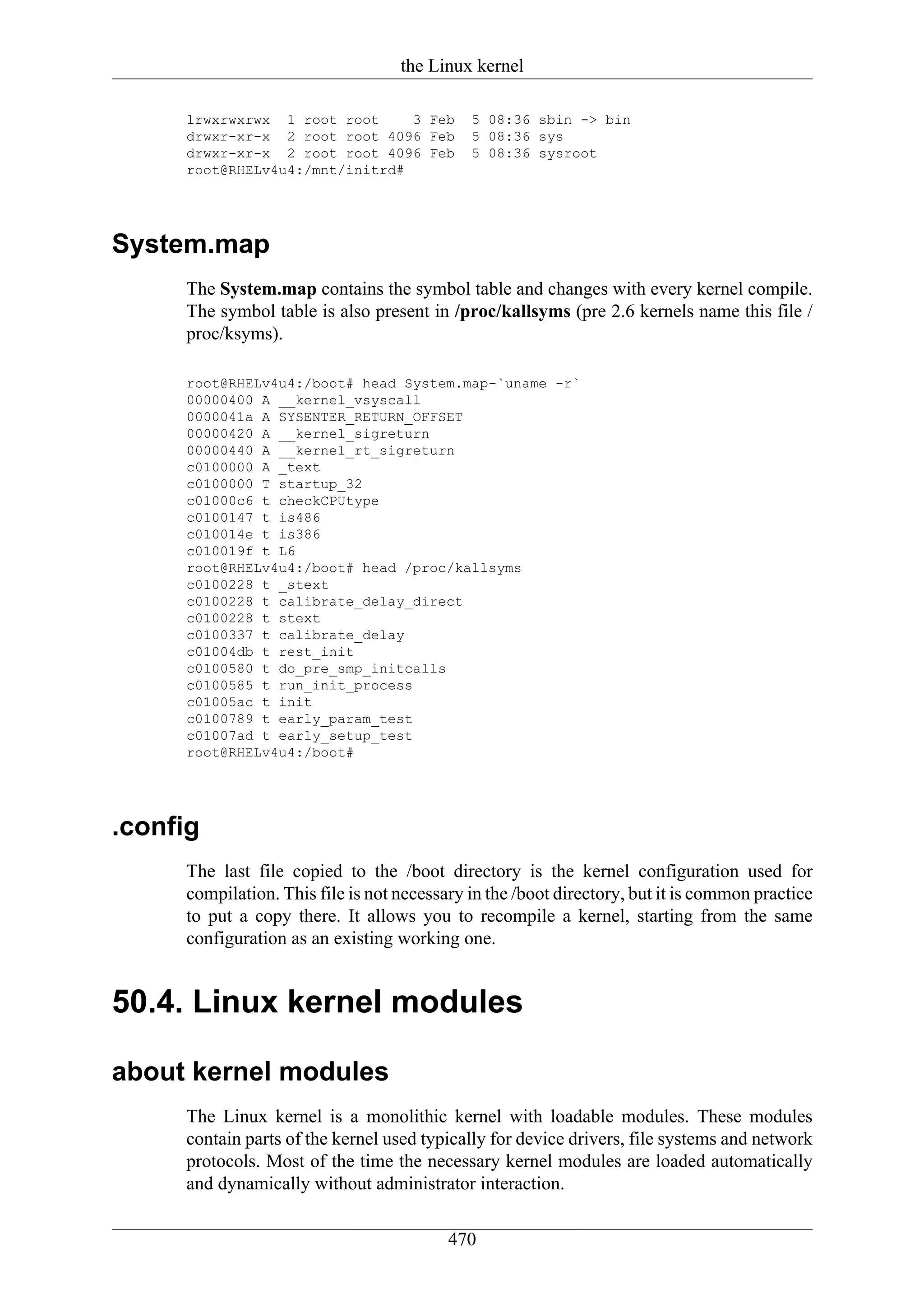 the Linux kernel

     lrwxrwxrwx 1 root root     3 Feb        5 08:36 sbin -> bin
     drwxr-xr-x 2 root root 4096 Feb         5 08:36 sys
     drwxr-xr-x 2 root root 4096 Feb         5 08:36 sysroot
     root@RHELv4u4:/mnt/initrd#




System.map
     The System.map contains the symbol table and changes with every kernel compile.
     The symbol table is also present in /proc/kallsyms (pre 2.6 kernels name this file /
     proc/ksyms).

     root@RHELv4u4:/boot# head System.map-`uname -r`
     00000400 A __kernel_vsyscall
     0000041a A SYSENTER_RETURN_OFFSET
     00000420 A __kernel_sigreturn
     00000440 A __kernel_rt_sigreturn
     c0100000 A _text
     c0100000 T startup_32
     c01000c6 t checkCPUtype
     c0100147 t is486
     c010014e t is386
     c010019f t L6
     root@RHELv4u4:/boot# head /proc/kallsyms
     c0100228 t _stext
     c0100228 t calibrate_delay_direct
     c0100228 t stext
     c0100337 t calibrate_delay
     c01004db t rest_init
     c0100580 t do_pre_smp_initcalls
     c0100585 t run_init_process
     c01005ac t init
     c0100789 t early_param_test
     c01007ad t early_setup_test
     root@RHELv4u4:/boot#




.config
     The last file copied to the /boot directory is the kernel configuration used for
     compilation. This file is not necessary in the /boot directory, but it is common practice
     to put a copy there. It allows you to recompile a kernel, starting from the same
     configuration as an existing working one.


50.4. Linux kernel modules

about kernel modules
     The Linux kernel is a monolithic kernel with loadable modules. These modules
     contain parts of the kernel used typically for device drivers, file systems and network
     protocols. Most of the time the necessary kernel modules are loaded automatically
     and dynamically without administrator interaction.

                                          470
 