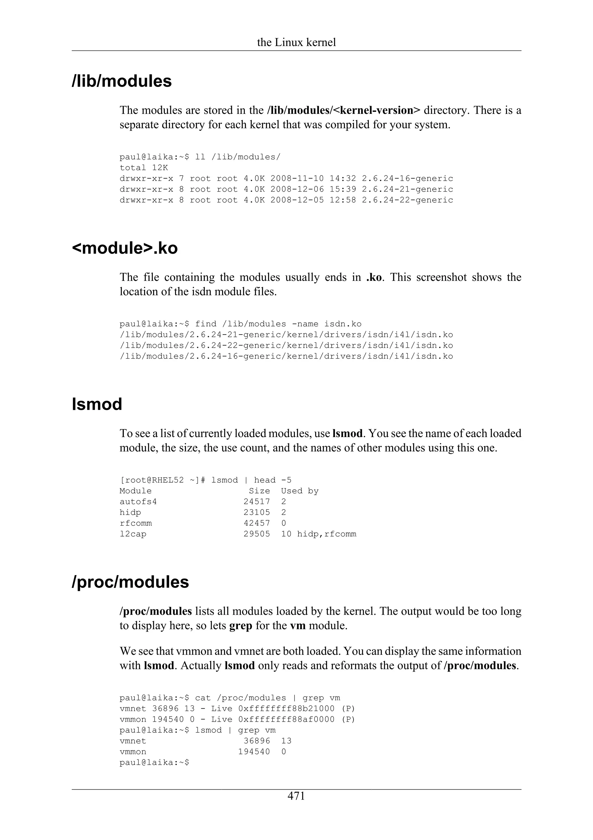 the Linux kernel


/lib/modules
     The modules are stored in the /lib/modules/<kernel-version> directory. There is a
     separate directory for each kernel that was compiled for your system.

     paul@laika:~$ ll /lib/modules/
     total 12K
     drwxr-xr-x 7 root root 4.0K 2008-11-10 14:32 2.6.24-16-generic
     drwxr-xr-x 8 root root 4.0K 2008-12-06 15:39 2.6.24-21-generic
     drwxr-xr-x 8 root root 4.0K 2008-12-05 12:58 2.6.24-22-generic




<module>.ko
     The file containing the modules usually ends in .ko. This screenshot shows the
     location of the isdn module files.

     paul@laika:~$ find /lib/modules -name isdn.ko
     /lib/modules/2.6.24-21-generic/kernel/drivers/isdn/i4l/isdn.ko
     /lib/modules/2.6.24-22-generic/kernel/drivers/isdn/i4l/isdn.ko
     /lib/modules/2.6.24-16-generic/kernel/drivers/isdn/i4l/isdn.ko




lsmod
     To see a list of currently loaded modules, use lsmod. You see the name of each loaded
     module, the size, the use count, and the names of other modules using this one.

     [root@RHEL52 ~]# lsmod | head     -5
     Module                  Size      Used by
     autofs4                24517      2
     hidp                   23105      2
     rfcomm                 42457      0
     l2cap                  29505      10 hidp,rfcomm




/proc/modules
     /proc/modules lists all modules loaded by the kernel. The output would be too long
     to display here, so lets grep for the vm module.

     We see that vmmon and vmnet are both loaded. You can display the same information
     with lsmod. Actually lsmod only reads and reformats the output of /proc/modules.

     paul@laika:~$ cat /proc/modules | grep vm
     vmnet 36896 13 - Live 0xffffffff88b21000 (P)
     vmmon 194540 0 - Live 0xffffffff88af0000 (P)
     paul@laika:~$ lsmod | grep vm
     vmnet                  36896 13
     vmmon                 194540 0
     paul@laika:~$


                                        471
 