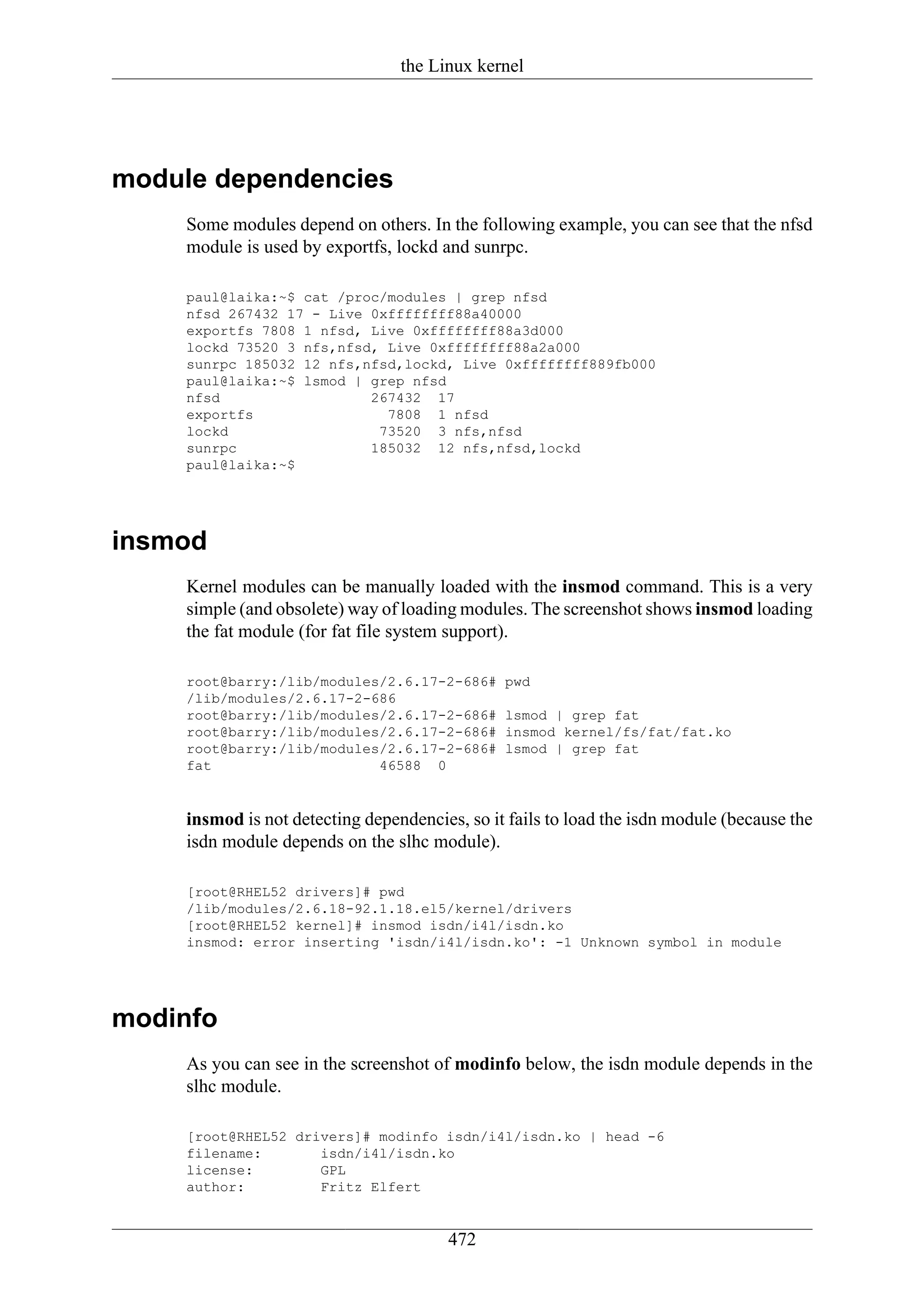 the Linux kernel




module dependencies
     Some modules depend on others. In the following example, you can see that the nfsd
     module is used by exportfs, lockd and sunrpc.

     paul@laika:~$ cat /proc/modules | grep nfsd
     nfsd 267432 17 - Live 0xffffffff88a40000
     exportfs 7808 1 nfsd, Live 0xffffffff88a3d000
     lockd 73520 3 nfs,nfsd, Live 0xffffffff88a2a000
     sunrpc 185032 12 nfs,nfsd,lockd, Live 0xffffffff889fb000
     paul@laika:~$ lsmod | grep nfsd
     nfsd                  267432 17
     exportfs                7808 1 nfsd
     lockd                  73520 3 nfs,nfsd
     sunrpc                185032 12 nfs,nfsd,lockd
     paul@laika:~$




insmod
     Kernel modules can be manually loaded with the insmod command. This is a very
     simple (and obsolete) way of loading modules. The screenshot shows insmod loading
     the fat module (for fat file system support).

     root@barry:/lib/modules/2.6.17-2-686#      pwd
     /lib/modules/2.6.17-2-686
     root@barry:/lib/modules/2.6.17-2-686#      lsmod | grep fat
     root@barry:/lib/modules/2.6.17-2-686#      insmod kernel/fs/fat/fat.ko
     root@barry:/lib/modules/2.6.17-2-686#      lsmod | grep fat
     fat                    46588 0


     insmod is not detecting dependencies, so it fails to load the isdn module (because the
     isdn module depends on the slhc module).

     [root@RHEL52 drivers]# pwd
     /lib/modules/2.6.18-92.1.18.el5/kernel/drivers
     [root@RHEL52 kernel]# insmod isdn/i4l/isdn.ko
     insmod: error inserting 'isdn/i4l/isdn.ko': -1 Unknown symbol in module




modinfo
     As you can see in the screenshot of modinfo below, the isdn module depends in the
     slhc module.

     [root@RHEL52 drivers]# modinfo isdn/i4l/isdn.ko | head -6
     filename:       isdn/i4l/isdn.ko
     license:        GPL
     author:         Fritz Elfert


                                        472
 