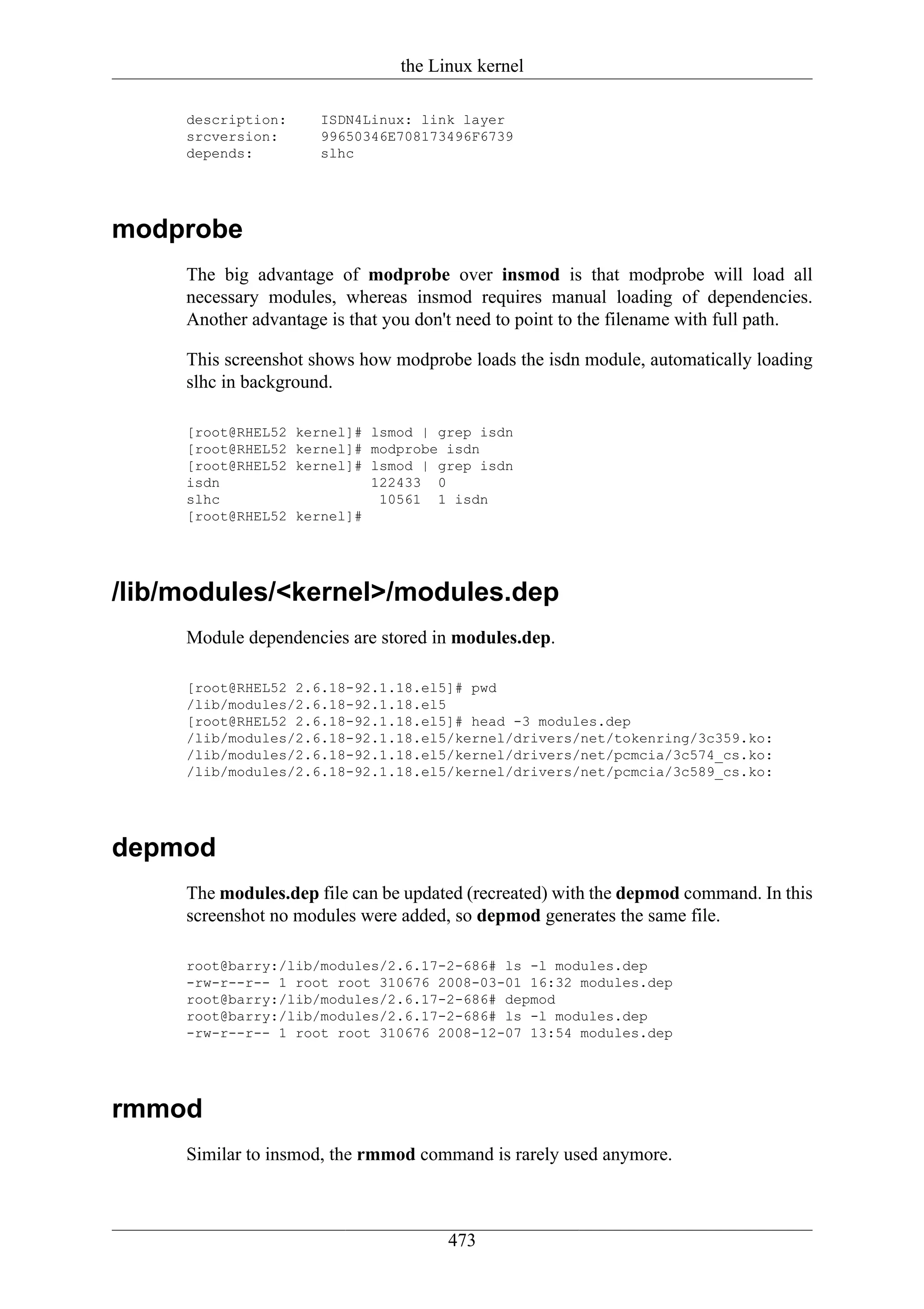 the Linux kernel

     description:      ISDN4Linux: link layer
     srcversion:       99650346E708173496F6739
     depends:          slhc




modprobe
     The big advantage of modprobe over insmod is that modprobe will load all
     necessary modules, whereas insmod requires manual loading of dependencies.
     Another advantage is that you don't need to point to the filename with full path.

     This screenshot shows how modprobe loads the isdn module, automatically loading
     slhc in background.

     [root@RHEL52   kernel]# lsmod | grep isdn
     [root@RHEL52   kernel]# modprobe isdn
     [root@RHEL52   kernel]# lsmod | grep isdn
     isdn                    122433 0
     slhc                     10561 1 isdn
     [root@RHEL52   kernel]#




/lib/modules/<kernel>/modules.dep
     Module dependencies are stored in modules.dep.

     [root@RHEL52 2.6.18-92.1.18.el5]# pwd
     /lib/modules/2.6.18-92.1.18.el5
     [root@RHEL52 2.6.18-92.1.18.el5]# head -3 modules.dep
     /lib/modules/2.6.18-92.1.18.el5/kernel/drivers/net/tokenring/3c359.ko:
     /lib/modules/2.6.18-92.1.18.el5/kernel/drivers/net/pcmcia/3c574_cs.ko:
     /lib/modules/2.6.18-92.1.18.el5/kernel/drivers/net/pcmcia/3c589_cs.ko:




depmod
     The modules.dep file can be updated (recreated) with the depmod command. In this
     screenshot no modules were added, so depmod generates the same file.

     root@barry:/lib/modules/2.6.17-2-686# ls -l modules.dep
     -rw-r--r-- 1 root root 310676 2008-03-01 16:32 modules.dep
     root@barry:/lib/modules/2.6.17-2-686# depmod
     root@barry:/lib/modules/2.6.17-2-686# ls -l modules.dep
     -rw-r--r-- 1 root root 310676 2008-12-07 13:54 modules.dep




rmmod
     Similar to insmod, the rmmod command is rarely used anymore.



                                      473
 