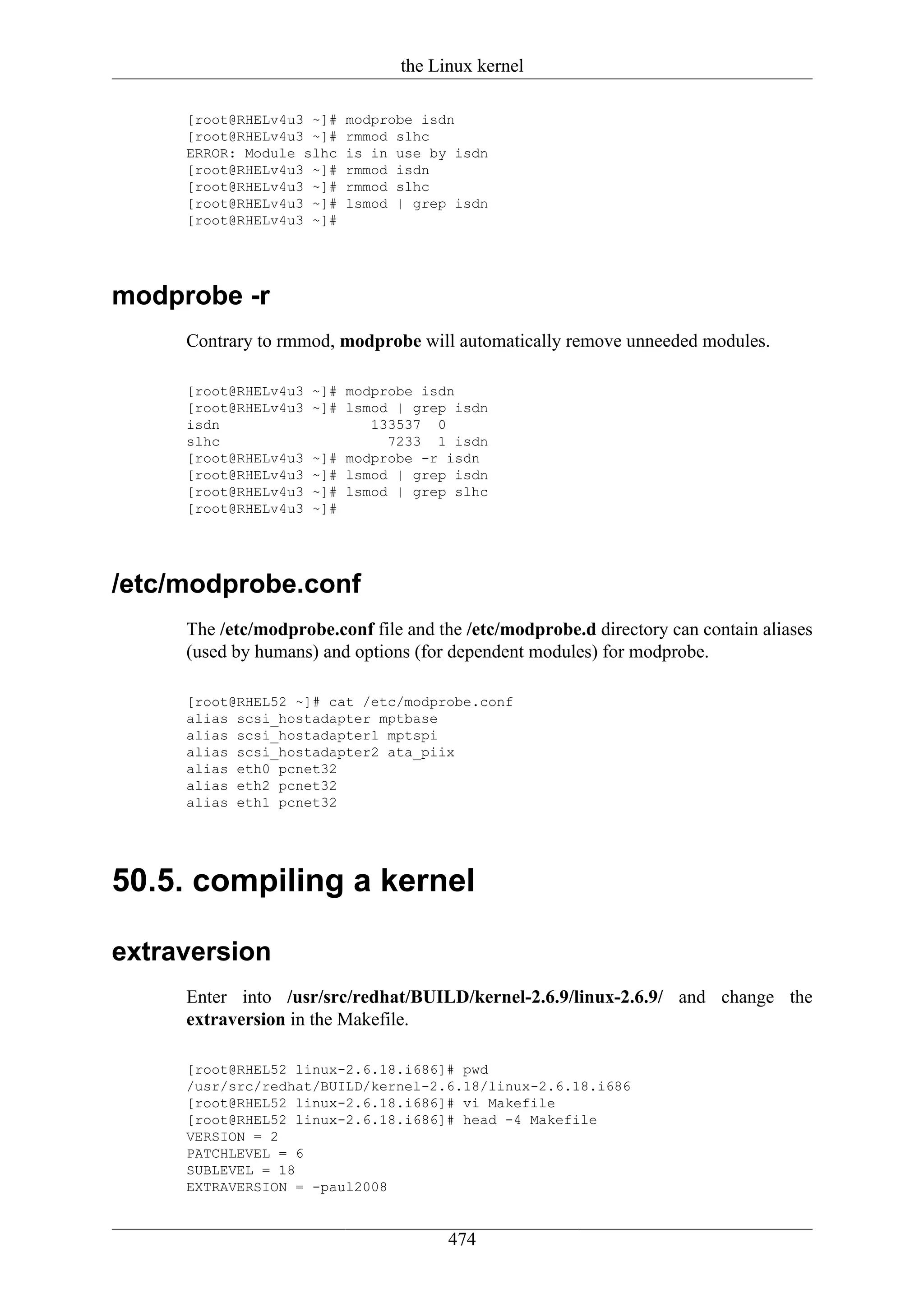 the Linux kernel

     [root@RHELv4u3 ~]#   modprobe isdn
     [root@RHELv4u3 ~]#   rmmod slhc
     ERROR: Module slhc   is in use by isdn
     [root@RHELv4u3 ~]#   rmmod isdn
     [root@RHELv4u3 ~]#   rmmod slhc
     [root@RHELv4u3 ~]#   lsmod | grep isdn
     [root@RHELv4u3 ~]#




modprobe -r
     Contrary to rmmod, modprobe will automatically remove unneeded modules.

     [root@RHELv4u3   ~]# modprobe isdn
     [root@RHELv4u3   ~]# lsmod | grep isdn
     isdn                    133537 0
     slhc                      7233 1 isdn
     [root@RHELv4u3   ~]# modprobe -r isdn
     [root@RHELv4u3   ~]# lsmod | grep isdn
     [root@RHELv4u3   ~]# lsmod | grep slhc
     [root@RHELv4u3   ~]#




/etc/modprobe.conf
     The /etc/modprobe.conf file and the /etc/modprobe.d directory can contain aliases
     (used by humans) and options (for dependent modules) for modprobe.

     [root@RHEL52 ~]# cat /etc/modprobe.conf
     alias scsi_hostadapter mptbase
     alias scsi_hostadapter1 mptspi
     alias scsi_hostadapter2 ata_piix
     alias eth0 pcnet32
     alias eth2 pcnet32
     alias eth1 pcnet32




50.5. compiling a kernel

extraversion
     Enter into /usr/src/redhat/BUILD/kernel-2.6.9/linux-2.6.9/ and change the
     extraversion in the Makefile.

     [root@RHEL52 linux-2.6.18.i686]# pwd
     /usr/src/redhat/BUILD/kernel-2.6.18/linux-2.6.18.i686
     [root@RHEL52 linux-2.6.18.i686]# vi Makefile
     [root@RHEL52 linux-2.6.18.i686]# head -4 Makefile
     VERSION = 2
     PATCHLEVEL = 6
     SUBLEVEL = 18
     EXTRAVERSION = -paul2008


                                      474
 
